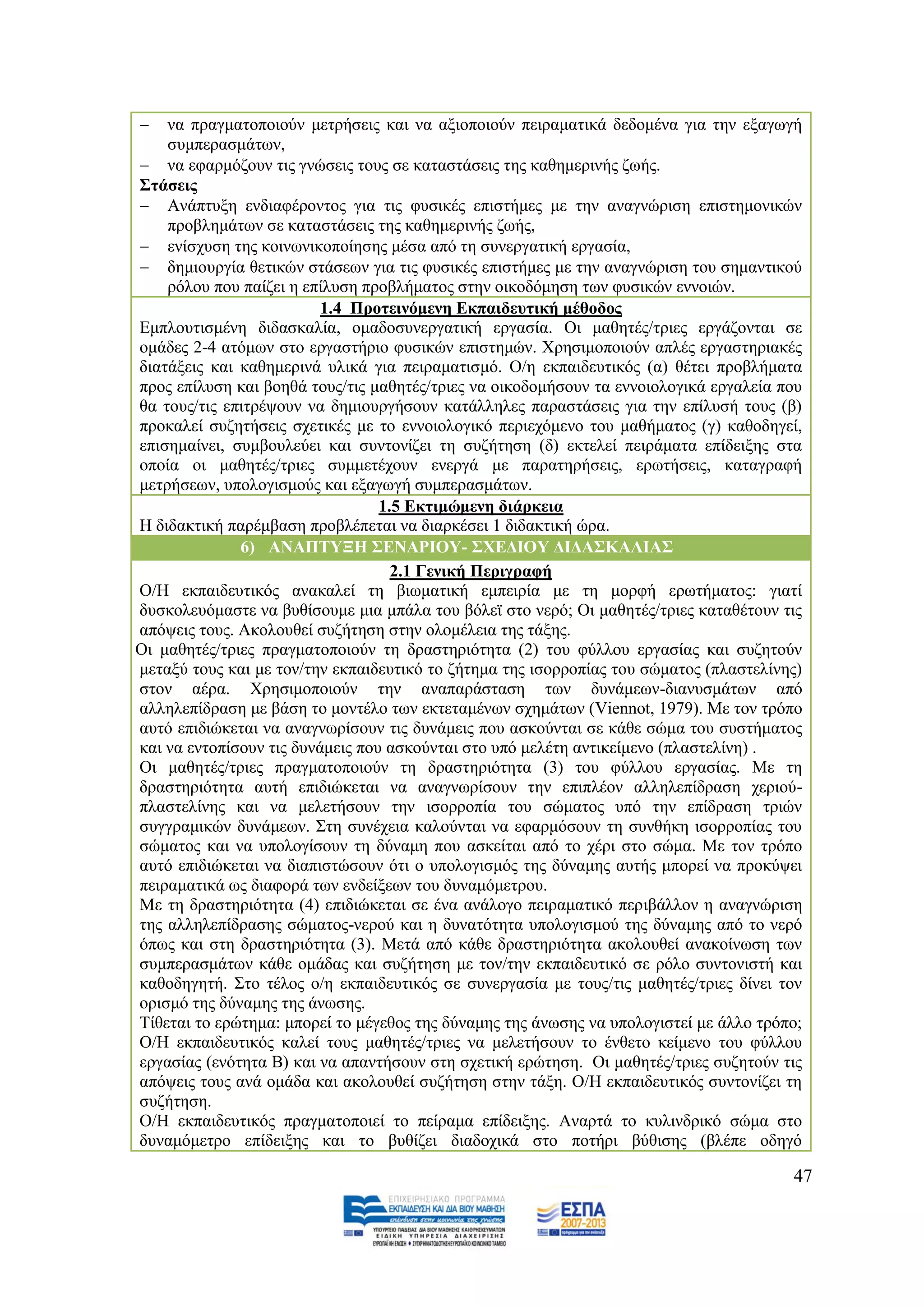    λα πξαγκαηνπνηνχλ κεηξήζεηο θαη λα αμηνπνηνχλ πεηξακαηηθά δεδνκέλα γηα ηελ εμαγσγή
       ζπκπεξαζκάησλ,
    λα εθαξκφδνπλ ηηο γλψζεηο ηνπο ζε θαηαζηάζεηο ηεο θαζεκεξηλήο δσήο.
   ΢ηάζεηο
    Αλάπηπμε ελδηαθέξνληνο γηα ηηο θπζηθέο επηζηήκεο κε ηελ αλαγλψξηζε επηζηεκνληθψλ
       πξνβιεκάησλ ζε θαηαζηάζεηο ηεο θαζεκεξηλήο δσήο,
    ελίζρπζε ηεο θνηλσληθνπνίεζεο κέζα απφ ηε ζπλεξγαηηθή εξγαζία,
    δεκηνπξγία ζεηηθψλ ζηάζεσλ γηα ηηο θπζηθέο επηζηήκεο κε ηελ αλαγλψξηζε ηνπ ζεκαληηθνχ
       ξφινπ πνπ παίδεη ε επίιπζε πξνβιήκαηνο ζηελ νηθνδφκεζε ησλ θπζηθψλ ελλνηψλ.
                             1.4 Πξνηεηλφκελε Δθπαηδεπηηθή κέζνδνο
   Δκπινπηηζκέλε δηδαζθαιία, νκαδνζπλεξγαηηθή εξγαζία. Οη καζεηέο/ηξηεο εξγάδνληαη ζε
   νκάδεο 2-4 αηφκσλ ζην εξγαζηήξην θπζηθψλ επηζηεκψλ. Υξεζηκνπνηνχλ απιέο εξγαζηεξηαθέο
   δηαηάμεηο θαη θαζεκεξηλά πιηθά γηα πεηξακαηηζκφ. Ο/ε εθπαηδεπηηθφο (α) ζέηεη πξνβιήκαηα
   πξνο επίιπζε θαη βνεζά ηνπο/ηηο καζεηέο/ηξηεο λα νηθνδνκήζνπλ ηα ελλνηνινγηθά εξγαιεία πνπ
   ζα ηνπο/ηηο επηηξέςνπλ λα δεκηνπξγήζνπλ θαηάιιειεο παξαζηάζεηο γηα ηελ επίιπζή ηνπο (β)
   πξνθαιεί ζπδεηήζεηο ζρεηηθέο κε ην ελλνηνινγηθφ πεξηερφκελν ηνπ καζήκαηνο (γ) θαζνδεγεί,
   επηζεκαίλεη, ζπκβνπιεχεη θαη ζπληνλίδεη ηε ζπδήηεζε (δ) εθηειεί πεηξάκαηα επίδεημεο ζηα
   νπνία νη καζεηέο/ηξηεο ζπκκεηέρνπλ ελεξγά κε παξαηεξήζεηο, εξσηήζεηο, θαηαγξαθή
   κεηξήζεσλ, ππνινγηζκνχο θαη εμαγσγή ζπκπεξαζκάησλ.
                                     1.5 Δθηηκψκελε δηάξθεηα
   Ζ δηδαθηηθή παξέκβαζε πξνβιέπεηαη λα δηαξθέζεη 1 δηδαθηηθή ψξα.
                 6) ΑΝΑΠΣΤΞΖ ΢ΔΝΑΡΗΟΤ- ΢ΥΔΓΗΟΤ ΓΗΓΑ΢ΚΑΛΗΑ΢
                                       2.1 Γεληθή Πεξηγξαθή
   Ο/Ζ εθπαηδεπηηθφο αλαθαιεί ηε βησκαηηθή εκπεηξία κε ηε κνξθή εξσηήκαηνο: γηαηί
   δπζθνιεπφκαζηε λα βπζίζνπκε κηα κπάια ηνπ βφιετ ζην λεξφ; Οη καζεηέο/ηξηεο θαηαζέηνπλ ηηο
   απφςεηο ηνπο. Αθνινπζεί ζπδήηεζε ζηελ νινκέιεηα ηεο ηάμεο.
β) Οη καζεηέο/ηξηεο πξαγκαηνπνηνχλ ηε δξαζηεξηφηεηα (2) ηνπ θχιινπ εξγαζίαο θαη ζπδεηνχλ
   κεηαμχ ηνπο θαη κε ηνλ/ηελ εθπαηδεπηηθφ ην δήηεκα ηεο ηζνξξνπίαο ηνπ ζψκαηνο (πιαζηειίλεο)
   ζηνλ αέξα. Υξεζηκνπνηνχλ ηελ αλαπαξάζηαζε ησλ δπλάκεσλ-δηαλπζκάησλ απφ
   αιιειεπίδξαζε κε βάζε ην κνληέιν ησλ εθηεηακέλσλ ζρεκάησλ (Viennot, 1979). Με ηνλ ηξφπν
   απηφ επηδηψθεηαη λα αλαγλσξίζνπλ ηηο δπλάκεηο πνπ αζθνχληαη ζε θάζε ζψκα ηνπ ζπζηήκαηνο
   θαη λα εληνπίζνπλ ηηο δπλάκεηο πνπ αζθνχληαη ζην ππφ κειέηε αληηθείκελν (πιαζηειίλε) .
γ) Οη καζεηέο/ηξηεο πξαγκαηνπνηνχλ ηε δξαζηεξηφηεηα (3) ηνπ θχιινπ εξγαζίαο. Με ηε
   δξαζηεξηφηεηα απηή επηδηψθεηαη λα αλαγλσξίζνπλ ηελ επηπιένλ αιιειεπίδξαζε ρεξηνχ-
   πιαζηειίλεο θαη λα κειεηήζνπλ ηελ ηζνξξνπία ηνπ ζψκαηνο ππφ ηελ επίδξαζε ηξηψλ
   ζπγγξακηθψλ δπλάκεσλ. ΢ηε ζπλέρεηα θαινχληαη λα εθαξκφζνπλ ηε ζπλζήθε ηζνξξνπίαο ηνπ
   ζψκαηνο θαη λα ππνινγίζνπλ ηε δχλακε πνπ αζθείηαη απφ ην ρέξη ζην ζψκα. Με ηνλ ηξφπν
   απηφ επηδηψθεηαη λα δηαπηζηψζνπλ φηη ν ππνινγηζκφο ηεο δχλακεο απηήο κπνξεί λα πξνθχςεη
   πεηξακαηηθά σο δηαθνξά ησλ ελδείμεσλ ηνπ δπλακφκεηξνπ.
   Με ηε δξαζηεξηφηεηα (4) επηδηψθεηαη ζε έλα αλάινγν πεηξακαηηθφ πεξηβάιινλ ε αλαγλψξηζε
   ηεο αιιειεπίδξαζεο ζψκαηνο-λεξνχ θαη ε δπλαηφηεηα ππνινγηζκνχ ηεο δχλακεο απφ ην λεξφ
   φπσο θαη ζηε δξαζηεξηφηεηα (3). Μεηά απφ θάζε δξαζηεξηφηεηα αθνινπζεί αλαθνίλσζε ησλ
   ζπκπεξαζκάησλ θάζε νκάδαο θαη ζπδήηεζε κε ηνλ/ηελ εθπαηδεπηηθφ ζε ξφιν ζπληνληζηή θαη
   θαζνδεγεηή. ΢ην ηέινο ν/ε εθπαηδεπηηθφο ζε ζπλεξγαζία κε ηνπο/ηηο καζεηέο/ηξηεο δίλεη ηνλ
   νξηζκφ ηεο δχλακεο ηεο άλσζεο.
   Σίζεηαη ην εξψηεκα: κπνξεί ην κέγεζνο ηεο δχλακεο ηεο άλσζεο λα ππνινγηζηεί κε άιιν ηξφπν;
   Ο/Ζ εθπαηδεπηηθφο θαιεί ηνπο καζεηέο/ηξηεο λα κειεηήζνπλ ην έλζεην θείκελν ηνπ θχιινπ
   εξγαζίαο (ελφηεηα Β) θαη λα απαληήζνπλ ζηε ζρεηηθή εξψηεζε. Οη καζεηέο/ηξηεο ζπδεηνχλ ηηο
   απφςεηο ηνπο αλά νκάδα θαη αθνινπζεί ζπδήηεζε ζηελ ηάμε. Ο/Ζ εθπαηδεπηηθφο ζπληνλίδεη ηε
   ζπδήηεζε.
   Ο/Ζ εθπαηδεπηηθφο πξαγκαηνπνηεί ην πείξακα επίδεημεο. Αλαξηά ην θπιηλδξηθφ ζψκα ζην
   δπλακφκεηξν επίδεημεο θαη ην βπζίδεη δηαδνρηθά ζην πνηήξη βχζηζεο (βιέπε νδεγφ

                                                                                           47
 