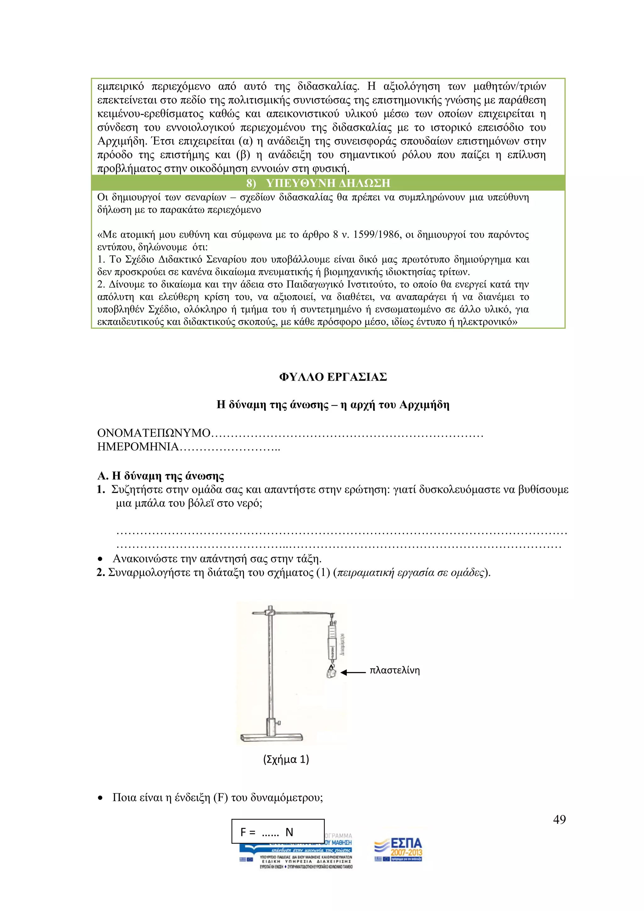 εκπεηξηθφ πεξηερφκελν απφ απηφ ηεο δηδαζθαιίαο. Ζ αμηνιφγεζε ησλ καζεηψλ/ηξηψλ
επεθηείλεηαη ζην πεδίν ηεο πνιηηηζκηθήο ζπληζηψζαο ηεο επηζηεκνληθήο γλψζεο κε παξάζεζε
θεηκέλνπ-εξεζίζκαηνο θαζψο θαη απεηθνληζηηθνχ πιηθνχ κέζσ ησλ νπνίσλ επηρεηξείηαη ε
ζχλδεζε ηνπ ελλνηνινγηθνχ πεξηερνκέλνπ ηεο δηδαζθαιίαο κε ην ηζηνξηθφ επεηζφδην ηνπ
Αξρηκήδε. Έηζη επηρεηξείηαη (α) ε αλάδεημε ηεο ζπλεηζθνξάο ζπνπδαίσλ επηζηεκφλσλ ζηελ
πξφνδν ηεο επηζηήκεο θαη (β) ε αλάδεημε ηνπ ζεκαληηθνχ ξφινπ πνπ παίδεη ε επίιπζε
πξνβιήκαηνο ζηελ νηθνδφκεζε ελλνηψλ ζηε θπζηθή.
                              8) ΤΠΔΤΘΤΝΖ ΓΖΛΩ΢Ζ
Οη δεκηνπξγνί ησλ ζελαξίσλ – ζρεδίσλ δηδαζθαιίαο ζα πξέπεη λα ζπκπιεξψλνπλ κηα ππεχζπλε
δήισζε κε ην παξαθάησ πεξηερφκελν

«Με αηνκηθή κνπ επζχλε θαη ζχκθσλα κε ην άξζξν 8 λ. 1599/1986, νη δεκηνπξγνί ηνπ παξφληνο
εληχπνπ, δειψλνπκε φηη:
1. Σν ΢ρέδην Γηδαθηηθφ ΢ελαξίνπ πνπ ππνβάιινπκε είλαη δηθφ καο πξσηφηππν δεκηνχξγεκα θαη
δελ πξνζθξνχεη ζε θαλέλα δηθαίσκα πλεπκαηηθήο ή βηνκεραληθήο ηδηνθηεζίαο ηξίησλ.
2. Γίλνπκε ην δηθαίσκα θαη ηελ άδεηα ζην Παηδαγσγηθφ Ηλζηηηνχην, ην νπνίν ζα ελεξγεί θαηά ηελ
απφιπηε θαη ειεχζεξε θξίζε ηνπ, λα αμηνπνηεί, λα δηαζέηεη, λα αλαπαξάγεη ή λα δηαλέκεη ην
ππνβιεζέλ ΢ρέδην, νιφθιεξν ή ηκήκα ηνπ ή ζπληεηκεκέλν ή ελζσκαησκέλν ζε άιιν πιηθφ, γηα
εθπαηδεπηηθνχο θαη δηδαθηηθνχο ζθνπνχο, κε θάζε πξφζθνξν κέζν, ηδίσο έληππν ή ειεθηξνληθφ»




                                       ΦΤΛΛΟ ΔΡΓΑ΢ΗΑ΢

                         Ζ δχλακε ηεο άλσζεο – ε αξρή ηνπ Αξρηκήδε

ΟΝΟΜΑΣΔΠΧΝΤΜΟ……………………………………………………………
ΖΜΔΡΟΜΖΝΗΑ……………………..

Α. Ζ δχλακε ηεο άλσζεο
1. ΢πδεηήζηε ζηελ νκάδα ζαο θαη απαληήζηε ζηελ εξψηεζε: γηαηί δπζθνιεπφκαζηε λα βπζίζνπκε
    κηα κπάια ηνπ βφιετ ζην λεξφ;

    ……………………………………………………………………………………………………
    ……………………………………..……………………………………………………………
 Αλαθνηλψζηε ηελ απάληεζή ζαο ζηελ ηάμε.
2. ΢πλαξκνινγήζηε ηε δηάηαμε ηνπ ζρήκαηνο (1) (πεηξακαηηθή εξγαζία ζε νκάδεο).




                                                          πλαςτελίνθ




                                   (Σχιμα 1)


 Πνηα είλαη ε έλδεημε (F) ηνπ δπλακφκεηξνπ;
                                                                                                49
                              F = …… N
 
