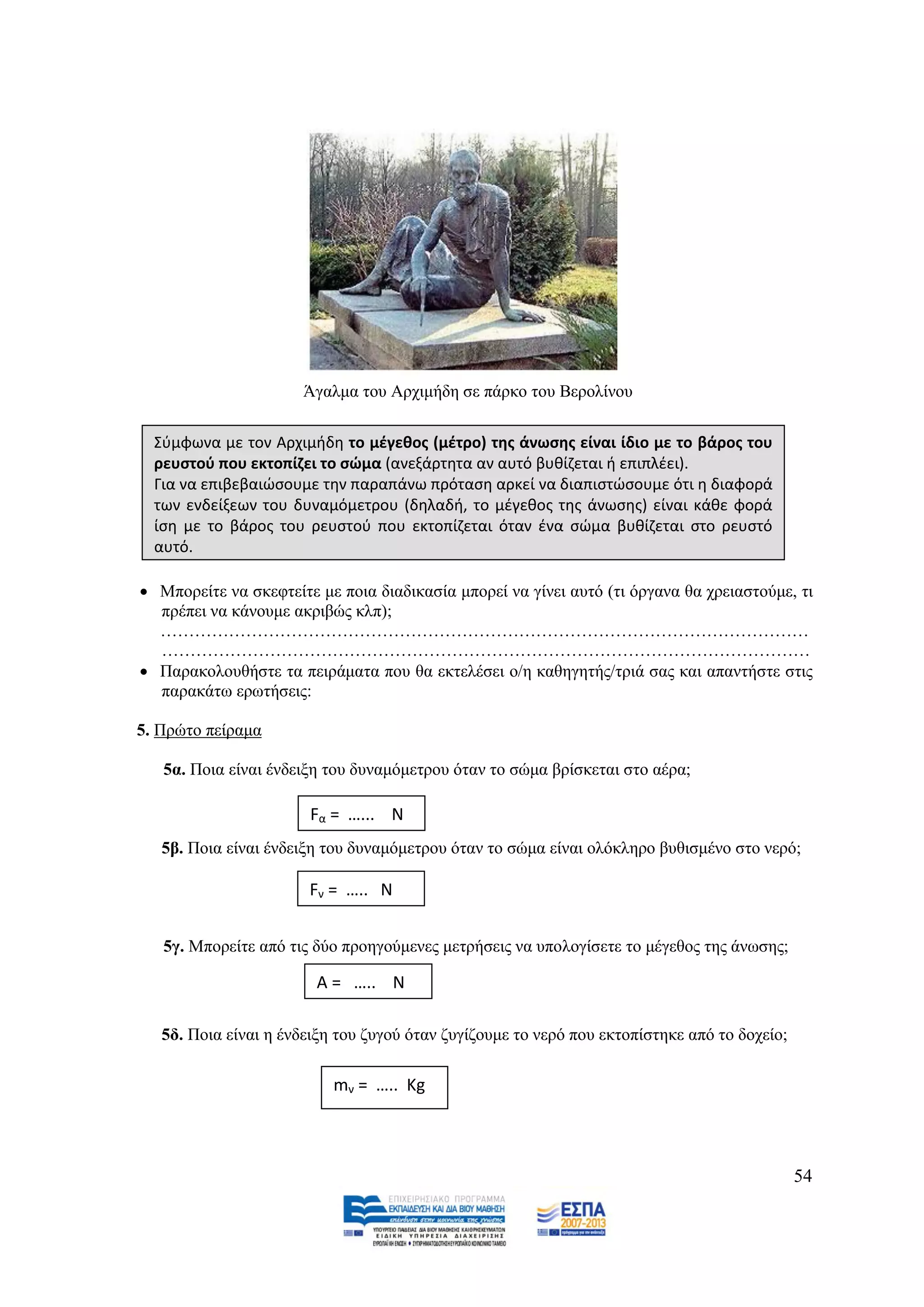 Άγαικα ηνπ Αξρηκήδε ζε πάξθν ηνπ Βεξνιίλνπ

  Σφμφωνα με τον Αρχιμιδθ το μζγεκοσ (μζτρο) τθσ άνωςθσ είναι ίδιο με το βάροσ του
  ρευςτοφ που εκτοπίηει το ςώμα (ανεξάρτθτα αν αυτό βυκίηεται ι επιπλζει).
  Για να επιβεβαιϊςουμε τθν παραπάνω πρόταςθ αρκεί να διαπιςτϊςουμε ότι θ διαφορά
  των ενδείξεων του δυναμόμετρου (δθλαδι, το μζγεκοσ τθσ άνωςθσ) είναι κάκε φορά
  ίςθ με το βάροσ του ρευςτοφ που εκτοπίηεται όταν ζνα ςϊμα βυκίηεται ςτο ρευςτό
  αυτό.

 Μπνξείηε λα ζθεθηείηε κε πνηα δηαδηθαζία κπνξεί λα γίλεη απηφ (ηη φξγαλα ζα ρξεηαζηνχκε, ηη
  πξέπεη λα θάλνπκε αθξηβψο θιπ);
  ……………………………………………………………………………………………………
  ……………………………………………………………………………………………………
 Παξαθνινπζήζηε ηα πεηξάκαηα πνπ ζα εθηειέζεη ν/ε θαζεγεηήο/ηξηά ζαο θαη απαληήζηε ζηηο
  παξαθάησ εξσηήζεηο:

5. Πξψην πείξακα

   5α. Πνηα είλαη έλδεημε ηνπ δπλακφκεηξνπ φηαλ ην ζψκα βξίζθεηαη ζην αέξα;

                       Fα = …... Ν
   5β. Πνηα είλαη έλδεημε ηνπ δπλακφκεηξνπ φηαλ ην ζψκα είλαη νιφθιεξν βπζηζκέλν ζην λεξφ;

                       Fν = ….. Ν


   5γ. Μπνξείηε απφ ηηο δχν πξνεγνχκελεο κεηξήζεηο λα ππνινγίζεηε ην κέγεζνο ηεο άλσζεο;

                        Α = ….. Ν

   5δ. Πνηα είλαη ε έλδεημε ηνπ δπγνχ φηαλ δπγίδνπκε ην λεξφ πνπ εθηνπίζηεθε απφ ην δνρείν;

                           mν = ….. Κg



                                                                                              54
 