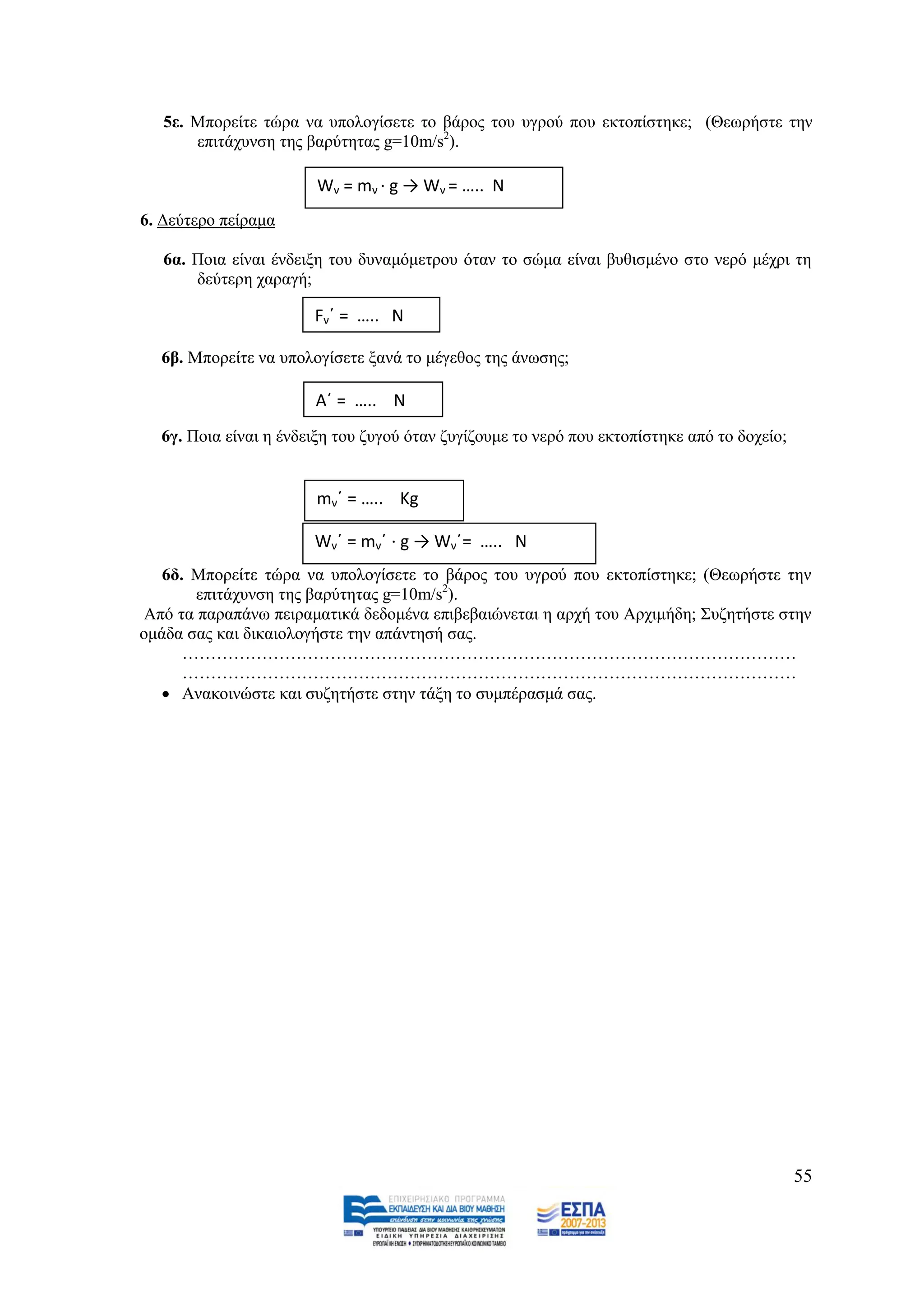 5ε. Μπνξείηε ηψξα λα ππνινγίζεηε ην βάξνο ηνπ πγξνχ πνπ εθηνπίζηεθε; (Θεσξήζηε ηελ
       επηηάρπλζε ηεο βαξχηεηαο g=10m/s2).

                       Wν = mν · g → Wν = ….. N
6. Γεχηεξν πείξακα

   6α. Πνηα είλαη έλδεημε ηνπ δπλακφκεηξνπ φηαλ ην ζψκα είλαη βπζηζκέλν ζην λεξφ κέρξη ηε
       δεχηεξε ραξαγή;

                       Fνϋ = ….. Ν

  6β. Μπνξείηε λα ππνινγίζεηε μαλά ην κέγεζνο ηεο άλσζεο;

                       Αϋ = ….. Ν
  6γ. Πνηα είλαη ε έλδεημε ηνπ δπγνχ φηαλ δπγίδνπκε ην λεξφ πνπ εθηνπίζηεθε απφ ην δνρείν;


                       mνϋ = ….. Κg

                       Wνϋ = mνϋ · g → Wνϋ= ….. N
   6δ. Μπνξείηε ηψξα λα ππνινγίζεηε ην βάξνο ηνπ πγξνχ πνπ εθηνπίζηεθε; (Θεσξήζηε ηελ
       επηηάρπλζε ηεο βαξχηεηαο g=10m/s2).
Απφ ηα παξαπάλσ πεηξακαηηθά δεδνκέλα επηβεβαηψλεηαη ε αξρή ηνπ Αξρηκήδε; ΢πδεηήζηε ζηελ
νκάδα ζαο θαη δηθαηνινγήζηε ηελ απάληεζή ζαο.
      ………………………………………………………………………………………………
      ………………………………………………………………………………………………
   Αλαθνηλψζηε θαη ζπδεηήζηε ζηελ ηάμε ην ζπκπέξαζκά ζαο.




                                                                                             55
 
