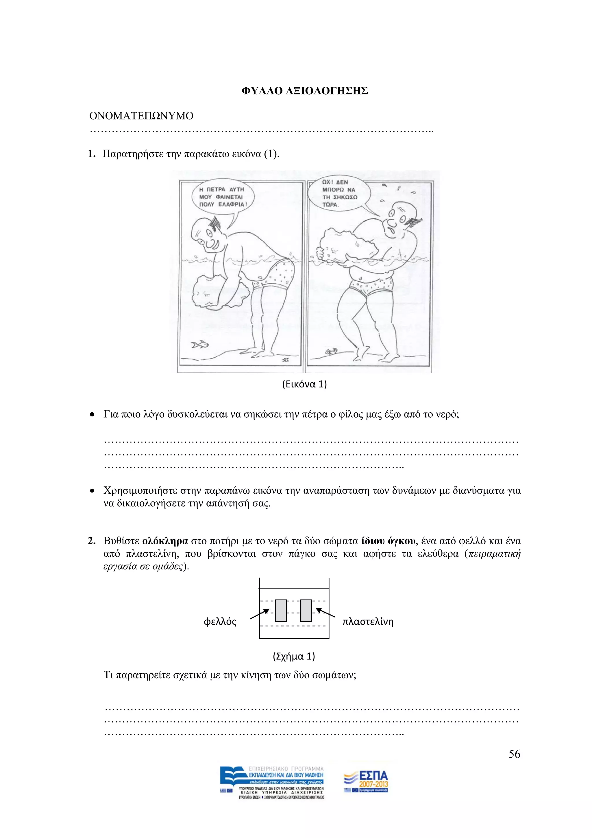 ΦΤΛΛΟ ΑΞΗΟΛΟΓΖ΢Ζ΢

ΟΝΟΜΑΣΔΠΧΝΤΜΟ
…………………………………………………………………………………..

1. Παξαηεξήζηε ηελ παξαθάησ εηθφλα (1).




                                          (Εικόνα 1)

 Γηα πνην ιφγν δπζθνιεχεηαη λα ζεθψζεη ηελ πέηξα ν θίινο καο έμσ απφ ην λεξφ;

   ……………………………………………………………………………………………………
   ……………………………………………………………………………………………………
   ………………………………………………………………………..

 Υξεζηκνπνηήζηε ζηελ παξαπάλσ εηθφλα ηελ αλαπαξάζηαζε ησλ δπλάκεσλ κε δηαλχζκαηα γηα
  λα δηθαηνινγήζεηε ηελ απάληεζή ζαο.


2. Βπζίζηε νιφθιεξα ζην πνηήξη κε ην λεξφ ηα δχν ζψκαηα ίδηνπ φγθνπ, έλα απφ θειιφ θαη έλα
   απφ πιαζηειίλε, πνπ βξίζθνληαη ζηνλ πάγθν ζαο θαη αθήζηε ηα ειεχζεξα (πεηξακαηηθή
   εξγαζία ζε νκάδεο).




                        φελλόσ                         πλαςτελίνθ


                                      (Σχιμα 1)
   Ση παξαηεξείηε ζρεηηθά κε ηελ θίλεζε ησλ δχν ζσκάησλ;

   ……………………………………………………………………………………………………
   ……………………………………………………………………………………………………
   ………………………………………………………………………..

                                                                                       56
 