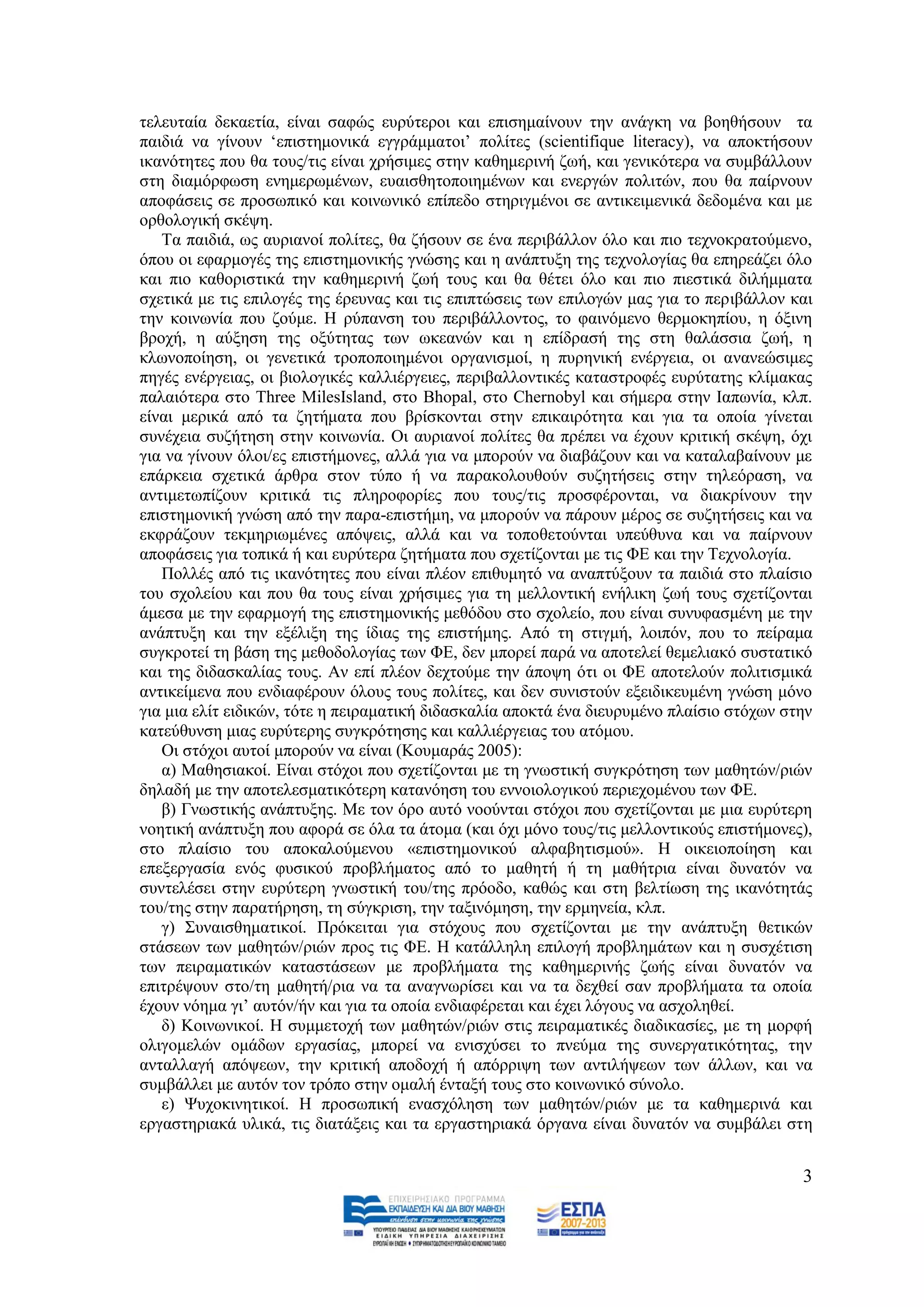ηειεπηαία δεθαεηία, είλαη ζαθψο επξχηεξνη θαη επηζεκαίλνπλ ηελ αλάγθε λα βνεζήζνπλ ηα
παηδηά λα γίλνπλ „επηζηεκoληθά εγγξάκκαηνη‟ πνιίηεο (scientifique literacy), λα απνθηήζνπλ
ηθαλφηεηεο πνπ ζα ηνπο/ηηο είλαη ρξήζηκεο ζηελ θαζεκεξηλή δσή, θαη γεληθφηεξα λα ζπκβάιινπλ
ζηε δηακφξθσζε ελεκεξσκέλσλ, επαηζζεηνπνηεκέλσλ θαη ελεξγψλ πνιηηψλ, πνπ ζα παίξλνπλ
απνθάζεηο ζε πξνζσπηθφ θαη θνηλσληθφ επίπεδν ζηεξηγκέλνη ζε αληηθεηκεληθά δεδνκέλα θαη κε
νξζνινγηθή ζθέςε.
   Σα παηδηά, σο απξηαλνί πνιίηεο, ζα δήζνπλ ζε έλα πεξηβάιινλ φιν θαη πην ηερλνθξαηνχκελν,
φπνπ νη εθαξκνγέο ηεο επηζηεκνληθήο γλψζεο θαη ε αλάπηπμε ηεο ηερλνινγίαο ζα επεξεάδεη φιν
θαη πην θαζνξηζηηθά ηελ θαζεκεξηλή δσή ηνπο θαη ζα ζέηεη φιν θαη πην πηεζηηθά δηιήκκαηα
ζρεηηθά κε ηηο επηινγέο ηεο έξεπλαο θαη ηηο επηπηψζεηο ησλ επηινγψλ καο γηα ην πεξηβάιινλ θαη
ηελ θνηλσλία πνπ δνχκε. Ζ ξχπαλζε ηνπ πεξηβάιινληνο, ην θαηλφκελν ζεξκνθεπίνπ, ε φμηλε
βξνρή, ε αχμεζε ηεο νμχηεηαο ησλ σθεαλψλ θαη ε επίδξαζή ηεο ζηε ζαιάζζηα δσή, ε
θισλνπνίεζε, νη γελεηηθά ηξνπνπνηεκέλνη νξγαληζκνί, ε ππξεληθή ελέξγεηα, νη αλαλεψζηκεο
πεγέο ελέξγεηαο, νη βηνινγηθέο θαιιηέξγεηεο, πεξηβαιινληηθέο θαηαζηξνθέο επξχηαηεο θιίκαθαο
παιαηφηεξα ζην Three MilesIsland, ζην Bhopal, ζην Chernobyl θαη ζήκεξα ζηελ Ηαπσλία, θιπ.
είλαη κεξηθά απφ ηα δεηήκαηα πνπ βξίζθνληαη ζηελ επηθαηξφηεηα θαη γηα ηα νπνία γίλεηαη
ζπλέρεηα ζπδήηεζε ζηελ θνηλσλία. Οη απξηαλνί πνιίηεο ζα πξέπεη λα έρνπλ θξηηηθή ζθέςε, φρη
γηα λα γίλνπλ φινη/εο επηζηήκνλεο, αιιά γηα λα κπνξνχλ λα δηαβάδνπλ θαη λα θαηαιαβαίλνπλ κε
επάξθεηα ζρεηηθά άξζξα ζηνλ ηχπν ή λα παξαθνινπζνχλ ζπδεηήζεηο ζηελ ηειεφξαζε, λα
αληηκεησπίδνπλ θξηηηθά ηηο πιεξνθνξίεο πνπ ηνπο/ηηο πξνζθέξνληαη, λα δηαθξίλνπλ ηελ
επηζηεκνληθή γλψζε απφ ηελ παξα-επηζηήκε, λα κπνξνχλ λα πάξνπλ κέξνο ζε ζπδεηήζεηο θαη λα
εθθξάδνπλ ηεθκεξησκέλεο απφςεηο, αιιά θαη λα ηνπνζεηνχληαη ππεχζπλα θαη λα παίξλνπλ
απνθάζεηο γηα ηνπηθά ή θαη επξχηεξα δεηήκαηα πνπ ζρεηίδνληαη κε ηηο ΦΔ θαη ηελ Σερλνινγία.
   Πνιιέο απφ ηηο ηθαλφηεηεο πνπ είλαη πιένλ επηζπκεηφ λα αλαπηχμνπλ ηα παηδηά ζην πιαίζην
ηνπ ζρνιείνπ θαη πνπ ζα ηνπο είλαη ρξήζηκεο γηα ηε κειινληηθή ελήιηθε δσή ηνπο ζρεηίδνληαη
άκεζα κε ηελ εθαξκνγή ηεο επηζηεκνληθήο κεζφδνπ ζην ζρνιείν, πνπ είλαη ζπλπθαζκέλε κε ηελ
αλάπηπμε θαη ηελ εμέιημε ηεο ίδηαο ηεο επηζηήκεο. Απφ ηε ζηηγκή, ινηπφλ, πνπ ην πείξακα
ζπγθξνηεί ηε βάζε ηεο κεζνδνινγίαο ησλ ΦΔ, δελ κπνξεί παξά λα απνηειεί ζεκειηαθφ ζπζηαηηθφ
θαη ηεο δηδαζθαιίαο ηνπο. Αλ επί πιένλ δερηνχκε ηελ άπνςε φηη νη ΦΔ απνηεινχλ πνιηηηζκηθά
αληηθείκελα πνπ ελδηαθέξνπλ φινπο ηνπο πνιίηεο, θαη δελ ζπληζηνχλ εμεηδηθεπκέλε γλψζε κφλν
γηα κηα ειίη εηδηθψλ, ηφηε ε πεηξακαηηθή δηδαζθαιία απνθηά έλα δηεπξπκέλν πιαίζην ζηφρσλ ζηελ
θαηεχζπλζε κηαο επξχηεξεο ζπγθξφηεζεο θαη θαιιηέξγεηαο ηνπ αηφκνπ.
   Οη ζηφρνη απηνί κπνξνχλ λα είλαη (Κνπκαξάο 2005):
   α) Μαζεζηαθνί. Δίλαη ζηφρνη πνπ ζρεηίδνληαη κε ηε γλσζηηθή ζπγθξφηεζε ησλ καζεηψλ/ξηψλ
δειαδή κε ηελ απνηειεζκαηηθφηεξε θαηαλφεζε ηνπ ελλνηνινγηθνχ πεξηερνκέλνπ ησλ ΦΔ.
   β) Γλσζηηθήο αλάπηπμεο. Με ηνλ φξν απηφ λννχληαη ζηφρνη πνπ ζρεηίδνληαη κε κηα επξχηεξε
λνεηηθή αλάπηπμε πνπ αθνξά ζε φια ηα άηνκα (θαη φρη κφλν ηνπο/ηηο κειινληηθνχο επηζηήκνλεο),
ζην πιαίζην ηνπ απνθαινχκελνπ «επηζηεκνληθνχ αιθαβεηηζκνχ». Ζ νηθεηνπνίεζε θαη
επεμεξγαζία ελφο θπζηθνχ πξνβιήκαηνο απφ ην καζεηή ή ηε καζήηξηα είλαη δπλαηφλ λα
ζπληειέζεη ζηελ επξχηεξε γλσζηηθή ηνπ/ηεο πξφνδν, θαζψο θαη ζηε βειηίσζε ηεο ηθαλφηεηάο
ηνπ/ηεο ζηελ παξαηήξεζε, ηε ζχγθξηζε, ηελ ηαμηλφκεζε, ηελ εξκελεία, θιπ.
   γ) ΢πλαηζζεκαηηθνί. Πξφθεηηαη γηα ζηφρνπο πνπ ζρεηίδνληαη κε ηελ αλάπηπμε ζεηηθψλ
ζηάζεσλ ησλ καζεηψλ/ξηψλ πξνο ηηο ΦΔ. Ζ θαηάιιειε επηινγή πξνβιεκάησλ θαη ε ζπζρέηηζε
ησλ πεηξακαηηθψλ θαηαζηάζεσλ κε πξνβιήκαηα ηεο θαζεκεξηλήο δσήο είλαη δπλαηφλ λα
επηηξέςνπλ ζην/ηε καζεηή/ξηα λα ηα αλαγλσξίζεη θαη λα ηα δερζεί ζαλ πξνβιήκαηα ηα νπνία
έρνπλ λφεκα γη‟ απηφλ/ήλ θαη γηα ηα νπνία ελδηαθέξεηαη θαη έρεη ιφγνπο λα αζρνιεζεί.
   δ) Κνηλσληθνί. Ζ ζπκκεηνρή ησλ καζεηψλ/ξηψλ ζηηο πεηξακαηηθέο δηαδηθαζίεο, κε ηε κνξθή
νιηγνκειψλ νκάδσλ εξγαζίαο, κπνξεί λα εληζρχζεη ην πλεχκα ηεο ζπλεξγαηηθφηεηαο, ηελ
αληαιιαγή απφςεσλ, ηελ θξηηηθή απνδνρή ή απφξξηςε ησλ αληηιήςεσλ ησλ άιισλ, θαη λα
ζπκβάιιεη κε απηφλ ηνλ ηξφπν ζηελ νκαιή έληαμή ηνπο ζην θνηλσληθφ ζχλνιν.
   ε) Φπρνθηλεηηθνί. Ζ πξνζσπηθή ελαζρφιεζε ησλ καζεηψλ/ξηψλ κε ηα θαζεκεξηλά θαη
εξγαζηεξηαθά πιηθά, ηηο δηαηάμεηο θαη ηα εξγαζηεξηαθά φξγαλα είλαη δπλαηφλ λα ζπκβάιεη ζηε


                                                                                           3
 