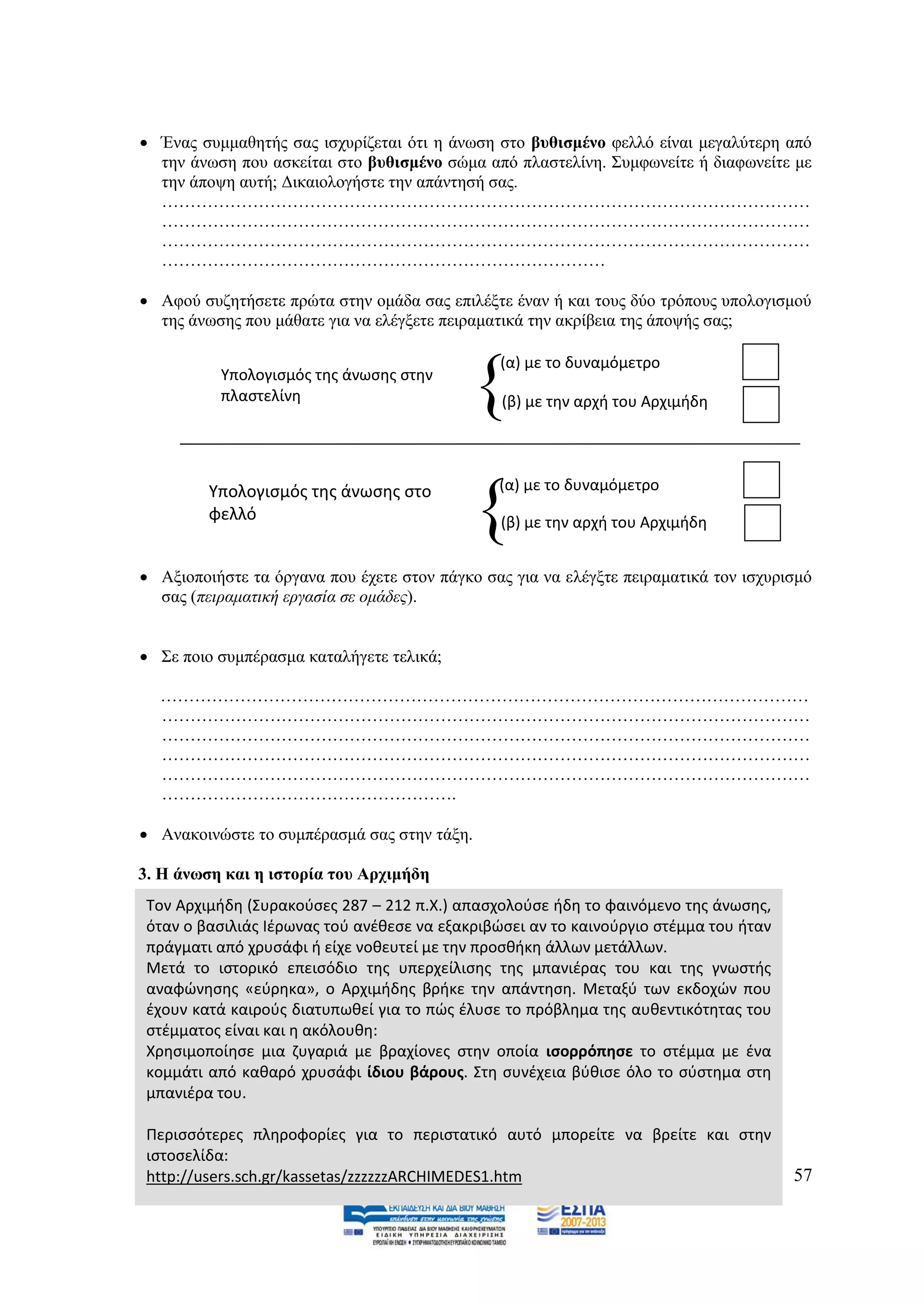  Έλαο ζπκκαζεηήο ζαο ηζρπξίδεηαη φηη ε άλσζε ζην βπζηζκέλν θειιφ είλαη κεγαιχηεξε απφ
  ηελ άλσζε πνπ αζθείηαη ζην βπζηζκέλν ζψκα απφ πιαζηειίλε. ΢πκθσλείηε ή δηαθσλείηε κε
  ηελ άπνςε απηή; Γηθαηνινγήζηε ηελ απάληεζή ζαο.
  ……………………………………………………………………………………………………
  ……………………………………………………………………………………………………
  ……………………………………………………………………………………………………
  ……………………………………………………………………

 Αθνχ ζπδεηήζεηε πξψηα ζηελ νκάδα ζαο επηιέμηε έλαλ ή θαη ηνπο δχν ηξφπνπο ππνινγηζκνχ
  ηεο άλσζεο πνπ κάζαηε γηα λα ειέγμεηε πεηξακαηηθά ηελ αθξίβεηα ηεο άπνςήο ζαο;



                                            {
                                                (α) με το δυναμόμετρο
          Υπολογιςμόσ τθσ άνωςθσ ςτθν
          πλαςτελίνθ                            (β) με τθν αρχι του Αρχιμιδθ



                                               (α) με το δυναμόμετρο
         Υπολογιςμόσ τθσ άνωςθσ ςτο
         φελλό
                                            {   (β) με τθν αρχι του Αρχιμιδθ


 Αμηνπνηήζηε ηα φξγαλα πνπ έρεηε ζηνλ πάγθν ζαο γηα λα ειέγμηε πεηξακαηηθά ηνλ ηζρπξηζκφ
  ζαο (πεηξακαηηθή εξγαζία ζε νκάδεο).


 ΢ε πνην ζπκπέξαζκα θαηαιήγεηε ηειηθά;

  ……………………………………………………………………………………………………
  ……………………………………………………………………………………………………
  ……………………………………………………………………………………………………
  ……………………………………………………………………………………………………
  ……………………………………………………………………………………………………
  …………………………………………….

 Αλαθνηλψζηε ην ζπκπέξαζκά ζαο ζηελ ηάμε.

3. Ζ άλσζε θαη ε ηζηνξία ηνπ Αξρηκήδε
 Τον Αρχιμιδθ (Συρακοφςεσ 287 – 212 π.Χ.) απαςχολοφςε ιδθ το φαινόμενο τθσ άνωςθσ,
 όταν ο βαςιλιάσ Ιζρωνασ τοφ ανζκεςε να εξακριβϊςει αν το καινοφργιο ςτζμμα του ιταν
 πράγματι από χρυςάφι ι είχε νοκευτεί με τθν προςκικθ άλλων μετάλλων.
 Μετά το ιςτορικό επειςόδιο τθσ υπερχείλιςθσ τθσ μπανιζρασ του και τθσ γνωςτισ
 αναφϊνθςθσ «εφρθκα», ο Αρχιμιδθσ βρικε τθν απάντθςθ. Μεταξφ των εκδοχϊν που
 ζχουν κατά καιροφσ διατυπωκεί για το πϊσ ζλυςε το πρόβλθμα τθσ αυκεντικότθτασ του
 ςτζμματοσ είναι και θ ακόλουκθ:
 Χρθςιμοποίθςε μια ηυγαριά με βραχίονεσ ςτθν οποία ιςορρόπθςε το ςτζμμα με ζνα
 κομμάτι από κακαρό χρυςάφι ίδιου βάρουσ. Στθ ςυνζχεια βφκιςε όλο το ςφςτθμα ςτθ
 μπανιζρα του.

 Περιςςότερεσ πλθροφορίεσ για το περιςτατικό αυτό μπορείτε να βρείτε και ςτθν
 ιςτοςελίδα:
 http://users.sch.gr/kassetas/zzzzzzARCHIMEDES1.htm                                    57
 
