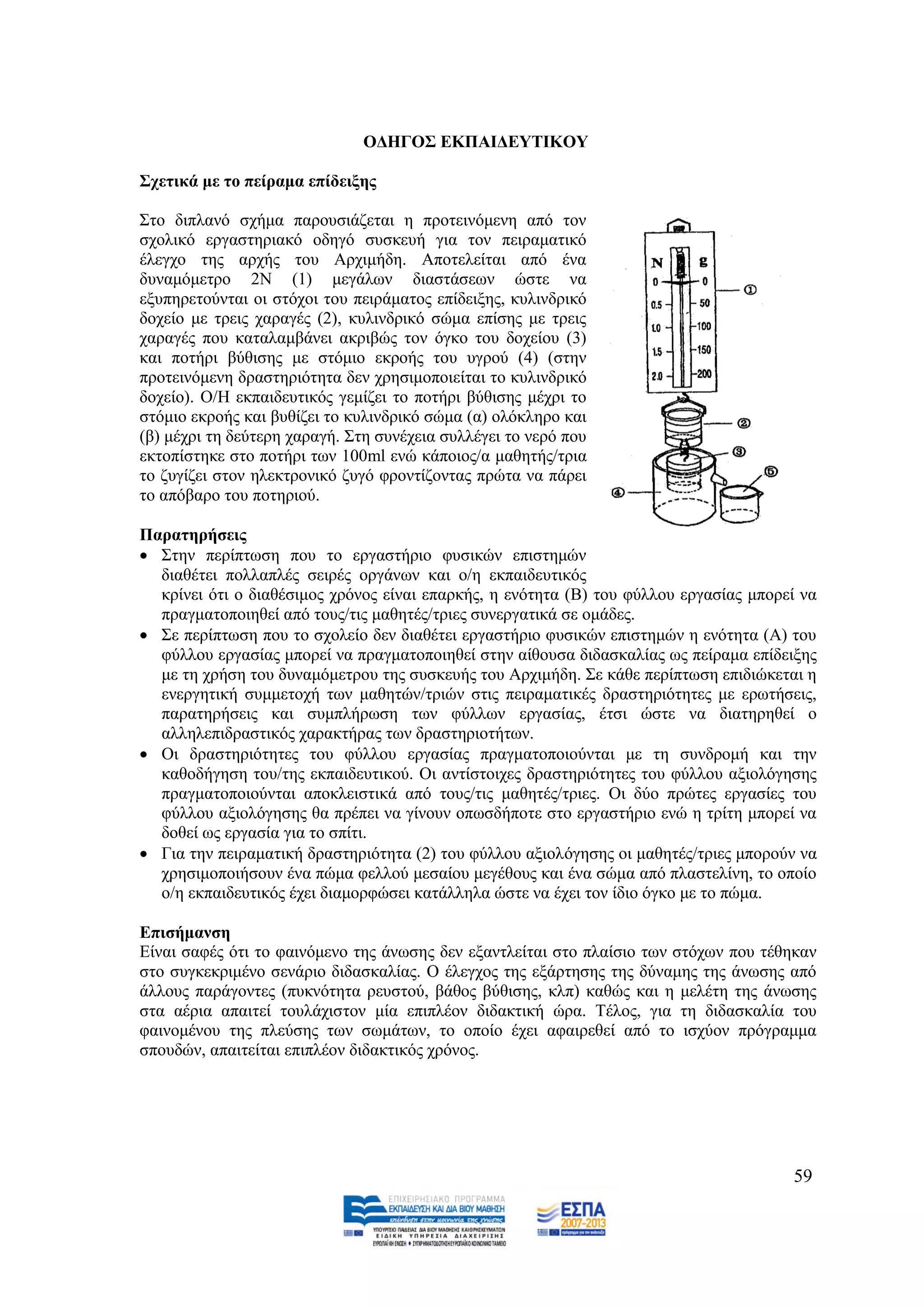 ΟΓΖΓΟ΢ ΔΚΠΑΗΓΔΤΣΗΚΟΤ

΢ρεηηθά κε ην πείξακα επίδεημεο

΢ην δηπιαλφ ζρήκα παξνπζηάδεηαη ε πξνηεηλφκελε απφ ηνλ
ζρνιηθφ εξγαζηεξηαθφ νδεγφ ζπζθεπή γηα ηνλ πεηξακαηηθφ
έιεγρν ηεο αξρήο ηνπ Αξρηκήδε. Απνηειείηαη απφ έλα
δπλακφκεηξν 2Ν (1) κεγάισλ δηαζηάζεσλ ψζηε λα
εμππεξεηνχληαη νη ζηφρνη ηνπ πεηξάκαηνο επίδεημεο, θπιηλδξηθφ
δνρείν κε ηξεηο ραξαγέο (2), θπιηλδξηθφ ζψκα επίζεο κε ηξεηο
ραξαγέο πνπ θαηαιακβάλεη αθξηβψο ηνλ φγθν ηνπ δνρείνπ (3)
θαη πνηήξη βχζηζεο κε ζηφκην εθξνήο ηνπ πγξνχ (4) (ζηελ
πξνηεηλφκελε δξαζηεξηφηεηα δελ ρξεζηκνπνηείηαη ην θπιηλδξηθφ
δνρείν). Ο/Ζ εθπαηδεπηηθφο γεκίδεη ην πνηήξη βχζηζεο κέρξη ην
ζηφκην εθξνήο θαη βπζίδεη ην θπιηλδξηθφ ζψκα (α) νιφθιεξν θαη
(β) κέρξη ηε δεχηεξε ραξαγή. ΢ηε ζπλέρεηα ζπιιέγεη ην λεξφ πνπ
εθηνπίζηεθε ζην πνηήξη ησλ 100ml ελψ θάπνηνο/α καζεηήο/ηξηα
ην δπγίδεη ζηνλ ειεθηξνληθφ δπγφ θξνληίδνληαο πξψηα λα πάξεη
ην απφβαξν ηνπ πνηεξηνχ.

Παξαηεξήζεηο
 ΢ηελ πεξίπησζε πνπ ην εξγαζηήξην θπζηθψλ επηζηεκψλ
  δηαζέηεη πνιιαπιέο ζεηξέο νξγάλσλ θαη ν/ε εθπαηδεπηηθφο
  θξίλεη φηη ν δηαζέζηκνο ρξφλνο είλαη επαξθήο, ε ελφηεηα (Β) ηνπ θχιινπ εξγαζίαο κπνξεί λα
  πξαγκαηνπνηεζεί απφ ηνπο/ηηο καζεηέο/ηξηεο ζπλεξγαηηθά ζε νκάδεο.
 ΢ε πεξίπησζε πνπ ην ζρνιείν δελ δηαζέηεη εξγαζηήξην θπζηθψλ επηζηεκψλ ε ελφηεηα (Α) ηνπ
  θχιινπ εξγαζίαο κπνξεί λα πξαγκαηνπνηεζεί ζηελ αίζνπζα δηδαζθαιίαο σο πείξακα επίδεημεο
  κε ηε ρξήζε ηνπ δπλακφκεηξνπ ηεο ζπζθεπήο ηνπ Αξρηκήδε. ΢ε θάζε πεξίπησζε επηδηψθεηαη ε
  ελεξγεηηθή ζπκκεηνρή ησλ καζεηψλ/ηξηψλ ζηηο πεηξακαηηθέο δξαζηεξηφηεηεο κε εξσηήζεηο,
  παξαηεξήζεηο θαη ζπκπιήξσζε ησλ θχιισλ εξγαζίαο, έηζη ψζηε λα δηαηεξεζεί ν
  αιιειεπηδξαζηηθφο ραξαθηήξαο ησλ δξαζηεξηνηήησλ.
 Οη δξαζηεξηφηεηεο ηνπ θχιινπ εξγαζίαο πξαγκαηνπνηνχληαη κε ηε ζπλδξνκή θαη ηελ
  θαζνδήγεζε ηνπ/ηεο εθπαηδεπηηθνχ. Οη αληίζηνηρεο δξαζηεξηφηεηεο ηνπ θχιινπ αμηνιφγεζεο
  πξαγκαηνπνηνχληαη απνθιεηζηηθά απφ ηνπο/ηηο καζεηέο/ηξηεο. Οη δχν πξψηεο εξγαζίεο ηνπ
  θχιινπ αμηνιφγεζεο ζα πξέπεη λα γίλνπλ νπσζδήπνηε ζην εξγαζηήξην ελψ ε ηξίηε κπνξεί λα
  δνζεί σο εξγαζία γηα ην ζπίηη.
 Γηα ηελ πεηξακαηηθή δξαζηεξηφηεηα (2) ηνπ θχιινπ αμηνιφγεζεο νη καζεηέο/ηξηεο κπνξνχλ λα
  ρξεζηκνπνηήζνπλ έλα πψκα θειινχ κεζαίνπ κεγέζνπο θαη έλα ζψκα απφ πιαζηειίλε, ην νπνίν
  ν/ε εθπαηδεπηηθφο έρεη δηακνξθψζεη θαηάιιεια ψζηε λα έρεη ηνλ ίδην φγθν κε ην πψκα.

Δπηζήκαλζε
Δίλαη ζαθέο φηη ην θαηλφκελν ηεο άλσζεο δελ εμαληιείηαη ζην πιαίζην ησλ ζηφρσλ πνπ ηέζεθαλ
ζην ζπγθεθξηκέλν ζελάξην δηδαζθαιίαο. Ο έιεγρνο ηεο εμάξηεζεο ηεο δχλακεο ηεο άλσζεο απφ
άιινπο παξάγνληεο (ππθλφηεηα ξεπζηνχ, βάζνο βχζηζεο, θιπ) θαζψο θαη ε κειέηε ηεο άλσζεο
ζηα αέξηα απαηηεί ηνπιάρηζηνλ κία επηπιένλ δηδαθηηθή ψξα. Σέινο, γηα ηε δηδαζθαιία ηνπ
θαηλνκέλνπ ηεο πιεχζεο ησλ ζσκάησλ, ην νπνίν έρεη αθαηξεζεί απφ ην ηζρχνλ πξφγξακκα
ζπνπδψλ, απαηηείηαη επηπιένλ δηδαθηηθφο ρξφλνο.




                                                                                       59
 