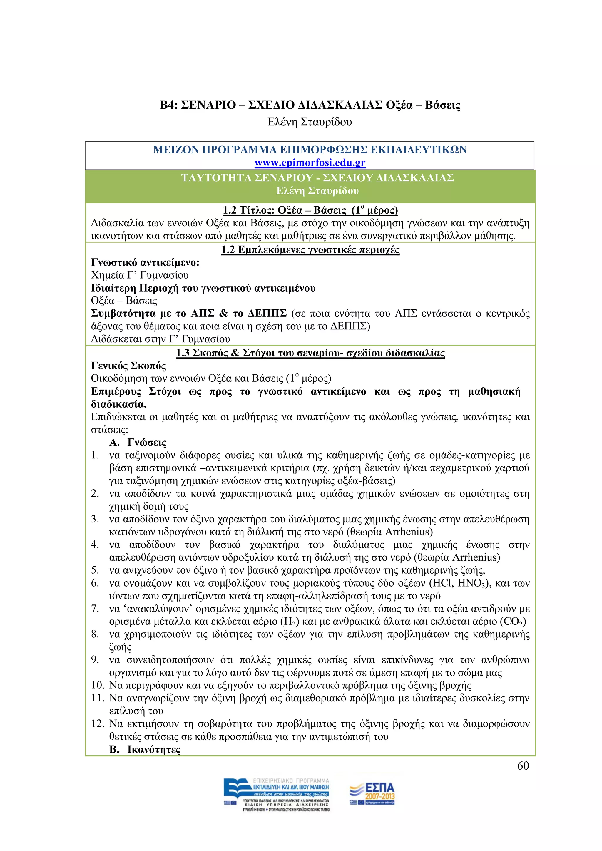 Β4: ΢ΔΝΑΡΗΟ – ΢ΥΔΓΗΟ ΓΗΓΑ΢ΚΑΛΗΑ΢ Ομέα – Βάζεηο
                              Διέλε ΢ηαπξίδνπ

            ΜΔΗΕΟΝ ΠΡΟΓΡΑΜΜΑ ΔΠΗΜΟΡΦΩ΢Ζ΢ ΔΚΠΑΗΓΔΤΣΗΚΩΝ
                          www.epimorfosi.edu.gr
                ΣΑΤΣΟΣΖΣΑ ΢ΔΝΑΡΗΟΤ - ΢ΥΔΓΗΟΤ ΓΗΓΑ΢ΚΑΛΗΑ΢
                             Διέλε ΢ηαπξίδνπ
                             1.2 Σίηινο: Ομέα – Βάζεηο (1ν κέξνο)
Γηδαζθαιία ησλ ελλνηψλ Ομέα θαη Βάζεηο, κε ζηφρν ηελ νηθνδφκεζε γλψζεσλ θαη ηελ αλάπηπμε
ηθαλνηήησλ θαη ζηάζεσλ απφ καζεηέο θαη καζήηξηεο ζε έλα ζπλεξγαηηθφ πεξηβάιινλ κάζεζεο.
                            1.2 Δκπιεθφκελεο γλσζηηθέο πεξηνρέο
Γλσζηηθφ αληηθείκελν:
Υεκεία Γ‟ Γπκλαζίνπ
Ηδηαίηεξε Πεξηνρή ηνπ γλσζηηθνχ αληηθεηκέλνπ
Ομέα – Βάζεηο
΢πκβαηφηεηα κε ην ΑΠ΢ & ην ΓΔΠΠ΢ (ζε πνηα ελφηεηα ηνπ ΑΠ΢ εληάζζεηαη ν θεληξηθφο
άμνλαο ηνπ ζέκαηνο θαη πνηα είλαη ε ζρέζε ηνπ κε ην ΓΔΠΠ΢)
Γηδάζθεηαη ζηελ Γ‟ Γπκλαζίνπ
                  1.3 ΢θνπφο & ΢ηφρνη ηνπ ζελαξίνπ- ζρεδίνπ δηδαζθαιίαο
Γεληθφο ΢θνπφο
Οηθνδφκεζε ησλ ελλνηψλ Ομέα θαη Βάζεηο (1ν κέξνο)
Δπηκέξνπο ΢ηφρνη σο πξνο ην γλσζηηθφ αληηθείκελν θαη σο πξνο ηε καζεζηαθή
δηαδηθαζία.
Δπηδηψθεηαη νη καζεηέο θαη νη καζήηξηεο λα αλαπηχμνπλ ηηο αθφινπζεο γλψζεηο, ηθαλφηεηεο θαη
ζηάζεηο:
    A. Γλψζεηο
1. λα ηαμηλνκνχλ δηάθνξεο νπζίεο θαη πιηθά ηεο θαζεκεξηλήο δσήο ζε νκάδεο-θαηεγνξίεο κε
    βάζε επηζηεκνληθά –αληηθεηκεληθά θξηηήξηα (πρ. ρξήζε δεηθηψλ ή/θαη περακεηξηθνχ ραξηηνχ
    γηα ηαμηλφκεζε ρεκηθψλ ελψζεσλ ζηηο θαηεγνξίεο νμέα-βάζεηο)
2. λα απνδίδνπλ ηα θνηλά ραξαθηεξηζηηθά κηαο νκάδαο ρεκηθψλ ελψζεσλ ζε νκνηφηεηεο ζηε
    ρεκηθή δνκή ηνπο
3. λα απνδίδνπλ ηνλ φμηλν ραξαθηήξα ηνπ δηαιχκαηνο κηαο ρεκηθήο έλσζεο ζηελ απειεπζέξσζε
    θαηηφλησλ πδξνγφλνπ θαηά ηε δηάιπζή ηεο ζην λεξφ (ζεσξία Arrhenius)
4. λα απνδίδνπλ ηνλ βαζηθφ ραξαθηήξα ηνπ δηαιχκαηνο κηαο ρεκηθήο έλσζεο ζηελ
    απειεπζέξσζε αληφλησλ πδξνμπιίνπ θαηά ηε δηάιπζή ηεο ζην λεξφ (ζεσξία Arrhenius)
5. λα αληρλεχνπλ ηνλ φμηλν ή ηνλ βαζηθφ ραξαθηήξα πξντφλησλ ηεο θαζεκεξηλήο δσήο,
6. λα νλνκάδνπλ θαη λα ζπκβνιίδνπλ ηνπο κνξηαθνχο ηχπνπο δχν νμέσλ (HCl, HNO3), θαη ησλ
    ηφλησλ πνπ ζρεκαηίδνληαη θαηά ηε επαθή-αιιειεπίδξαζή ηνπο κε ην λεξφ
7. λα „αλαθαιχςνπλ‟ νξηζκέλεο ρεκηθέο ηδηφηεηεο ησλ νμέσλ, φπσο ην φηη ηα νμέα αληηδξνχλ κε
    νξηζκέλα κέηαιια θαη εθιχεηαη αέξην (H2) θαη κε αλζξαθηθά άιαηα θαη εθιχεηαη αέξην (CO2)
8. λα ρξεζηκνπνηνχλ ηηο ηδηφηεηεο ησλ νμέσλ γηα ηελ επίιπζε πξνβιεκάησλ ηεο θαζεκεξηλήο
    δσήο
9. λα ζπλεηδεηνπνηήζνπλ φηη πνιιέο ρεκηθέο νπζίεο είλαη επηθίλδπλεο γηα ηνλ αλζξψπηλν
    νξγαληζκφ θαη γηα ην ιφγν απηφ δελ ηηο θέξλνπκε πνηέ ζε άκεζε επαθή κε ην ζψκα καο
10. Να πεξηγξάθνπλ θαη λα εμεγνχλ ην πεξηβαιινληηθφ πξφβιεκα ηεο φμηλεο βξνρήο
11. Να αλαγλσξίδνπλ ηελ φμηλε βξνρή σο δηακεζνξηαθφ πξφβιεκα κε ηδηαίηεξεο δπζθνιίεο ζηελ
    επίιπζή ηνπ
12. Να εθηηκήζνπλ ηε ζνβαξφηεηα ηνπ πξνβιήκαηνο ηεο φμηλεο βξνρήο θαη λα δηακνξθψζνπλ
    ζεηηθέο ζηάζεηο ζε θάζε πξνζπάζεηα γηα ηελ αληηκεηψπηζή ηνπ
    B. Ηθαλφηεηεο
                                                                                         60
 
