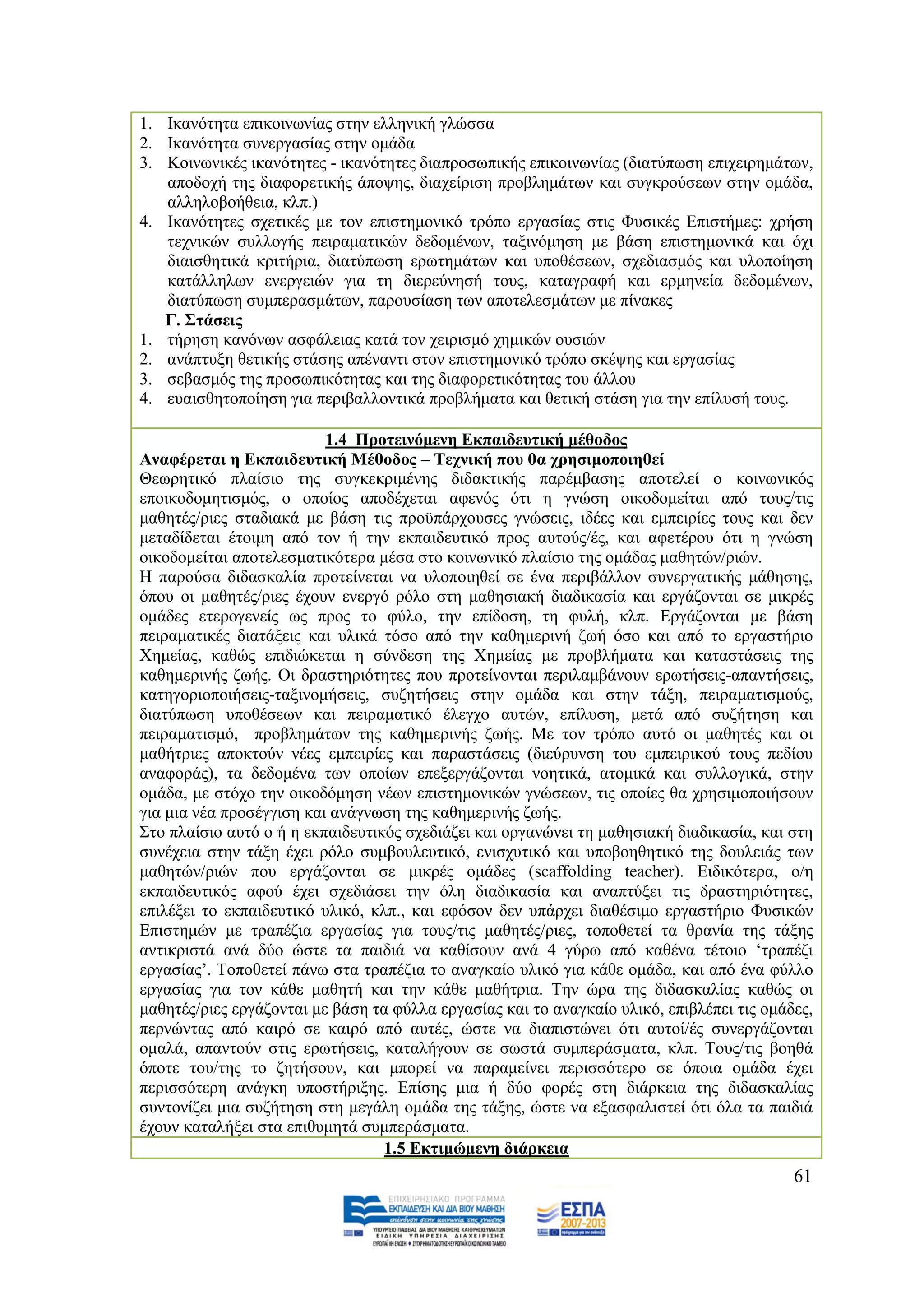 1. Ηθαλφηεηα επηθνηλσλίαο ζηελ ειιεληθή γιψζζα
2. Ηθαλφηεηα ζπλεξγαζίαο ζηελ νκάδα
3. Κνηλσληθέο ηθαλφηεηεο - ηθαλφηεηεο δηαπξνζσπηθήο επηθνηλσλίαο (δηαηχπσζε επηρεηξεκάησλ,
   απνδνρή ηεο δηαθνξεηηθήο άπνςεο, δηαρείξηζε πξνβιεκάησλ θαη ζπγθξνχζεσλ ζηελ νκάδα,
   αιιεινβνήζεηα, θιπ.)
4. Ηθαλφηεηεο ζρεηηθέο κε ηνλ επηζηεκνληθφ ηξφπν εξγαζίαο ζηηο Φπζηθέο Δπηζηήκεο: ρξήζε
   ηερληθψλ ζπιινγήο πεηξακαηηθψλ δεδνκέλσλ, ηαμηλφκεζε κε βάζε επηζηεκνληθά θαη φρη
   δηαηζζεηηθά θξηηήξηα, δηαηχπσζε εξσηεκάησλ θαη ππνζέζεσλ, ζρεδηαζκφο θαη πινπνίεζε
   θαηάιιεισλ ελεξγεηψλ γηα ηε δηεξεχλεζή ηνπο, θαηαγξαθή θαη εξκελεία δεδνκέλσλ,
   δηαηχπσζε ζπκπεξαζκάησλ, παξνπζίαζε ησλ απνηειεζκάησλ κε πίλαθεο
   Γ. ΢ηάζεηο
1. ηήξεζε θαλφλσλ αζθάιεηαο θαηά ηνλ ρεηξηζκφ ρεκηθψλ νπζηψλ
2. αλάπηπμε ζεηηθήο ζηάζεο απέλαληη ζηνλ επηζηεκνληθφ ηξφπν ζθέςεο θαη εξγαζίαο
3. ζεβαζκφο ηεο πξνζσπηθφηεηαο θαη ηεο δηαθνξεηηθφηεηαο ηνπ άιινπ
4. επαηζζεηνπνίεζε γηα πεξηβαιινληηθά πξνβιήκαηα θαη ζεηηθή ζηάζε γηα ηελ επίιπζή ηνπο.

                          1.4 Πξνηεηλφκελε Δθπαηδεπηηθή κέζνδνο
Αλαθέξεηαη ε Δθπαηδεπηηθή Μέζνδνο – Σερληθή πνπ ζα ρξεζηκνπνηεζεί
Θεσξεηηθφ πιαίζην ηεο ζπγθεθξηκέλεο δηδαθηηθήο παξέκβαζεο απνηειεί ν θνηλσληθφο
επνηθνδνκεηηζκφο, ν νπνίνο απνδέρεηαη αθελφο φηη ε γλψζε νηθνδνκείηαη απφ ηνπο/ηηο
καζεηέο/ξηεο ζηαδηαθά κε βάζε ηηο πξνυπάξρνπζεο γλψζεηο, ηδέεο θαη εκπεηξίεο ηνπο θαη δελ
κεηαδίδεηαη έηνηκε απφ ηνλ ή ηελ εθπαηδεπηηθφ πξνο απηνχο/έο, θαη αθεηέξνπ φηη ε γλψζε
νηθνδνκείηαη απνηειεζκαηηθφηεξα κέζα ζην θνηλσληθφ πιαίζην ηεο νκάδαο καζεηψλ/ξηψλ.
Ζ παξνχζα δηδαζθαιία πξνηείλεηαη λα πινπνηεζεί ζε έλα πεξηβάιινλ ζπλεξγαηηθήο κάζεζεο,
φπνπ νη καζεηέο/ξηεο έρνπλ ελεξγφ ξφιν ζηε καζεζηαθή δηαδηθαζία θαη εξγάδνληαη ζε κηθξέο
νκάδεο εηεξνγελείο σο πξνο ην θχιν, ηελ επίδνζε, ηε θπιή, θιπ. Δξγάδνληαη κε βάζε
πεηξακαηηθέο δηαηάμεηο θαη πιηθά ηφζν απφ ηελ θαζεκεξηλή δσή φζν θαη απφ ην εξγαζηήξην
Υεκείαο, θαζψο επηδηψθεηαη ε ζχλδεζε ηεο Υεκείαο κε πξνβιήκαηα θαη θαηαζηάζεηο ηεο
θαζεκεξηλήο δσήο. Οη δξαζηεξηφηεηεο πνπ πξνηείλνληαη πεξηιακβάλνπλ εξσηήζεηο-απαληήζεηο,
θαηεγνξηνπνηήζεηο-ηαμηλνκήζεηο, ζπδεηήζεηο ζηελ νκάδα θαη ζηελ ηάμε, πεηξακαηηζκνχο,
δηαηχπσζε ππνζέζεσλ θαη πεηξακαηηθφ έιεγρν απηψλ, επίιπζε, κεηά απφ ζπδήηεζε θαη
πεηξακαηηζκφ, πξνβιεκάησλ ηεο θαζεκεξηλήο δσήο. Με ηνλ ηξφπν απηφ νη καζεηέο θαη νη
καζήηξηεο απνθηνχλ λέεο εκπεηξίεο θαη παξαζηάζεηο (δηεχξπλζε ηνπ εκπεηξηθνχ ηνπο πεδίνπ
αλαθνξάο), ηα δεδνκέλα ησλ νπνίσλ επεμεξγάδνληαη λνεηηθά, αηνκηθά θαη ζπιινγηθά, ζηελ
νκάδα, κε ζηφρν ηελ νηθνδφκεζε λέσλ επηζηεκνληθψλ γλψζεσλ, ηηο νπνίεο ζα ρξεζηκνπνηήζνπλ
γηα κηα λέα πξνζέγγηζε θαη αλάγλσζε ηεο θαζεκεξηλήο δσήο.
΢ην πιαίζην απηφ ν ή ε εθπαηδεπηηθφο ζρεδηάδεη θαη νξγαλψλεη ηε καζεζηαθή δηαδηθαζία, θαη ζηε
ζπλέρεηα ζηελ ηάμε έρεη ξφιν ζπκβνπιεπηηθφ, εληζρπηηθφ θαη ππνβνεζεηηθφ ηεο δνπιεηάο ησλ
καζεηψλ/ξηψλ πνπ εξγάδνληαη ζε κηθξέο νκάδεο (scaffolding teacher). Δηδηθφηεξα, ν/ε
εθπαηδεπηηθφο αθνχ έρεη ζρεδηάζεη ηελ φιε δηαδηθαζία θαη αλαπηχμεη ηηο δξαζηεξηφηεηεο,
επηιέμεη ην εθπαηδεπηηθφ πιηθφ, θιπ., θαη εθφζνλ δελ ππάξρεη δηαζέζηκν εξγαζηήξην Φπζηθψλ
Δπηζηεκψλ κε ηξαπέδηα εξγαζίαο γηα ηνπο/ηηο καζεηέο/ξηεο, ηνπνζεηεί ηα ζξαλία ηεο ηάμεο
αληηθξηζηά αλά δχν ψζηε ηα παηδηά λα θαζίζνπλ αλά 4 γχξσ απφ θαζέλα ηέηνην „ηξαπέδη
εξγαζίαο‟. Σνπνζεηεί πάλσ ζηα ηξαπέδηα ην αλαγθαίν πιηθφ γηα θάζε νκάδα, θαη απφ έλα θχιιν
εξγαζίαο γηα ηνλ θάζε καζεηή θαη ηελ θάζε καζήηξηα. Σελ ψξα ηεο δηδαζθαιίαο θαζψο νη
καζεηέο/ξηεο εξγάδνληαη κε βάζε ηα θχιια εξγαζίαο θαη ην αλαγθαίν πιηθφ, επηβιέπεη ηηο νκάδεο,
πεξλψληαο απφ θαηξφ ζε θαηξφ απφ απηέο, ψζηε λα δηαπηζηψλεη φηη απηνί/έο ζπλεξγάδνληαη
νκαιά, απαληνχλ ζηηο εξσηήζεηο, θαηαιήγνπλ ζε ζσζηά ζπκπεξάζκαηα, θιπ. Σνπο/ηηο βνεζά
φπνηε ηνπ/ηεο ην δεηήζνπλ, θαη κπνξεί λα παξακείλεη πεξηζζφηεξν ζε φπνηα νκάδα έρεη
πεξηζζφηεξε αλάγθε ππνζηήξημεο. Δπίζεο κηα ή δχν θνξέο ζηε δηάξθεηα ηεο δηδαζθαιίαο
ζπληνλίδεη κηα ζπδήηεζε ζηε κεγάιε νκάδα ηεο ηάμεο, ψζηε λα εμαζθαιηζηεί φηη φια ηα παηδηά
έρνπλ θαηαιήμεη ζηα επηζπκεηά ζπκπεξάζκαηα.
                                  1.5 Δθηηκψκελε δηάξθεηα
                                                                                           61
 