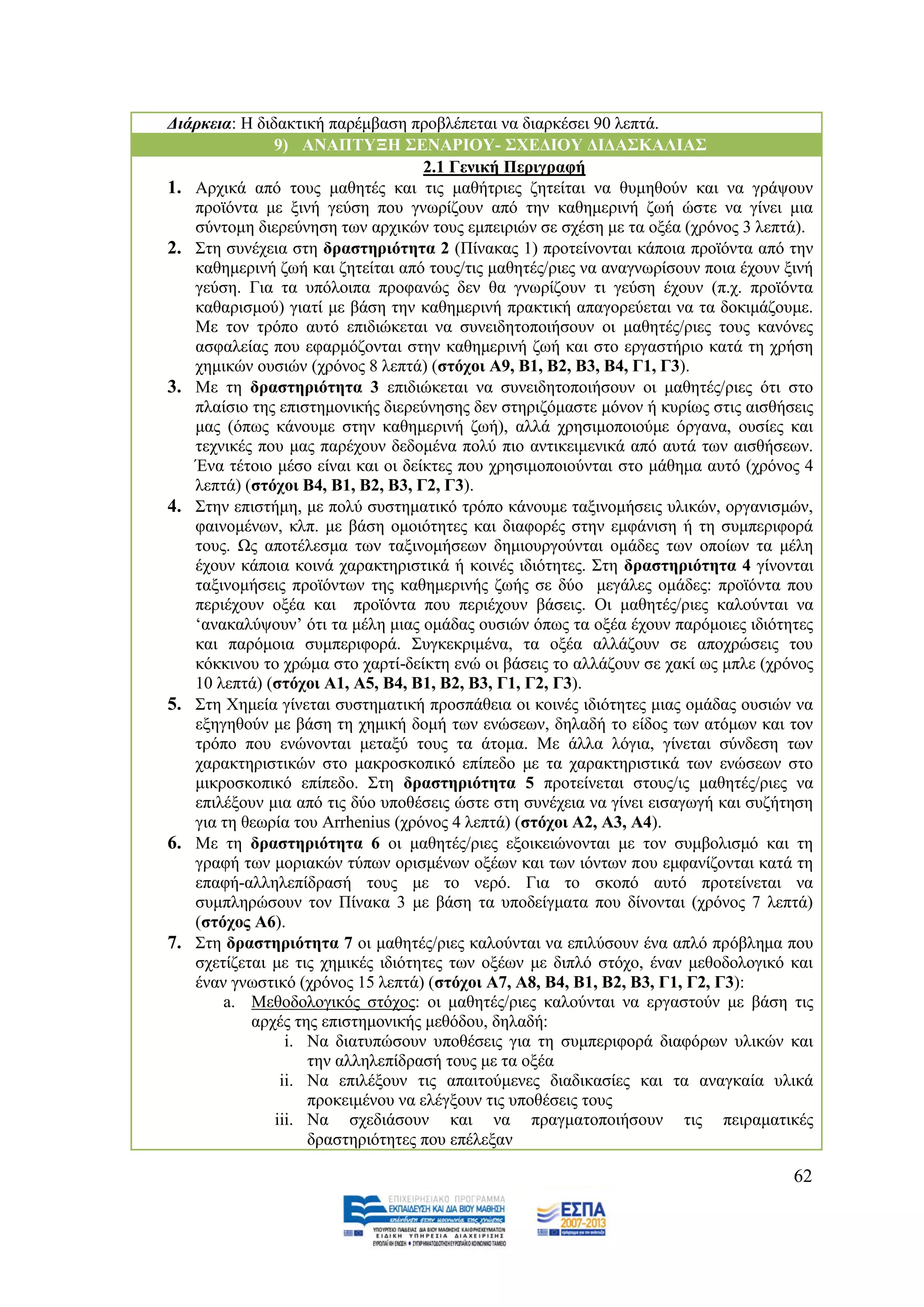 Γηάξθεηα: Ζ δηδαθηηθή παξέκβαζε πξνβιέπεηαη λα δηαξθέζεη 90 ιεπηά.
               9) ΑΝΑΠΣΤΞΖ ΢ΔΝΑΡΗΟΤ- ΢ΥΔΓΗΟΤ ΓΗΓΑ΢ΚΑΛΗΑ΢
                                    2.1 Γεληθή Πεξηγξαθή
1. Αξρηθά απφ ηνπο καζεηέο θαη ηηο καζήηξηεο δεηείηαη λα ζπκεζνχλ θαη λα γξάςνπλ
   πξντφληα κε μηλή γεχζε πνπ γλσξίδνπλ απφ ηελ θαζεκεξηλή δσή ψζηε λα γίλεη κηα
   ζχληνκε δηεξεχλεζε ησλ αξρηθψλ ηνπο εκπεηξηψλ ζε ζρέζε κε ηα νμέα (ρξφλνο 3 ιεπηά).
2. ΢ηε ζπλέρεηα ζηε δξαζηεξηφηεηα 2 (Πίλαθαο 1) πξνηείλνληαη θάπνηα πξντφληα απφ ηελ
   θαζεκεξηλή δσή θαη δεηείηαη απφ ηνπο/ηηο καζεηέο/ξηεο λα αλαγλσξίζνπλ πνηα έρνπλ μηλή
   γεχζε. Γηα ηα ππφινηπα πξνθαλψο δελ ζα γλσξίδνπλ ηη γεχζε έρνπλ (π.ρ. πξντφληα
   θαζαξηζκνχ) γηαηί κε βάζε ηελ θαζεκεξηλή πξαθηηθή απαγνξεχεηαη λα ηα δνθηκάδνπκε.
   Με ηνλ ηξφπν απηφ επηδηψθεηαη λα ζπλεηδεηνπνηήζνπλ νη καζεηέο/ξηεο ηνπο θαλφλεο
   αζθαιείαο πνπ εθαξκφδνληαη ζηελ θαζεκεξηλή δσή θαη ζην εξγαζηήξην θαηά ηε ρξήζε
   ρεκηθψλ νπζηψλ (ρξφλνο 8 ιεπηά) (ζηφρνη Α9, Β1, Β2, Β3, Β4, Γ1, Γ3).
3. Με ηε δξαζηεξηφηεηα 3 επηδηψθεηαη λα ζπλεηδεηνπνηήζνπλ νη καζεηέο/ξηεο φηη ζην
   πιαίζην ηεο επηζηεκνληθήο δηεξεχλεζεο δελ ζηεξηδφκαζηε κφλνλ ή θπξίσο ζηηο αηζζήζεηο
   καο (φπσο θάλνπκε ζηελ θαζεκεξηλή δσή), αιιά ρξεζηκνπνηνχκε φξγαλα, νπζίεο θαη
   ηερληθέο πνπ καο παξέρνπλ δεδνκέλα πνιχ πην αληηθεηκεληθά απφ απηά ησλ αηζζήζεσλ.
   Έλα ηέηνην κέζν είλαη θαη νη δείθηεο πνπ ρξεζηκνπνηνχληαη ζην κάζεκα απηφ (ρξφλνο 4
   ιεπηά) (ζηφρνη Β4, Β1, Β2, Β3, Γ2, Γ3).
4. ΢ηελ επηζηήκε, κε πνιχ ζπζηεκαηηθφ ηξφπν θάλνπκε ηαμηλνκήζεηο πιηθψλ, νξγαληζκψλ,
   θαηλνκέλσλ, θιπ. κε βάζε νκνηφηεηεο θαη δηαθνξέο ζηελ εκθάληζε ή ηε ζπκπεξηθνξά
   ηνπο. Χο απνηέιεζκα ησλ ηαμηλνκήζεσλ δεκηνπξγνχληαη νκάδεο ησλ νπνίσλ ηα κέιε
   έρνπλ θάπνηα θνηλά ραξαθηεξηζηηθά ή θνηλέο ηδηφηεηεο. ΢ηε δξαζηεξηφηεηα 4 γίλνληαη
   ηαμηλνκήζεηο πξντφλησλ ηεο θαζεκεξηλήο δσήο ζε δχν κεγάιεο νκάδεο: πξντφληα πνπ
   πεξηέρνπλ νμέα θαη πξντφληα πνπ πεξηέρνπλ βάζεηο. Οη καζεηέο/ξηεο θαινχληαη λα
   „αλαθαιχςνπλ‟ φηη ηα κέιε κηαο νκάδαο νπζηψλ φπσο ηα νμέα έρνπλ παξφκνηεο ηδηφηεηεο
   θαη παξφκνηα ζπκπεξηθνξά. ΢πγθεθξηκέλα, ηα νμέα αιιάδνπλ ζε απνρξψζεηο ηνπ
   θφθθηλνπ ην ρξψκα ζην ραξηί-δείθηε ελψ νη βάζεηο ην αιιάδνπλ ζε ραθί σο κπιε (ρξφλνο
   10 ιεπηά) (ζηφρνη Α1, Α5, Β4, Β1, Β2, Β3, Γ1, Γ2, Γ3).
5. ΢ηε Υεκεία γίλεηαη ζπζηεκαηηθή πξνζπάζεηα νη θνηλέο ηδηφηεηεο κηαο νκάδαο νπζηψλ λα
   εμεγεζνχλ κε βάζε ηε ρεκηθή δνκή ησλ ελψζεσλ, δειαδή ην είδνο ησλ αηφκσλ θαη ηνλ
   ηξφπν πνπ ελψλνληαη κεηαμχ ηνπο ηα άηνκα. Με άιια ιφγηα, γίλεηαη ζχλδεζε ησλ
   ραξαθηεξηζηηθψλ ζην καθξνζθνπηθφ επίπεδν κε ηα ραξαθηεξηζηηθά ησλ ελψζεσλ ζην
   κηθξνζθνπηθφ επίπεδν. ΢ηε δξαζηεξηφηεηα 5 πξνηείλεηαη ζηνπο/ηο καζεηέο/ξηεο λα
   επηιέμνπλ κηα απφ ηηο δχν ππνζέζεηο ψζηε ζηε ζπλέρεηα λα γίλεη εηζαγσγή θαη ζπδήηεζε
   γηα ηε ζεσξία ηνπ Arrhenius (ρξφλνο 4 ιεπηά) (ζηφρνη Α2, Α3, Α4).
6. Με ηε δξαζηεξηφηεηα 6 νη καζεηέο/ξηεο εμνηθεηψλνληαη κε ηνλ ζπκβνιηζκφ θαη ηε
   γξαθή ησλ κνξηαθψλ ηχπσλ νξηζκέλσλ νμέσλ θαη ησλ ηφλησλ πνπ εκθαλίδνληαη θαηά ηε
   επαθή-αιιειεπίδξαζή ηνπο κε ην λεξφ. Γηα ην ζθνπφ απηφ πξνηείλεηαη λα
   ζπκπιεξψζνπλ ηνλ Πίλαθα 3 κε βάζε ηα ππνδείγκαηα πνπ δίλνληαη (ρξφλνο 7 ιεπηά)
   (ζηφρνο Α6).
7. ΢ηε δξαζηεξηφηεηα 7 νη καζεηέο/ξηεο θαινχληαη λα επηιχζνπλ έλα απιφ πξφβιεκα πνπ
   ζρεηίδεηαη κε ηηο ρεκηθέο ηδηφηεηεο ησλ νμέσλ κε δηπιφ ζηφρν, έλαλ κεζνδνινγηθφ θαη
   έλαλ γλσζηηθφ (ρξφλνο 15 ιεπηά) (ζηφρνη Α7, Α8, Β4, Β1, Β2, Β3, Γ1, Γ2, Γ3):
       a. Μεζνδνινγηθφο ζηφρνο: νη καζεηέο/ξηεο θαινχληαη λα εξγαζηνχλ κε βάζε ηηο
           αξρέο ηεο επηζηεκνληθήο κεζφδνπ, δειαδή:
                 i. Να δηαηππψζνπλ ππνζέζεηο γηα ηε ζπκπεξηθνξά δηαθφξσλ πιηθψλ θαη
                    ηελ αιιειεπίδξαζή ηνπο κε ηα νμέα
                ii. Να επηιέμνπλ ηηο απαηηνχκελεο δηαδηθαζίεο θαη ηα αλαγθαία πιηθά
                    πξνθεηκέλνπ λα ειέγμνπλ ηηο ππνζέζεηο ηνπο
               iii. Να ζρεδηάζνπλ θαη λα πξαγκαηνπνηήζνπλ ηηο πεηξακαηηθέο
                    δξαζηεξηφηεηεο πνπ επέιεμαλ

                                                                                     62
 