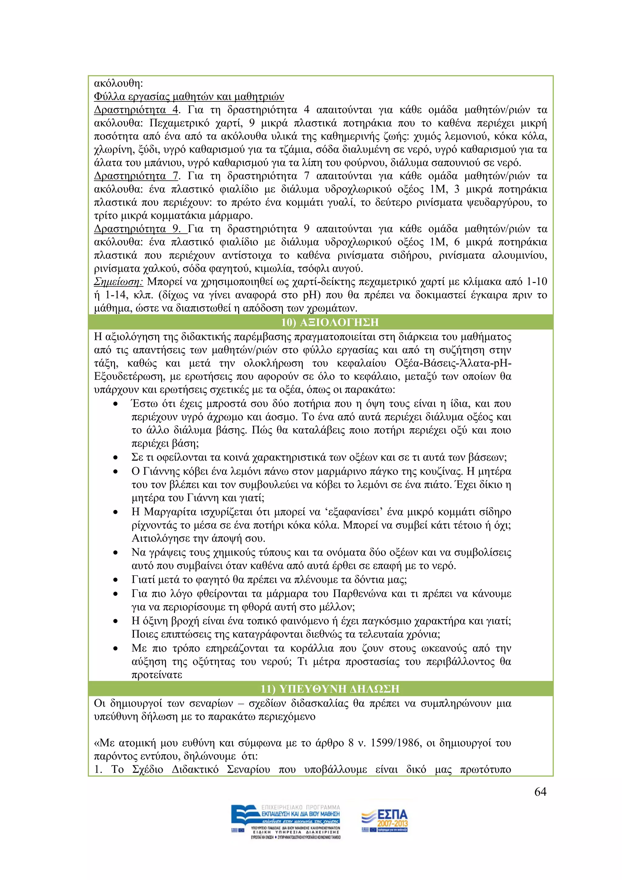 αθφινπζε:
Φχιια εξγαζίαο καζεηψλ θαη καζεηξηψλ
Γξαζηεξηφηεηα 4. Γηα ηε δξαζηεξηφηεηα 4 απαηηνχληαη γηα θάζε νκάδα καζεηψλ/ξηψλ ηα
αθφινπζα: Περακεηξηθφ ραξηί, 9 κηθξά πιαζηηθά πνηεξάθηα πνπ ην θαζέλα πεξηέρεη κηθξή
πνζφηεηα απφ έλα απφ ηα αθφινπζα πιηθά ηεο θαζεκεξηλήο δσήο: ρπκφο ιεκνληνχ, θφθα θφια,
ρισξίλε, μχδη, πγξφ θαζαξηζκνχ γηα ηα ηδάκηα, ζφδα δηαιπκέλε ζε λεξφ, πγξφ θαζαξηζκνχ γηα ηα
άιαηα ηνπ κπάληνπ, πγξφ θαζαξηζκνχ γηα ηα ιίπε ηνπ θνχξλνπ, δηάιπκα ζαπνπληνχ ζε λεξφ.
Γξαζηεξηφηεηα 7. Γηα ηε δξαζηεξηφηεηα 7 απαηηνχληαη γηα θάζε νκάδα καζεηψλ/ξηψλ ηα
αθφινπζα: έλα πιαζηηθφ θηαιίδην κε δηάιπκα πδξνρισξηθνχ νμένο 1Μ, 3 κηθξά πνηεξάθηα
πιαζηηθά πνπ πεξηέρνπλ: ην πξψην έλα θνκκάηη γπαιί, ην δεχηεξν ξηλίζκαηα ςεπδαξγχξνπ, ην
ηξίην κηθξά θνκκαηάθηα κάξκαξν.
Γξαζηεξηφηεηα 9. Γηα ηε δξαζηεξηφηεηα 9 απαηηνχληαη γηα θάζε νκάδα καζεηψλ/ξηψλ ηα
αθφινπζα: έλα πιαζηηθφ θηαιίδην κε δηάιπκα πδξνρισξηθνχ νμένο 1Μ, 6 κηθξά πνηεξάθηα
πιαζηηθά πνπ πεξηέρνπλ αληίζηνηρα ην θαζέλα ξηλίζκαηα ζηδήξνπ, ξηλίζκαηα αινπκηλίνπ,
ξηλίζκαηα ραιθνχ, ζφδα θαγεηνχ, θηκσιία, ηζφθιη απγνχ.
Σεκείσζε: Μπνξεί λα ρξεζηκνπνηεζεί σο ραξηί-δείθηεο περακεηξηθφ ραξηί κε θιίκαθα απφ 1-10
ή 1-14, θιπ. (δίρσο λα γίλεη αλαθνξά ζην pH) πνπ ζα πξέπεη λα δνθηκαζηεί έγθαηξα πξηλ ην
κάζεκα, ψζηε λα δηαπηζησζεί ε απφδνζε ησλ ρξσκάησλ.
                                       10) ΑΞΗΟΛΟΓΖ΢Ζ
Ζ αμηνιφγεζε ηεο δηδαθηηθήο παξέκβαζεο πξαγκαηνπνηείηαη ζηε δηάξθεηα ηνπ καζήκαηνο
απφ ηηο απαληήζεηο ησλ καζεηψλ/ξηψλ ζην θχιιν εξγαζίαο θαη απφ ηε ζπδήηεζε ζηελ
ηάμε, θαζψο θαη κεηά ηελ νινθιήξσζε ηνπ θεθαιαίνπ Ομέα-Βάζεηο-Άιαηα-pH-
Δμνπδεηέξσζε, κε εξσηήζεηο πνπ αθνξνχλ ζε φιν ην θεθάιαην, κεηαμχ ησλ νπνίσλ ζα
ππάξρνπλ θαη εξσηήζεηο ζρεηηθέο κε ηα νμέα, φπσο νη παξαθάησ:
     Έζησ φηη έρεηο κπξνζηά ζνπ δχν πνηήξηα πνπ ε φςε ηνπο είλαη ε ίδηα, θαη πνπ
        πεξηέρνπλ πγξφ άρξσκν θαη άνζκν. Σν έλα απφ απηά πεξηέρεη δηάιπκα νμένο θαη
        ην άιιν δηάιπκα βάζεο. Πψο ζα θαηαιάβεηο πνην πνηήξη πεξηέρεη νμχ θαη πνην
        πεξηέρεη βάζε;
     ΢ε ηη νθείινληαη ηα θνηλά ραξαθηεξηζηηθά ησλ νμέσλ θαη ζε ηη απηά ησλ βάζεσλ;
     Ο Γηάλλεο θφβεη έλα ιεκφλη πάλσ ζηνλ καξκάξηλν πάγθν ηεο θνπδίλαο. Ζ κεηέξα
        ηνπ ηνλ βιέπεη θαη ηνλ ζπκβνπιεχεη λα θφβεη ην ιεκφλη ζε έλα πηάην. Έρεη δίθην ε
        κεηέξα ηνπ Γηάλλε θαη γηαηί;
     Ζ Μαξγαξίηα ηζρπξίδεηαη φηη κπνξεί λα „εμαθαλίζεη‟ έλα κηθξφ θνκκάηη ζίδεξν
        ξίρλνληάο ην κέζα ζε έλα πνηήξη θφθα θφια. Μπνξεί λα ζπκβεί θάηη ηέηνην ή φρη;
        Αηηηνιφγεζε ηελ άπνςή ζνπ.
     Να γξάςεηο ηνπο ρεκηθνχο ηχπνπο θαη ηα νλφκαηα δχν νμέσλ θαη λα ζπκβνιίζεηο
        απηφ πνπ ζπκβαίλεη φηαλ θαζέλα απφ απηά έξζεη ζε επαθή κε ην λεξφ.
     Γηαηί κεηά ην θαγεηφ ζα πξέπεη λα πιέλνπκε ηα δφληηα καο;
     Γηα πην ιφγν θζείξνληαη ηα κάξκαξα ηνπ Παξζελψλα θαη ηη πξέπεη λα θάλνπκε
        γηα λα πεξηνξίζνπκε ηε θζνξά απηή ζην κέιινλ;
     Ζ φμηλε βξνρή είλαη έλα ηνπηθφ θαηλφκελν ή έρεη παγθφζκην ραξαθηήξα θαη γηαηί;
        Πνηεο επηπηψζεηο ηεο θαηαγξάθνληαη δηεζλψο ηα ηειεπηαία ρξφληα;
     Με πην ηξφπν επεξεάδνληαη ηα θνξάιιηα πνπ δνπλ ζηνπο σθεαλνχο απφ ηελ
        αχμεζε ηεο νμχηεηαο ηνπ λεξνχ; Ση κέηξα πξνζηαζίαο ηνπ πεξηβάιινληνο ζα
        πξνηείλαηε
                                   11) ΤΠΔΤΘΤΝΖ ΓΖΛΩ΢Ζ
Οη δεκηνπξγνί ησλ ζελαξίσλ – ζρεδίσλ δηδαζθαιίαο ζα πξέπεη λα ζπκπιεξψλνπλ κηα
ππεχζπλε δήισζε κε ην παξαθάησ πεξηερφκελν

«Με αηνκηθή κνπ επζχλε θαη ζχκθσλα κε ην άξζξν 8 λ. 1599/1986, νη δεκηνπξγνί ηνπ
παξφληνο εληχπνπ, δειψλνπκε φηη:
1. Σν ΢ρέδην Γηδαθηηθφ ΢ελαξίνπ πνπ ππνβάιινπκε είλαη δηθφ καο πξσηφηππν
                                                                                         64
 