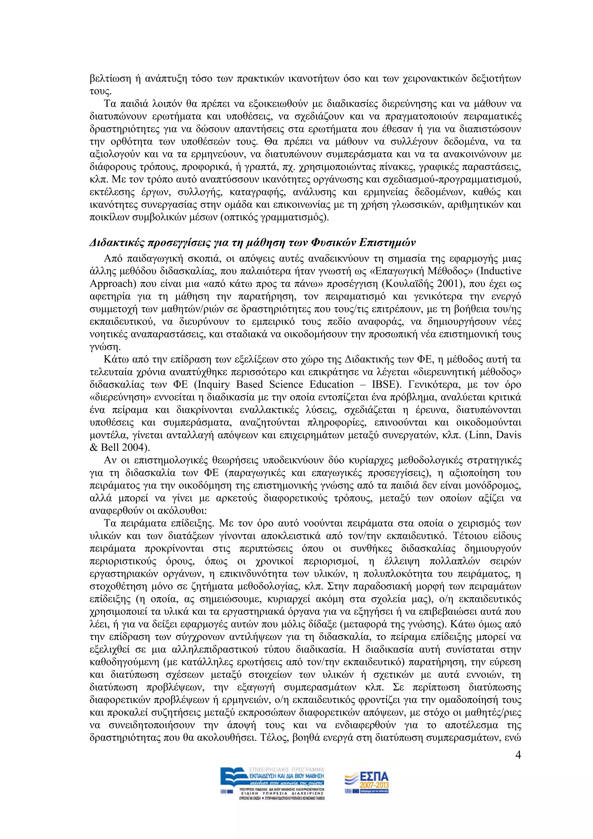 βειηίσζε ή αλάπηπμε ηφζν ησλ πξαθηηθψλ ηθαλνηήησλ φζν θαη ησλ ρεηξνλαθηηθψλ δεμηνηήησλ
ηνπο.
   Σα παηδηά ινηπφλ ζα πξέπεη λα εμνηθεησζνχλ κε δηαδηθαζίεο δηεξεχλεζεο θαη λα κάζνπλ λα
δηαηππψλνπλ εξσηήκαηα θαη ππνζέζεηο, λα ζρεδηάδνπλ θαη λα πξαγκαηνπνηνχλ πεηξακαηηθέο
δξαζηεξηφηεηεο γηα λα δψζνπλ απαληήζεηο ζηα εξσηήκαηα πνπ έζεζαλ ή γηα λα δηαπηζηψζνπλ
ηελ νξζφηεηα ησλ ππνζέζεψλ ηνπο. Θα πξέπεη λα κάζνπλ λα ζπιιέγνπλ δεδνκέλα, λα ηα
αμηνινγνχλ θαη λα ηα εξκελεχνπλ, λα δηαηππψλνπλ ζπκπεξάζκαηα θαη λα ηα αλαθνηλψλνπλ κε
δηάθνξνπο ηξφπνπο, πξνθνξηθά, ή γξαπηά, πρ. ρξεζηκνπνηψληαο πίλαθεο, γξαθηθέο παξαζηάζεηο,
θιπ. Με ηνλ ηξφπν απηφ αλαπηχζζνπλ ηθαλφηεηεο νξγάλσζεο θαη ζρεδηαζκνχ-πξνγξακκαηηζκνχ,
εθηέιεζεο έξγσλ, ζπιινγήο, θαηαγξαθήο, αλάιπζεο θαη εξκελείαο δεδνκέλσλ, θαζψο θαη
ηθαλφηεηεο ζπλεξγαζίαο ζηελ νκάδα θαη επηθνηλσλίαο κε ηε ρξήζε γισζζηθψλ, αξηζκεηηθψλ θαη
πνηθίισλ ζπκβνιηθψλ κέζσλ (νπηηθφο γξακκαηηζκφο).

Γηδαθηηθέο πξνζεγγίζεηο γηα ηε κάζεζε ησλ Φπζηθώλ Δπηζηεκώλ
   Απφ παηδαγσγηθή ζθνπηά, νη απφςεηο απηέο αλαδεηθλχνπλ ηε ζεκαζία ηεο εθαξκνγήο κηαο
άιιεο κεζφδνπ δηδαζθαιίαο, πνπ παιαηφηεξα ήηαλ γλσζηή σο «Δπαγσγηθή Μέζoδνο» (Inductive
Approach) πνπ είλαη κηα «απφ θάησ πξνο ηα πάλσ» πξνζέγγηζε (Κνπιατδήο 2001), πνπ έρεη σο
αθεηεξία γηα ηε κάζεζε ηελ παξαηήξεζε, ηνλ πεηξακαηηζκφ θαη γεληθφηεξα ηελ ελεξγφ
ζπκκεηνρή ησλ καζεηψλ/ξηψλ ζε δξαζηεξηφηεηεο πνπ ηνπο/ηηο επηηξέπνπλ, κε ηε βνήζεηα ηνπ/εο
εθπαηδεπηηθνχ, λα δηεπξχλνπλ ην εκπεηξηθφ ηνπο πεδίν αλαθνξάο, λα δεκηνπξγήζνπλ λέεο
λνεηηθέο αλαπαξαζηάζεηο, θαη ζηαδηαθά λα νηθνδνκήζνπλ ηελ πξνζσπηθή λέα επηζηεκνληθή ηνπο
γλψζε.
   Κάησ απφ ηελ επίδξαζε ησλ εμειίμεσλ ζην ρψξν ηεο Γηδαθηηθήο ησλ ΦΔ, ε κέζνδνο απηή ηα
ηειεπηαία ρξφληα αλαπηχρζεθε πεξηζζφηεξν θαη επηθξάηεζε λα ιέγεηαη «δηεξεπλεηηθή κέζνδνο»
δηδαζθαιίαο ησλ ΦΔ (Inquiry Based Science Education – IBSE). Γεληθφηεξα, κε ηνλ φξν
«δηεξεχλεζε» ελλνείηαη ε δηαδηθαζία κε ηελ νπνία εληνπίδεηαη έλα πξφβιεκα, αλαιχεηαη θξηηηθά
έλα πείξακα θαη δηαθξίλνληαη ελαιιαθηηθέο ιχζεηο, ζρεδηάδεηαη ε έξεπλα, δηαηππψλνληαη
ππνζέζεηο θαη ζπκπεξάζκαηα, αλαδεηνχληαη πιεξνθνξίεο, επηλννχληαη θαη νηθνδνκνχληαη
κνληέια, γίλεηαη αληαιιαγή απφςεσλ θαη επηρεηξεκάησλ κεηαμχ ζπλεξγαηψλ, θιπ. (Linn, Davis
& Bell 2004).
   Αλ νη επηζηεκνινγηθέο ζεσξήζεηο ππνδεηθλχνπλ δχν θπξίαξρεο κεζνδνινγηθέο ζηξαηεγηθέο
γηα ηε δηδαζθαιία ησλ ΦΔ (παξαγσγηθέο θαη επαγσγηθέο πξνζεγγίζεηο), ε αμηνπνίεζε ηνπ
πεηξάκαηνο γηα ηελ νηθνδφκεζε ηεο επηζηεκνληθήο γλψζεο απφ ηα παηδηά δελ είλαη κνλφδξνκνο,
αιιά κπνξεί λα γίλεη κε αξθεηνχο δηαθνξεηηθνχο ηξφπνπο, κεηαμχ ησλ νπνίσλ αμίδεη λα
αλαθεξζνχλ νη αθφινπζνη:
   Σα πεηξάκαηα επίδεημεο. Με ηνλ φξν απηφ λννχληαη πεηξάκαηα ζηα νπνία ν ρεηξηζκφο ησλ
πιηθψλ θαη ησλ δηαηάμεσλ γίλνληαη απνθιεηζηηθά απφ ηνλ/ηελ εθπαηδεπηηθφ. Σέηνηνπ είδνπο
πεηξάκαηα πξνθξίλνληαη ζηηο πεξηπηψζεηο φπνπ νη ζπλζήθεο δηδαζθαιίαο δεκηνπξγνχλ
πεξηνξηζηηθνχο φξνπο, φπσο νη ρξνληθνί πεξηνξηζκνί, ε έιιεηςε πνιιαπιψλ ζεηξψλ
εξγαζηεξηαθψλ νξγάλσλ, ε επηθηλδπλφηεηα ησλ πιηθψλ, ε πνιππινθφηεηα ηνπ πεηξάκαηνο, ε
ζηνρνζέηεζε κφλν ζε δεηήκαηα κεζνδνινγίαο, θιπ. ΢ηελ παξαδνζηαθή κνξθή ησλ πεηξακάησλ
επίδεημεο (ε νπνία, αο ζεκεηψζνπκε, θπξηαξρεί αθφκε ζηα ζρνιεία καο), ν/ε εθπαηδεπηηθφο
ρξεζηκνπνηεί ηα πιηθά θαη ηα εξγαζηεξηαθά φξγαλα γηα λα εμεγήζεη ή λα επηβεβαηψζεη απηά πνπ
ιέεη, ή γηα λα δείμεη εθαξκνγέο απηψλ πνπ κφιηο δίδαμε (κεηαθνξά ηεο γλψζεο). Κάησ φκσο απφ
ηελ επίδξαζε ησλ ζχγρξνλσλ αληηιήςεσλ γηα ηε δηδαζθαιία, ην πείξακα επίδεημεο κπνξεί λα
εμειηρζεί ζε κηα αιιειεπηδξαζηηθνχ ηχπνπ δηαδηθαζία. Ζ δηαδηθαζία απηή ζπλίζηαηαη ζηελ
θαζνδεγνχκελε (κε θαηάιιειεο εξσηήζεηο απφ ηνλ/ηελ εθπαηδεπηηθφ) παξαηήξεζε, ηελ εχξεζε
θαη δηαηχπσζε ζρέζεσλ κεηαμχ ζηνηρείσλ ησλ πιηθψλ ή ζρεηηθψλ κε απηά ελλνηψλ, ηε
δηαηχπσζε πξνβιέςεσλ, ηελ εμαγσγή ζπκπεξαζκάησλ θιπ. ΢ε πεξίπησζε δηαηχπσζεο
δηαθνξεηηθψλ πξνβιέςεσλ ή εξκελεηψλ, ν/ε εθπαηδεπηηθφο θξνληίδεη γηα ηελ νκαδνπνίεζή ηνπο
θαη πξνθαιεί ζπδεηήζεηο κεηαμχ εθπξνζψπσλ δηαθνξεηηθψλ απφςεσλ, κε ζηφρν νη καζεηέο/ξηεο
λα ζπλεηδεηνπνηήζνπλ ηελ άπνςή ηνπο θαη λα ελδηαθεξζνχλ γηα ην απνηέιεζκα ηεο
δξαζηεξηφηεηαο πνπ ζα αθνινπζήζεη. Σέινο, βνεζά ελεξγά ζηε δηαηχπσζε ζπκπεξαζκάησλ, ελψ
                                                                                          4
 