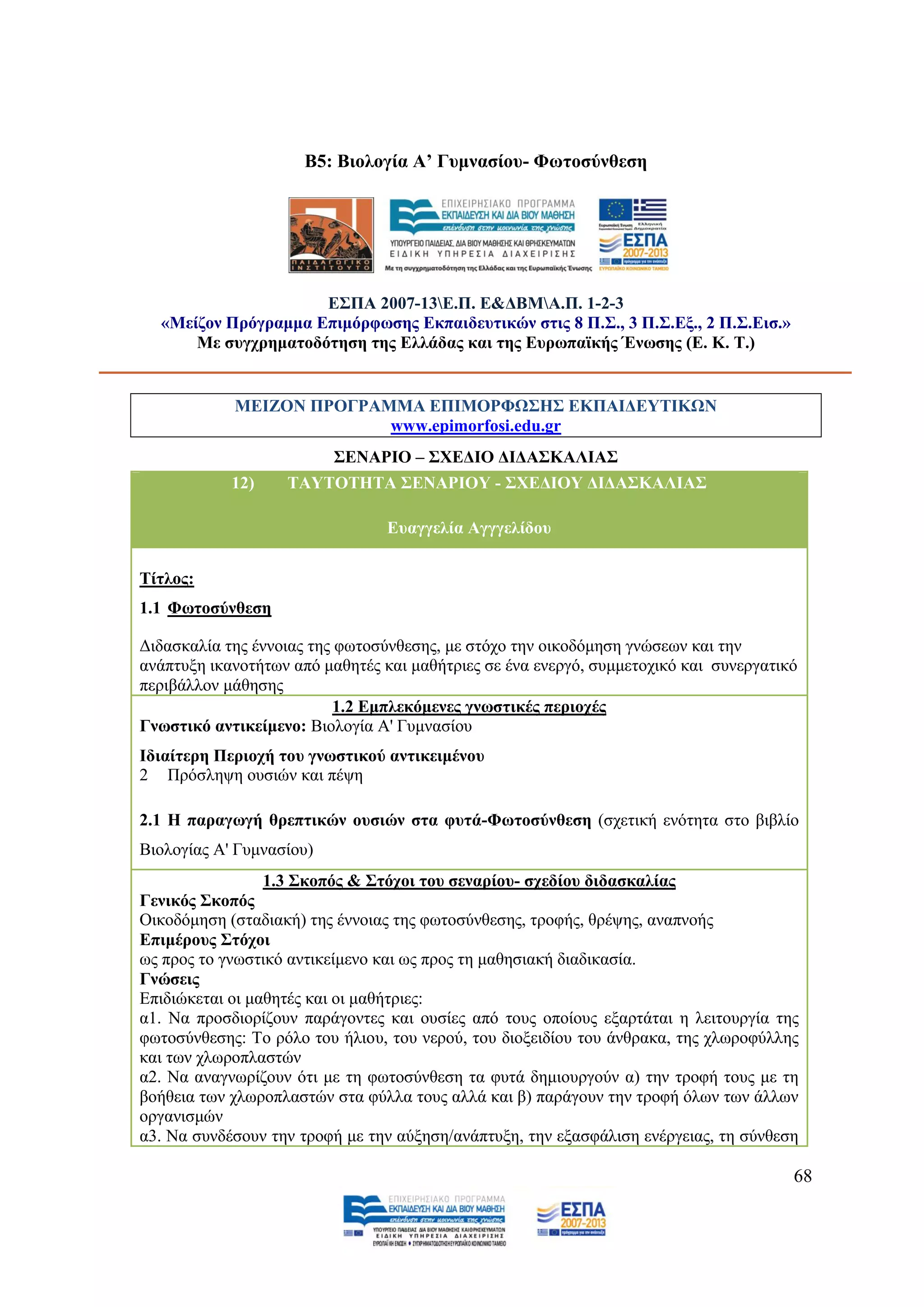 Β5: Βηνινγία Α’ Γπκλαζίνπ- Φσηνζχλζεζε




                     Δ΢ΠΑ 2007-13Δ.Π. Δ&ΓΒΜΑ.Π. 1-2-3
  «Μείδνλ Πξφγξακκα Δπηκφξθσζεο Δθπαηδεπηηθψλ ζηηο 8 Π.΢., 3 Π.΢.Δμ., 2 Π.΢.Δηζ.»
      Με ζπγρξεκαηνδφηεζε ηεο Διιάδαο θαη ηεο Δπξσπατθήο Έλσζεο (Δ. Κ. Σ.)


            ΜΔΗΕΟΝ ΠΡΟΓΡΑΜΜΑ ΔΠΗΜΟΡΦΩ΢Ζ΢ ΔΚΠΑΗΓΔΤΣΗΚΩΝ
                          www.epimorfosi.edu.gr
                          ΢ΔΝΑΡΗΟ – ΢ΥΔΓΗΟ ΓΗΓΑ΢ΚΑΛΗΑ΢
            12)    ΣΑΤΣΟΣΖΣΑ ΢ΔΝΑΡΗΟΤ - ΢ΥΔΓΗΟΤ ΓΗΓΑ΢ΚΑΛΗΑ΢

                                 Δπαγγειία Αγγγειίδνπ

Σίηινο:
1.1 Φσηνζχλζεζε

Γηδαζθαιία ηεο έλλνηαο ηεο θσηνζχλζεζεο, κε ζηφρν ηελ νηθνδφκεζε γλψζεσλ θαη ηελ
αλάπηπμε ηθαλνηήησλ απφ καζεηέο θαη καζήηξηεο ζε έλα ελεξγφ, ζπκκεηνρηθφ θαη ζπλεξγαηηθφ
πεξηβάιινλ κάζεζεο
                          1.2 Δκπιεθφκελεο γλσζηηθέο πεξηνρέο
Γλσζηηθφ αληηθείκελν: Βηνινγία Α' Γπκλαζίνπ
Ηδηαίηεξε Πεξηνρή ηνπ γλσζηηθνχ αληηθεηκέλνπ
2 Πξφζιεςε νπζηψλ θαη πέςε

2.1 Ζ παξαγσγή ζξεπηηθψλ νπζηψλ ζηα θπηά-Φσηνζχλζεζε (ζρεηηθή ελφηεηα ζην βηβιίν
Βηνινγίαο Α' Γπκλαζίνπ)
                 1.3 ΢θνπφο & ΢ηφρνη ηνπ ζελαξίνπ- ζρεδίνπ δηδαζθαιίαο
Γεληθφο ΢θνπφο
Οηθνδφκεζε (ζηαδηαθή) ηεο έλλνηαο ηεο θσηνζχλζεζεο, ηξνθήο, ζξέςεο, αλαπλνήο
Δπηκέξνπο ΢ηφρνη
σο πξνο ην γλσζηηθφ αληηθείκελν θαη σο πξνο ηε καζεζηαθή δηαδηθαζία.
Γλψζεηο
Δπηδηψθεηαη νη καζεηέο θαη νη καζήηξηεο:
α1. Να πξνζδηνξίδνπλ παξάγνληεο θαη νπζίεο απφ ηνπο νπνίνπο εμαξηάηαη ε ιεηηνπξγία ηεο
θσηνζχλζεζεο: Σν ξφιν ηνπ ήιηνπ, ηνπ λεξνχ, ηνπ δηνμεηδίνπ ηνπ άλζξαθα, ηεο ρισξνθχιιεο
θαη ησλ ρισξνπιαζηψλ
α2. Να αλαγλσξίδνπλ φηη κε ηε θσηνζχλζεζε ηα θπηά δεκηνπξγνχλ α) ηελ ηξνθή ηνπο κε ηε
βνήζεηα ησλ ρισξνπιαζηψλ ζηα θχιια ηνπο αιιά θαη β) παξάγνπλ ηελ ηξνθή φισλ ησλ άιισλ
νξγαληζκψλ
α3. Να ζπλδέζνπλ ηελ ηξνθή κε ηελ αχμεζε/αλάπηπμε, ηελ εμαζθάιηζε ελέξγεηαο, ηε ζχλζεζε

                                                                                       68
 