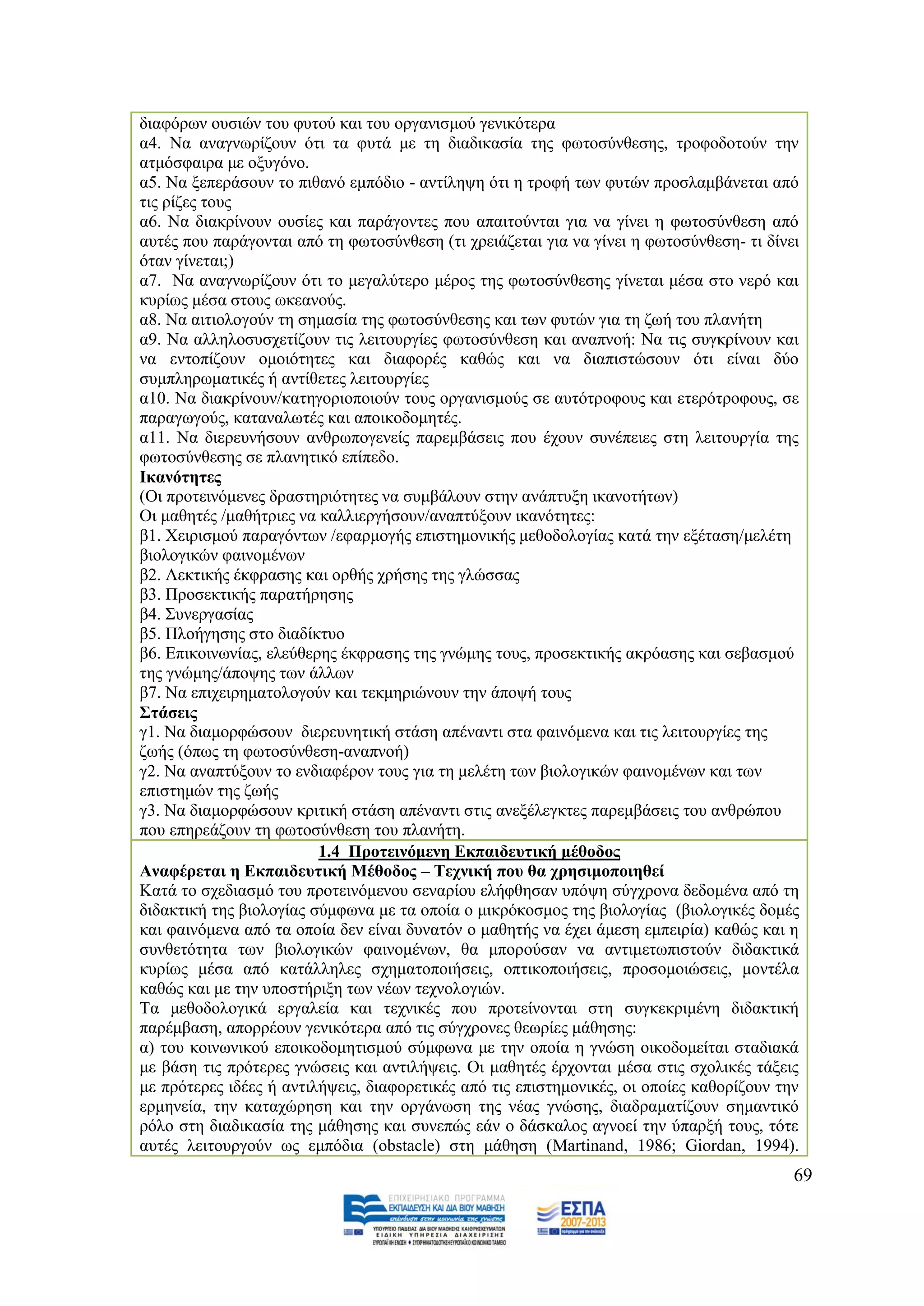 δηαθφξσλ νπζηψλ ηνπ θπηνχ θαη ηνπ νξγαληζκνχ γεληθφηεξα
α4. Να αλαγλσξίδνπλ φηη ηα θπηά κε ηε δηαδηθαζία ηεο θσηνζχλζεζεο, ηξνθνδνηνχλ ηελ
αηκφζθαηξα κε νμπγφλν.
α5. Να μεπεξάζνπλ ην πηζαλφ εκπφδην - αληίιεςε φηη ε ηξνθή ησλ θπηψλ πξνζιακβάλεηαη απφ
ηηο ξίδεο ηνπο
α6. Να δηαθξίλνπλ νπζίεο θαη παξάγνληεο πνπ απαηηνχληαη γηα λα γίλεη ε θσηνζχλζεζε απφ
απηέο πνπ παξάγνληαη απφ ηε θσηνζχλζεζε (ηη ρξεηάδεηαη γηα λα γίλεη ε θσηνζχλζεζε- ηη δίλεη
φηαλ γίλεηαη;)
α7. Να αλαγλσξίδνπλ φηη ην κεγαιχηεξν κέξνο ηεο θσηνζχλζεζεο γίλεηαη κέζα ζην λεξφ θαη
θπξίσο κέζα ζηνπο σθεαλνχο.
α8. Να αηηηνινγνχλ ηε ζεκαζία ηεο θσηνζχλζεζεο θαη ησλ θπηψλ γηα ηε δσή ηνπ πιαλήηε
α9. Να αιιεινζπζρεηίδνπλ ηηο ιεηηνπξγίεο θσηνζχλζεζε θαη αλαπλνή: Να ηηο ζπγθξίλνπλ θαη
λα εληνπίδνπλ νκνηφηεηεο θαη δηαθνξέο θαζψο θαη λα δηαπηζηψζνπλ φηη είλαη δχν
ζπκπιεξσκαηηθέο ή αληίζεηεο ιεηηνπξγίεο
α10. Να δηαθξίλνπλ/θαηεγνξηνπνηνχλ ηνπο νξγαληζκνχο ζε απηφηξνθνπο θαη εηεξφηξνθνπο, ζε
παξαγσγνχο, θαηαλαισηέο θαη απνηθνδνκεηέο.
α11. Να δηεξεπλήζνπλ αλζξσπνγελείο παξεκβάζεηο πνπ έρνπλ ζπλέπεηεο ζηε ιεηηνπξγία ηεο
θσηνζχλζεζεο ζε πιαλεηηθφ επίπεδν.
Ηθαλφηεηεο
(Οη πξνηεηλφκελεο δξαζηεξηφηεηεο λα ζπκβάινπλ ζηελ αλάπηπμε ηθαλνηήησλ)
Οη καζεηέο /καζήηξηεο λα θαιιηεξγήζνπλ/αλαπηχμνπλ ηθαλφηεηεο:
β1. Υεηξηζκνχ παξαγφλησλ /εθαξκνγήο επηζηεκνληθήο κεζνδνινγίαο θαηά ηελ εμέηαζε/κειέηε
βηνινγηθψλ θαηλνκέλσλ
β2. Λεθηηθήο έθθξαζεο θαη νξζήο ρξήζεο ηεο γιψζζαο
β3. Πξνζεθηηθήο παξαηήξεζεο
β4. ΢πλεξγαζίαο
β5. Πινήγεζεο ζην δηαδίθηπν
β6. Δπηθνηλσλίαο, ειεχζεξεο έθθξαζεο ηεο γλψκεο ηνπο, πξνζεθηηθήο αθξφαζεο θαη ζεβαζκνχ
ηεο γλψκεο/άπνςεο ησλ άιισλ
β7. Να επηρεηξεκαηνινγνχλ θαη ηεθκεξηψλνπλ ηελ άπνςή ηνπο
΢ηάζεηο
γ1. Να δηακνξθψζνπλ δηεξεπλεηηθή ζηάζε απέλαληη ζηα θαηλφκελα θαη ηηο ιεηηνπξγίεο ηεο
δσήο (φπσο ηε θσηνζχλζεζε-αλαπλνή)
γ2. Να αλαπηχμνπλ ην ελδηαθέξνλ ηνπο γηα ηε κειέηε ησλ βηνινγηθψλ θαηλνκέλσλ θαη ησλ
επηζηεκψλ ηεο δσήο
γ3. Να δηακνξθψζνπλ θξηηηθή ζηάζε απέλαληη ζηηο αλεμέιεγθηεο παξεκβάζεηο ηνπ αλζξψπνπ
πνπ επεξεάδνπλ ηε θσηνζχλζεζε ηνπ πιαλήηε.
                         1.4 Πξνηεηλφκελε Δθπαηδεπηηθή κέζνδνο
Αλαθέξεηαη ε Δθπαηδεπηηθή Μέζνδνο – Σερληθή πνπ ζα ρξεζηκνπνηεζεί
Καηά ην ζρεδηαζκφ ηνπ πξνηεηλφκελνπ ζελαξίνπ ειήθζεζαλ ππφςε ζχγρξνλα δεδνκέλα απφ ηε
δηδαθηηθή ηεο βηνινγίαο ζχκθσλα κε ηα νπνία ν κηθξφθνζκνο ηεο βηνινγίαο (βηνινγηθέο δνκέο
θαη θαηλφκελα απφ ηα νπνία δελ είλαη δπλαηφλ ν καζεηήο λα έρεη άκεζε εκπεηξία) θαζψο θαη ε
ζπλζεηφηεηα ησλ βηνινγηθψλ θαηλνκέλσλ, ζα κπνξνχζαλ λα αληηκεησπηζηνχλ δηδαθηηθά
θπξίσο κέζα απφ θαηάιιειεο ζρεκαηνπνηήζεηο, νπηηθνπνηήζεηο, πξνζνκνηψζεηο, κνληέια
θαζψο θαη κε ηελ ππνζηήξημε ησλ λέσλ ηερλνινγηψλ.
Σα κεζνδνινγηθά εξγαιεία θαη ηερληθέο πνπ πξνηείλνληαη ζηε ζπγθεθξηκέλε δηδαθηηθή
παξέκβαζε, απνξξένπλ γεληθφηεξα απφ ηηο ζχγρξνλεο ζεσξίεο κάζεζεο:
α) ηνπ θνηλσληθνχ επνηθνδνκεηηζκνχ ζχκθσλα κε ηελ νπνία ε γλψζε νηθνδνκείηαη ζηαδηαθά
κε βάζε ηηο πξφηεξεο γλψζεηο θαη αληηιήςεηο. Οη καζεηέο έξρνληαη κέζα ζηηο ζρνιηθέο ηάμεηο
κε πξφηεξεο ηδέεο ή αληηιήςεηο, δηαθνξεηηθέο απφ ηηο επηζηεκνληθέο, νη νπνίεο θαζνξίδνπλ ηελ
εξκελεία, ηελ θαηαρψξεζε θαη ηελ νξγάλσζε ηεο λέαο γλψζεο, δηαδξακαηίδνπλ ζεκαληηθφ
ξφιν ζηε δηαδηθαζία ηεο κάζεζεο θαη ζπλεπψο εάλ ν δάζθαινο αγλνεί ηελ χπαξμή ηνπο, ηφηε
απηέο ιεηηνπξγνχλ σο εκπφδηα (obstacle) ζηε κάζεζε (Martinand, 1986; Giordan, 1994).
                                                                                           69
 