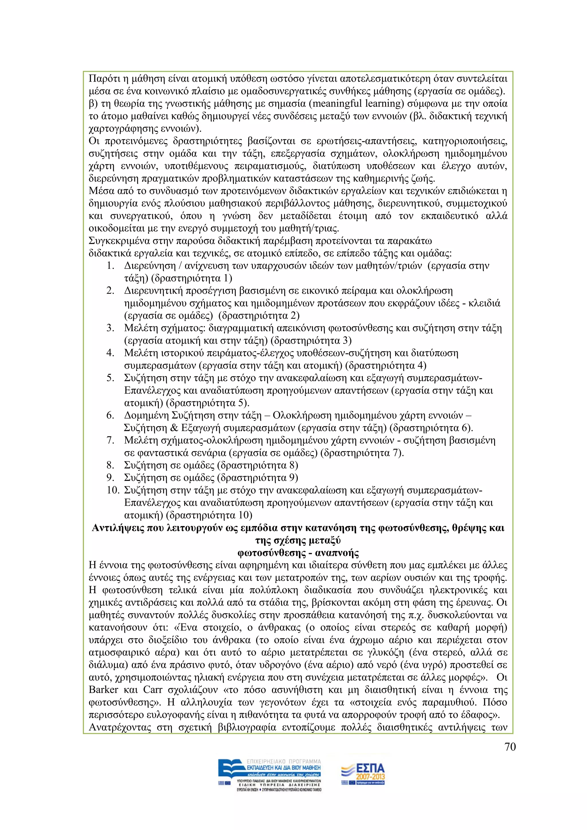 Παξφηη ε κάζεζε είλαη αηνκηθή ππφζεζε σζηφζν γίλεηαη απνηειεζκαηηθφηεξε φηαλ ζπληειείηαη
κέζα ζε έλα θνηλσληθφ πιαίζην κε νκαδνζπλεξγαηηθέο ζπλζήθεο κάζεζεο (εξγαζία ζε νκάδεο).
β) ηε ζεσξία ηεο γλσζηηθήο κάζεζεο κε ζεκαζία (meaningful learning) ζχκθσλα κε ηελ νπνία
ην άηνκν καζαίλεη θαζψο δεκηνπξγεί λέεο ζπλδέζεηο κεηαμχ ησλ ελλνηψλ (βι. δηδαθηηθή ηερληθή
ραξηνγξάθεζεο ελλνηψλ).
Οη πξνηεηλφκελεο δξαζηεξηφηεηεο βαζίδνληαη ζε εξσηήζεηο-απαληήζεηο, θαηεγνξηνπνηήζεηο,
ζπδεηήζεηο ζηελ νκάδα θαη ηελ ηάμε, επεμεξγαζία ζρεκάησλ, νινθιήξσζε εκηδνκεκέλνπ
ράξηε ελλνηψλ, ππνηηζέκελνπο πεηξακαηηζκνχο, δηαηχπσζε ππνζέζεσλ θαη έιεγρν απηψλ,
δηεξεχλεζε πξαγκαηηθψλ πξνβιεκαηηθψλ θαηαζηάζεσλ ηεο θαζεκεξηλήο δσήο.
Μέζα απφ ην ζπλδπαζκφ ησλ πξνηεηλφκελσλ δηδαθηηθψλ εξγαιείσλ θαη ηερληθψλ επηδηψθεηαη ε
δεκηνπξγία ελφο πινχζηνπ καζεζηαθνχ πεξηβάιινληνο κάζεζεο, δηεξεπλεηηθνχ, ζπκκεηνρηθνχ
θαη ζπλεξγαηηθνχ, φπνπ ε γλψζε δελ κεηαδίδεηαη έηνηκε απφ ηνλ εθπαηδεπηηθφ αιιά
νηθνδνκείηαη κε ηελ ελεξγφ ζπκκεηνρή ηνπ καζεηή/ηξηαο.
΢πγθεθξηκέλα ζηελ παξνχζα δηδαθηηθή παξέκβαζε πξνηείλνληαη ηα παξαθάησ
δηδαθηηθά εξγαιεία θαη ηερληθέο, ζε αηνκηθφ επίπεδν, ζε επίπεδν ηάμεο θαη νκάδαο:
    1. Γηεξεχλεζε / αλίρλεπζε ησλ ππαξρνπζψλ ηδεψλ ησλ καζεηψλ/ηξηψλ (εξγαζία ζηελ
        ηάμε) (δξαζηεξηφηεηα 1)
    2. Γηεξεπλεηηθή πξνζέγγηζε βαζηζκέλε ζε εηθνληθφ πείξακα θαη νινθιήξσζε
        εκηδνκεκέλνπ ζρήκαηνο θαη εκηδνκεκέλσλ πξνηάζεσλ πνπ εθθξάδνπλ ηδέεο - θιεηδηά
        (εξγαζία ζε νκάδεο) (δξαζηεξηφηεηα 2)
    3. Μειέηε ζρήκαηνο: δηαγξακκαηηθή απεηθφληζε θσηνζχλζεζεο θαη ζπδήηεζε ζηελ ηάμε
        (εξγαζία αηνκηθή θαη ζηελ ηάμε) (δξαζηεξηφηεηα 3)
    4. Μειέηε ηζηνξηθνχ πεηξάκαηνο-έιεγρνο ππνζέζεσλ-ζπδήηεζε θαη δηαηχπσζε
        ζπκπεξαζκάησλ (εξγαζία ζηελ ηάμε θαη αηνκηθή) (δξαζηεξηφηεηα 4)
    5. ΢πδήηεζε ζηελ ηάμε κε ζηφρν ηελ αλαθεθαιαίσζε θαη εμαγσγή ζπκπεξαζκάησλ-
        Δπαλέιεγρνο θαη αλαδηαηχπσζε πξνεγνχκελσλ απαληήζεσλ (εξγαζία ζηελ ηάμε θαη
        αηνκηθή) (δξαζηεξηφηεηα 5).
    6. Γνκεκέλε ΢πδήηεζε ζηελ ηάμε – Οινθιήξσζε εκηδνκεκέλνπ ράξηε ελλνηψλ –
        ΢πδήηεζε & Δμαγσγή ζπκπεξαζκάησλ (εξγαζία ζηελ ηάμε) (δξαζηεξηφηεηα 6).
    7. Μειέηε ζρήκαηνο-νινθιήξσζε εκηδνκεκέλνπ ράξηε ελλνηψλ - ζπδήηεζε βαζηζκέλε
        ζε θαληαζηηθά ζελάξηα (εξγαζία ζε νκάδεο) (δξαζηεξηφηεηα 7).
    8. ΢πδήηεζε ζε νκάδεο (δξαζηεξηφηεηα 8)
    9. ΢πδήηεζε ζε νκάδεο (δξαζηεξηφηεηα 9)
    10. ΢πδήηεζε ζηελ ηάμε κε ζηφρν ηελ αλαθεθαιαίσζε θαη εμαγσγή ζπκπεξαζκάησλ-
        Δπαλέιεγρνο θαη αλαδηαηχπσζε πξνεγνχκελσλ απαληήζεσλ (εξγαζία ζηελ ηάμε θαη
        αηνκηθή) (δξαζηεξηφηεηα 10)
 Αληηιήςεηο πνπ ιεηηνπξγνχλ σο εκπφδηα ζηελ θαηαλφεζε ηεο θσηνζχλζεζεο, ζξέςεο θαη
                                      ηεο ζρέζεο κεηαμχ
                                  θσηνζχλζεζεο - αλαπλνήο
Ζ έλλνηα ηεο θσηνζχλζεζεο είλαη αθεξεκέλε θαη ηδηαίηεξα ζχλζεηε πνπ καο εκπιέθεη κε άιιεο
έλλνηεο φπσο απηέο ηεο ελέξγεηαο θαη ησλ κεηαηξνπψλ ηεο, ησλ αεξίσλ νπζηψλ θαη ηεο ηξνθήο.
Ζ θσηνζχλζεζε ηειηθά είλαη κία πνιχπινθε δηαδηθαζία πνπ ζπλδπάδεη ειεθηξνληθέο θαη
ρεκηθέο αληηδξάζεηο θαη πνιιά απφ ηα ζηάδηα ηεο, βξίζθνληαη αθφκε ζηε θάζε ηεο έξεπλαο. Οη
καζεηέο ζπλαληνχλ πνιιέο δπζθνιίεο ζηελ πξνζπάζεηα θαηαλφεζή ηεο π.ρ. δπζθνιεχνληαη λα
θαηαλνήζνπλ φηη: «Έλα ζηνηρείν, ν άλζξαθαο (ν νπνίνο είλαη ζηεξεφο ζε θαζαξή κνξθή)
ππάξρεη ζην δηνμείδην ηνπ άλζξαθα (ην νπνίν είλαη έλα άρξσκν αέξην θαη πεξηέρεηαη ζηνλ
αηκνζθαηξηθφ αέξα) θαη φηη απηφ ην αέξην κεηαηξέπεηαη ζε γιπθφδε (έλα ζηεξεφ, αιιά ζε
δηάιπκα) απφ έλα πξάζηλν θπηφ, φηαλ πδξνγφλν (έλα αέξην) απφ λεξφ (έλα πγξφ) πξνζηεζεί ζε
απηφ, ρξεζηκνπνηψληαο ειηαθή ελέξγεηα πνπ ζηε ζπλέρεηα κεηαηξέπεηαη ζε άιιεο κνξθέο». Οη
Barker θαη Carr ζρνιηάδνπλ «ην πφζν αζπλήζηζηε θαη κε δηαηζζεηηθή είλαη ε έλλνηα ηεο
θσηνζχλζεζεο». Ζ αιιεινπρία ησλ γεγνλφησλ έρεη ηα «ζηνηρεία ελφο παξακπζηνχ. Πφζν
πεξηζζφηεξν επινγνθαλήο είλαη ε πηζαλφηεηα ηα θπηά λα απνξξνθνχλ ηξνθή απφ ην έδαθνο».
Αλαηξέρνληαο ζηε ζρεηηθή βηβιηνγξαθία εληνπίδνπκε πνιιέο δηαηζζεηηθέο αληηιήςεηο ησλ
                                                                                          70
 