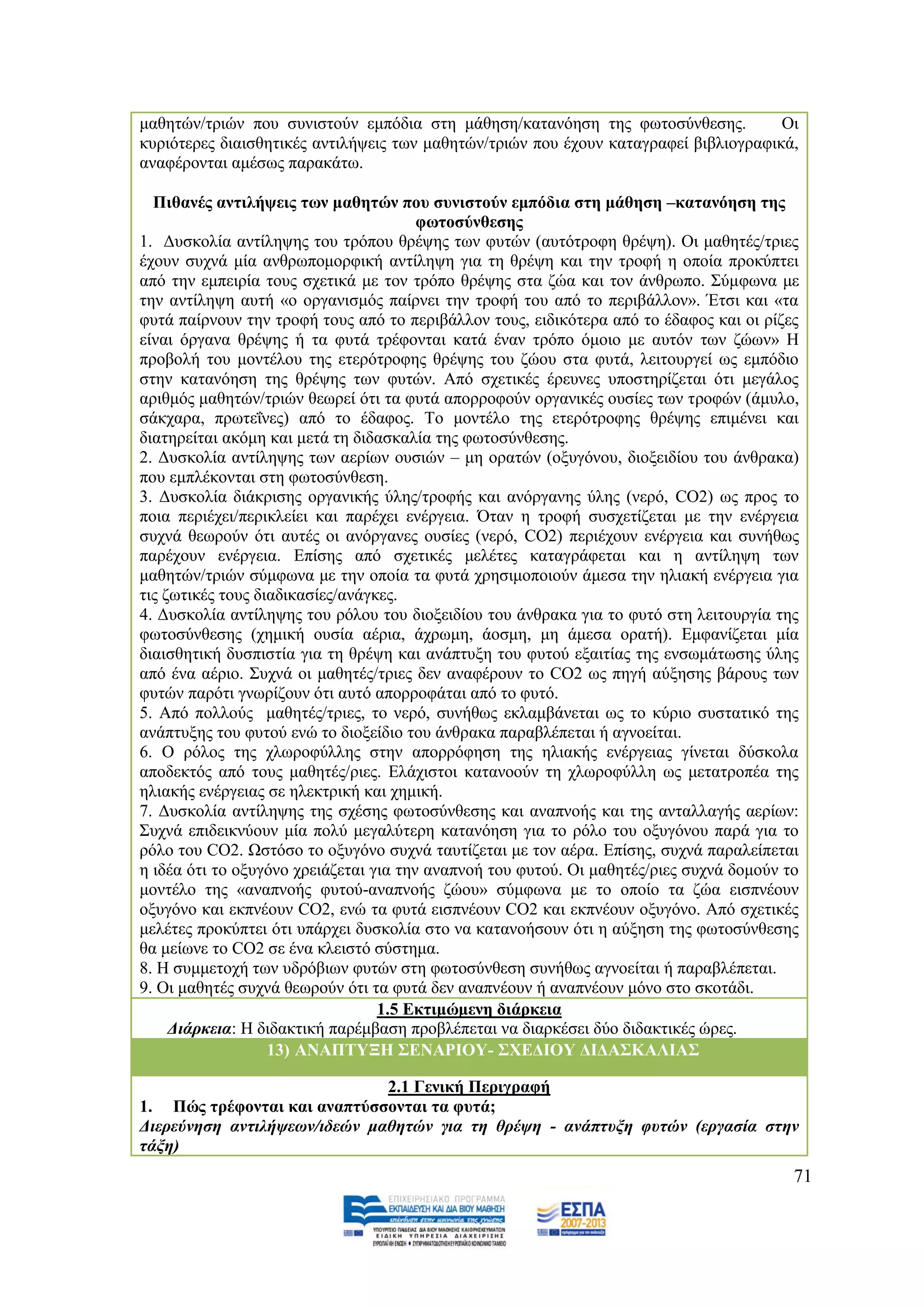 καζεηψλ/ηξηψλ πνπ ζπληζηνχλ εκπφδηα ζηε κάζεζε/θαηαλφεζε ηεο θσηνζχλζεζεο.            Οη
θπξηφηεξεο δηαηζζεηηθέο αληηιήςεηο ησλ καζεηψλ/ηξηψλ πνπ έρνπλ θαηαγξαθεί βηβιηνγξαθηθά,
αλαθέξνληαη ακέζσο παξαθάησ.

  Πηζαλέο αληηιήςεηο ησλ καζεηψλ πνπ ζπληζηνχλ εκπφδηα ζηε κάζεζε –θαηαλφεζε ηεο
                                        θσηνζχλζεζεο
1. Γπζθνιία αληίιεςεο ηνπ ηξφπνπ ζξέςεο ησλ θπηψλ (απηφηξνθε ζξέςε). Οη καζεηέο/ηξηεο
έρνπλ ζπρλά κία αλζξσπνκνξθηθή αληίιεςε γηα ηε ζξέςε θαη ηελ ηξνθή ε νπνία πξνθχπηεη
απφ ηελ εκπεηξία ηνπο ζρεηηθά κε ηνλ ηξφπν ζξέςεο ζηα δψα θαη ηνλ άλζξσπν. ΢χκθσλα κε
ηελ αληίιεςε απηή «ν νξγαληζκφο παίξλεη ηελ ηξνθή ηνπ απφ ην πεξηβάιινλ». Έηζη θαη «ηα
θπηά παίξλνπλ ηελ ηξνθή ηνπο απφ ην πεξηβάιινλ ηνπο, εηδηθφηεξα απφ ην έδαθνο θαη νη ξίδεο
είλαη φξγαλα ζξέςεο ή ηα θπηά ηξέθνληαη θαηά έλαλ ηξφπν φκνην κε απηφλ ησλ δψσλ» Ζ
πξνβνιή ηνπ κνληέινπ ηεο εηεξφηξνθεο ζξέςεο ηνπ δψνπ ζηα θπηά, ιεηηνπξγεί σο εκπφδην
ζηελ θαηαλφεζε ηεο ζξέςεο ησλ θπηψλ. Απφ ζρεηηθέο έξεπλεο ππνζηεξίδεηαη φηη κεγάινο
αξηζκφο καζεηψλ/ηξηψλ ζεσξεί φηη ηα θπηά απνξξνθνχλ νξγαληθέο νπζίεο ησλ ηξνθψλ (άκπιν,
ζάθραξα, πξσηεΐλεο) απφ ην έδαθνο. Σν κνληέιν ηεο εηεξφηξνθεο ζξέςεο επηκέλεη θαη
δηαηεξείηαη αθφκε θαη κεηά ηε δηδαζθαιία ηεο θσηνζχλζεζεο.
2. Γπζθνιία αληίιεςεο ησλ αεξίσλ νπζηψλ – κε νξαηψλ (νμπγφλνπ, δηνμεηδίνπ ηνπ άλζξαθα)
πνπ εκπιέθνληαη ζηε θσηνζχλζεζε.
3. Γπζθνιία δηάθξηζεο νξγαληθήο χιεο/ηξνθήο θαη αλφξγαλεο χιεο (λεξφ, CO2) σο πξνο ην
πνηα πεξηέρεη/πεξηθιείεη θαη παξέρεη ελέξγεηα. Όηαλ ε ηξνθή ζπζρεηίδεηαη κε ηελ ελέξγεηα
ζπρλά ζεσξνχλ φηη απηέο νη αλφξγαλεο νπζίεο (λεξφ, CO2) πεξηέρνπλ ελέξγεηα θαη ζπλήζσο
παξέρνπλ ελέξγεηα. Δπίζεο απφ ζρεηηθέο κειέηεο θαηαγξάθεηαη θαη ε αληίιεςε ησλ
καζεηψλ/ηξηψλ ζχκθσλα κε ηελ νπνία ηα θπηά ρξεζηκνπνηνχλ άκεζα ηελ ειηαθή ελέξγεηα γηα
ηηο δσηηθέο ηνπο δηαδηθαζίεο/αλάγθεο.
4. Γπζθνιία αληίιεςεο ηνπ ξφινπ ηνπ δηνμεηδίνπ ηνπ άλζξαθα γηα ην θπηφ ζηε ιεηηνπξγία ηεο
θσηνζχλζεζεο (ρεκηθή νπζία αέξηα, άρξσκε, άνζκε, κε άκεζα νξαηή). Δκθαλίδεηαη κία
δηαηζζεηηθή δπζπηζηία γηα ηε ζξέςε θαη αλάπηπμε ηνπ θπηνχ εμαηηίαο ηεο ελζσκάησζεο χιεο
απφ έλα αέξην. ΢πρλά νη καζεηέο/ηξηεο δελ αλαθέξνπλ ην CO2 σο πεγή αχμεζεο βάξνπο ησλ
θπηψλ παξφηη γλσξίδνπλ φηη απηφ απνξξνθάηαη απφ ην θπηφ.
5. Απφ πνιινχο καζεηέο/ηξηεο, ην λεξφ, ζπλήζσο εθιακβάλεηαη σο ην θχξην ζπζηαηηθφ ηεο
αλάπηπμεο ηνπ θπηνχ ελψ ην δηνμείδην ηνπ άλζξαθα παξαβιέπεηαη ή αγλνείηαη.
6. Ο ξφινο ηεο ρισξνθχιιεο ζηελ απνξξφθεζε ηεο ειηαθήο ελέξγεηαο γίλεηαη δχζθνια
απνδεθηφο απφ ηνπο καζεηέο/ξηεο. Διάρηζηνη θαηαλννχλ ηε ρισξνθχιιε σο κεηαηξνπέα ηεο
ειηαθήο ελέξγεηαο ζε ειεθηξηθή θαη ρεκηθή.
7. Γπζθνιία αληίιεςεο ηεο ζρέζεο θσηνζχλζεζεο θαη αλαπλνήο θαη ηεο αληαιιαγήο αεξίσλ:
΢πρλά επηδεηθλχνπλ κία πνιχ κεγαιχηεξε θαηαλφεζε γηα ην ξφιν ηνπ νμπγφλνπ παξά γηα ην
ξφιν ηνπ CO2. Χζηφζν ην νμπγφλν ζπρλά ηαπηίδεηαη κε ηνλ αέξα. Δπίζεο, ζπρλά παξαιείπεηαη
ε ηδέα φηη ην νμπγφλν ρξεηάδεηαη γηα ηελ αλαπλνή ηνπ θπηνχ. Οη καζεηέο/ξηεο ζπρλά δνκνχλ ην
κνληέιν ηεο «αλαπλνήο θπηνχ-αλαπλνήο δψνπ» ζχκθσλα κε ην νπνίν ηα δψα εηζπλένπλ
νμπγφλν θαη εθπλένπλ CO2, ελψ ηα θπηά εηζπλένπλ CO2 θαη εθπλένπλ νμπγφλν. Απφ ζρεηηθέο
κειέηεο πξνθχπηεη φηη ππάξρεη δπζθνιία ζην λα θαηαλνήζνπλ φηη ε αχμεζε ηεο θσηνζχλζεζεο
ζα κείσλε ην CO2 ζε έλα θιεηζηφ ζχζηεκα.
8. Ζ ζπκκεηνρή ησλ πδξφβησλ θπηψλ ζηε θσηνζχλζεζε ζπλήζσο αγλνείηαη ή παξαβιέπεηαη.
9. Οη καζεηέο ζπρλά ζεσξνχλ φηη ηα θπηά δελ αλαπλένπλ ή αλαπλένπλ κφλν ζην ζθνηάδη.
                                  1.5 Δθηηκψκελε δηάξθεηα
     Γηάξθεηα: Ζ δηδαθηηθή παξέκβαζε πξνβιέπεηαη λα δηαξθέζεη δχν δηδαθηηθέο ψξεο.
                   13) ΑΝΑΠΣΤΞΖ ΢ΔΝΑΡΗΟΤ- ΢ΥΔΓΗΟΤ ΓΗΓΑ΢ΚΑΛΗΑ΢

                              2.1 Γεληθή Πεξηγξαθή
1. Πψο ηξέθνληαη θαη αλαπηχζζνληαη ηα θπηά;
Γηεξεύλεζε αληηιήςεσλ/ηδεώλ καζεηώλ γηα ηε ζξέςε - αλάπηπμε θπηώλ (εξγαζία ζηελ
ηάμε)
                                                                                          71
 