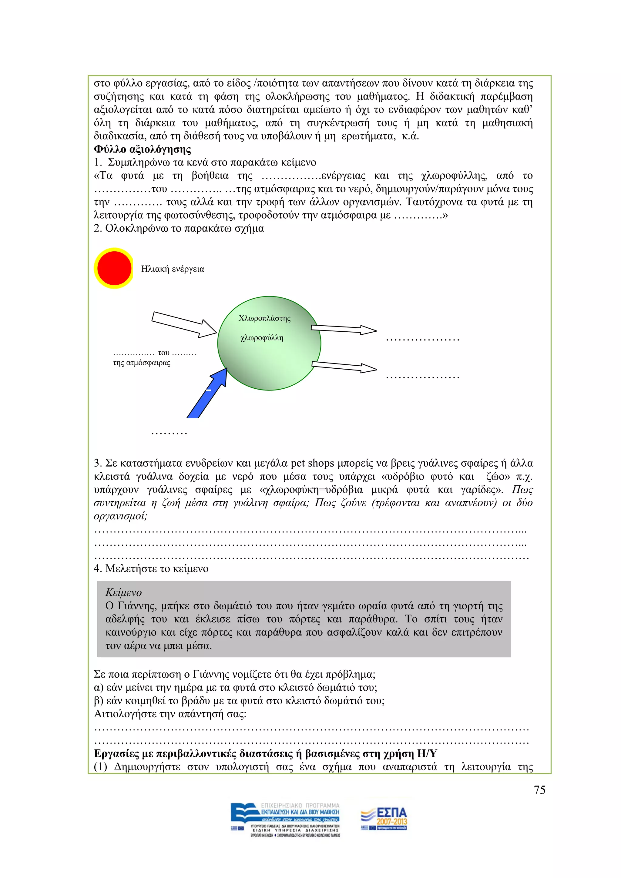 ζην θχιιν εξγαζίαο, απφ ην είδνο /πνηφηεηα ησλ απαληήζεσλ πνπ δίλνπλ θαηά ηε δηάξθεηα ηεο
ζπδήηεζεο θαη θαηά ηε θάζε ηεο νινθιήξσζεο ηνπ καζήκαηνο. Ζ δηδαθηηθή παξέκβαζε
αμηνινγείηαη απφ ην θαηά πφζν δηαηεξείηαη ακείσην ή φρη ην ελδηαθέξνλ ησλ καζεηψλ θαζ‟
φιε ηε δηάξθεηα ηνπ καζήκαηνο, απφ ηε ζπγθέληξσζή ηνπο ή κε θαηά ηε καζεζηαθή
δηαδηθαζία, απφ ηε δηάζεζή ηνπο λα ππνβάινπλ ή κε εξσηήκαηα, θ.ά.
Φχιιν αμηνιφγεζεο
1. ΢πκπιεξψλσ ηα θελά ζην παξαθάησ θείκελν
«Σα θπηά κε ηε βνήζεηα ηεο …………….ελέξγεηαο θαη ηεο ρισξνθχιιεο, απφ ην
……………ηνπ ………….. …ηεο αηκφζθαηξαο θαη ην λεξφ, δεκηνπξγνχλ/παξάγνπλ κφλα ηνπο
ηελ …………. ηνπο αιιά θαη ηελ ηξνθή ησλ άιισλ νξγαληζκψλ. Σαπηφρξνλα ηα θπηά κε ηε
ιεηηνπξγία ηεο θσηνζχλζεζεο, ηξνθνδνηνχλ ηελ αηκφζθαηξα κε ………….»
2. Οινθιεξψλσ ην παξαθάησ ζρήκα


         Ζιηαθή ελέξγεηα




                                    Υισξνπιάζηεο

                                    ρισξνθχιιε     ………………
                                                   ……ηεο         ………………
                                                   αηκνζθαηξαο
   …………… ηνπ ………
   ηεο αηκφζθαηξαο
                                                                 ………………
                           ………………




           ………
           ………
3. ΢ε θαηαζηήκαηα ελπδξείσλ θαη κεγάια pet shops κπνξείο λα βξεηο γπάιηλεο ζθαίξεο ή άιια
θιεηζηά γπάιηλα δνρεία κε λεξφ πνπ κέζα ηνπο ππάξρεη «πδξφβην θπηφ θαη δψν» π.ρ.
ππάξρνπλ γπάιηλεο ζθαίξεο κε «ρισξνθχθε=πδξφβηα κηθξά θπηά θαη γαξίδεο». Πσο
ζπληεξείηαη ε δσή κέζα ζηε γπάιηλε ζθαίξα; Πσο δνύλε (ηξέθνληαη θαη αλαπλένπλ) νη δύν
νξγαληζκνί;
…………………………………………………………………………………………………...
…………………………………………………………………………………………………...
……………………………………………………………………………………………………
4. Μειεηήζηε ην θείκελν

  Κείκελν
  Ο Γηάλλεο, κπήθε ζην δσκάηηφ ηνπ πνπ ήηαλ γεκάην σξαία θπηά απφ ηε γηνξηή ηεο
  αδειθήο ηνπ θαη έθιεηζε πίζσ ηνπ πφξηεο θαη παξάζπξα. Σν ζπίηη ηνπο ήηαλ
  θαηλνχξγην θαη είρε πφξηεο θαη παξάζπξα πνπ αζθαιίδνπλ θαιά θαη δελ επηηξέπνπλ
  ηνλ αέξα λα κπεη κέζα.

΢ε πνηα πεξίπησζε ν Γηάλλεο λνκίδεηε φηη ζα έρεη πξφβιεκα;
α) εάλ κείλεη ηελ εκέξα κε ηα θπηά ζην θιεηζηφ δσκάηηφ ηνπ;
β) εάλ θνηκεζεί ην βξάδπ κε ηα θπηά ζην θιεηζηφ δσκάηηφ ηνπ;
Αηηηνινγήζηε ηελ απάληεζή ζαο:
……………………………………………………………………………………………………
……………………………………………………………………………………………………
Δξγαζίεο κε πεξηβαιινληηθέο δηαζηάζεηο ή βαζηζκέλεο ζηε ρξήζε Ζ/Τ
(1) Γεκηνπξγήζηε ζηνλ ππνινγηζηή ζαο έλα ζρήκα πνπ αλαπαξηζηά ηε ιεηηνπξγία ηεο

                                                                                            75
 