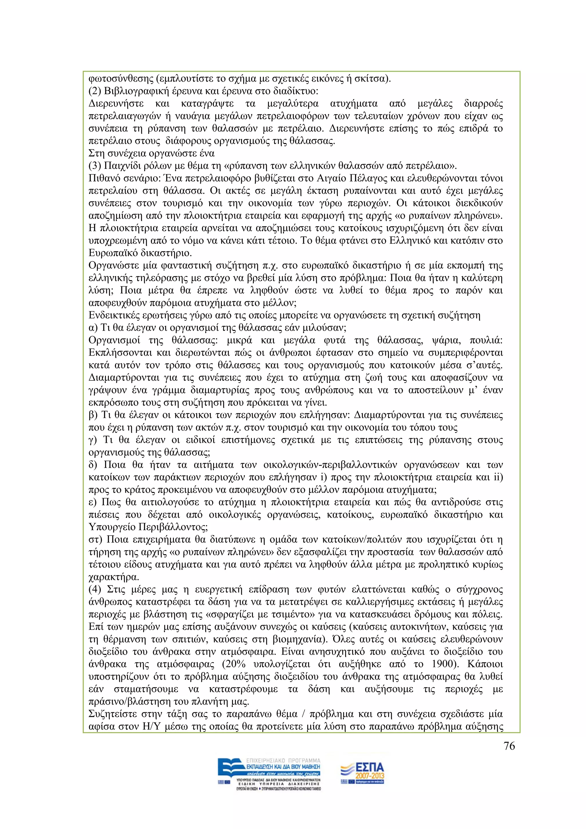 θσηνζχλζεζεο (εκπινπηίζηε ην ζρήκα κε ζρεηηθέο εηθφλεο ή ζθίηζα).
(2) Βηβιηνγξαθηθή έξεπλα θαη έξεπλα ζην δηαδίθηπν:
Γηεξεπλήζηε θαη θαηαγξάςηε ηα κεγαιχηεξα αηπρήκαηα απφ κεγάιεο δηαξξνέο
πεηξειαηαγσγψλ ή λαπάγηα κεγάισλ πεηξειαηνθφξσλ ησλ ηειεπηαίσλ ρξφλσλ πνπ είραλ σο
ζπλέπεηα ηε ξχπαλζε ησλ ζαιαζζψλ κε πεηξέιαην. Γηεξεπλήζηε επίζεο ην πψο επηδξά ην
πεηξέιαην ζηνπο δηάθνξνπο νξγαληζκνχο ηεο ζάιαζζαο.
΢ηε ζπλέρεηα νξγαλψζηε έλα
(3) Παηρλίδη ξφισλ κε ζέκα ηε «ξχπαλζε ησλ ειιεληθψλ ζαιαζζψλ απφ πεηξέιαην».
Πηζαλφ ζελάξην: Έλα πεηξειαηνθφξν βπζίδεηαη ζην Αηγαίν Πέιαγνο θαη ειεπζεξψλνληαη ηφλνη
πεηξειαίνπ ζηε ζάιαζζα. Οη αθηέο ζε κεγάιε έθηαζε ξππαίλνληαη θαη απηφ έρεη κεγάιεο
ζπλέπεηεο ζηνλ ηνπξηζκφ θαη ηελ νηθνλνκία ησλ γχξσ πεξηνρψλ. Οη θάηνηθνη δηεθδηθνχλ
απνδεκίσζε απφ ηελ πινηνθηήηξηα εηαηξεία θαη εθαξκνγή ηεο αξρήο «ν ξππαίλσλ πιεξψλεη».
Ζ πινηνθηήηξηα εηαηξεία αξλείηαη λα απνδεκηψζεη ηνπο θαηνίθνπο ηζρπξηδφκελε φηη δελ είλαη
ππνρξεσκέλε απφ ην λφκν λα θάλεη θάηη ηέηνην. Σν ζέκα θηάλεη ζην Διιεληθφ θαη θαηφπηλ ζην
Δπξσπατθφ δηθαζηήξην.
Οξγαλψζηε κία θαληαζηηθή ζπδήηεζε π.ρ. ζην επξσπατθφ δηθαζηήξην ή ζε κία εθπνκπή ηεο
ειιεληθήο ηειεφξαζεο κε ζηφρν λα βξεζεί κία ιχζε ζην πξφβιεκα: Πνηα ζα ήηαλ ε θαιχηεξε
ιχζε; Πνηα κέηξα ζα έπξεπε λα ιεθζνχλ ψζηε λα ιπζεί ην ζέκα πξνο ην παξφλ θαη
απνθεπρζνχλ παξφκνηα αηπρήκαηα ζην κέιινλ;
Δλδεηθηηθέο εξσηήζεηο γχξσ απφ ηηο νπνίεο κπνξείηε λα νξγαλψζεηε ηε ζρεηηθή ζπδήηεζε
α) Ση ζα έιεγαλ νη νξγαληζκνί ηεο ζάιαζζαο εάλ κηινχζαλ;
Οξγαληζκνί ηεο ζάιαζζαο: κηθξά θαη κεγάια θπηά ηεο ζάιαζζαο, ςάξηα, πνπιηά:
Δθπιήζζνληαη θαη δηεξσηψληαη πψο νη άλζξσπνη έθηαζαλ ζην ζεκείν λα ζπκπεξηθέξνληαη
θαηά απηφλ ηνλ ηξφπν ζηηο ζάιαζζεο θαη ηνπο νξγαληζκνχο πνπ θαηνηθνχλ κέζα ζ‟απηέο.
Γηακαξηχξνληαη γηα ηηο ζπλέπεηεο πνπ έρεη ην αηχρεκα ζηε δσή ηνπο θαη απνθαζίδνπλ λα
γξάςνπλ έλα γξάκκα δηακαξηπξίαο πξνο ηνπο αλζξψπνπο θαη λα ην απνζηείινπλ κ‟ έλαλ
εθπξφζσπν ηνπο ζηε ζπδήηεζε πνπ πξφθεηηαη λα γίλεη.
β) Ση ζα έιεγαλ νη θάηνηθνη ησλ πεξηνρψλ πνπ επιήγεζαλ: Γηακαξηχξνληαη γηα ηηο ζπλέπεηεο
πνπ έρεη ε ξχπαλζε ησλ αθηψλ π.ρ. ζηνλ ηνπξηζκφ θαη ηελ νηθνλνκία ηνπ ηφπνπ ηνπο
γ) Ση ζα έιεγαλ νη εηδηθνί επηζηήκνλεο ζρεηηθά κε ηηο επηπηψζεηο ηεο ξχπαλζεο ζηνπο
νξγαληζκνχο ηεο ζάιαζζαο;
δ) Πνηα ζα ήηαλ ηα αηηήκαηα ησλ νηθνινγηθψλ-πεξηβαιινληηθψλ νξγαλψζεσλ θαη ησλ
θαηνίθσλ ησλ παξάθηησλ πεξηνρψλ πνπ επιήγεζαλ i) πξνο ηελ πινηνθηήηξηα εηαηξεία θαη ii)
πξνο ην θξάηνο πξνθεηκέλνπ λα απνθεπρζνχλ ζην κέιινλ παξφκνηα αηπρήκαηα;
ε) Πσο ζα αηηηνινγνχζε ην αηχρεκα ε πινηνθηήηξηα εηαηξεία θαη πψο ζα αληηδξνχζε ζηηο
πηέζεηο πνπ δέρεηαη απφ νηθνινγηθέο νξγαλψζεηο, θαηνίθνπο, επξσπατθφ δηθαζηήξην θαη
Τπνπξγείν Πεξηβάιινληνο;
ζη) Πνηα επηρεηξήκαηα ζα δηαηχπσλε ε νκάδα ησλ θαηνίθσλ/πνιηηψλ πνπ ηζρπξίδεηαη φηη ε
ηήξεζε ηεο αξρήο «ν ξππαίλσλ πιεξψλεη» δελ εμαζθαιίδεη ηελ πξνζηαζία ησλ ζαιαζζψλ απφ
ηέηνηνπ είδνπο αηπρήκαηα θαη γηα απηφ πξέπεη λα ιεθζνχλ άιια κέηξα κε πξνιεπηηθφ θπξίσο
ραξαθηήξα.
(4) ΢ηηο κέξεο καο ε επεξγεηηθή επίδξαζε ησλ θπηψλ ειαηηψλεηαη θαζψο ν ζχγρξνλνο
άλζξσπνο θαηαζηξέθεη ηα δάζε γηα λα ηα κεηαηξέςεη ζε θαιιηεξγήζηκεο εθηάζεηο ή κεγάιεο
πεξηνρέο κε βιάζηεζε ηηο «ζθξαγίδεη κε ηζηκέλην» γηα λα θαηαζθεπάζεη δξφκνπο θαη πφιεηο.
Δπί ησλ εκεξψλ καο επίζεο απμάλνπλ ζπλερψο νη θαχζεηο (θαχζεηο απηνθηλήησλ, θαχζεηο γηα
ηε ζέξκαλζε ησλ ζπηηηψλ, θαχζεηο ζηε βηνκεραλία). Όιεο απηέο νη θαχζεηο ειεπζεξψλνπλ
δηνμείδην ηνπ άλζξαθα ζηελ αηκφζθαηξα. Δίλαη αλεζπρεηηθφ πνπ απμάλεη ην δηνμείδην ηνπ
άλζξαθα ηεο αηκφζθαηξαο (20% ππνινγίδεηαη φηη απμήζεθε απφ ην 1900). Κάπνηνη
ππνζηεξίδνπλ φηη ην πξφβιεκα αχμεζεο δηνμεηδίνπ ηνπ άλζξαθα ηεο αηκφζθαηξαο ζα ιπζεί
εάλ ζηακαηήζνπκε λα θαηαζηξέθνπκε ηα δάζε θαη απμήζνπκε ηηο πεξηνρέο κε
πξάζηλν/βιάζηεζε ηνπ πιαλήηε καο.
΢πδεηείζηε ζηελ ηάμε ζαο ην παξαπάλσ ζέκα / πξφβιεκα θαη ζηε ζπλέρεηα ζρεδηάζηε κία
αθίζα ζηνλ Ζ/Τ κέζσ ηεο νπνίαο ζα πξνηείλεηε κία ιχζε ζην παξαπάλσ πξφβιεκα αχμεζεο
                                                                                            76
 