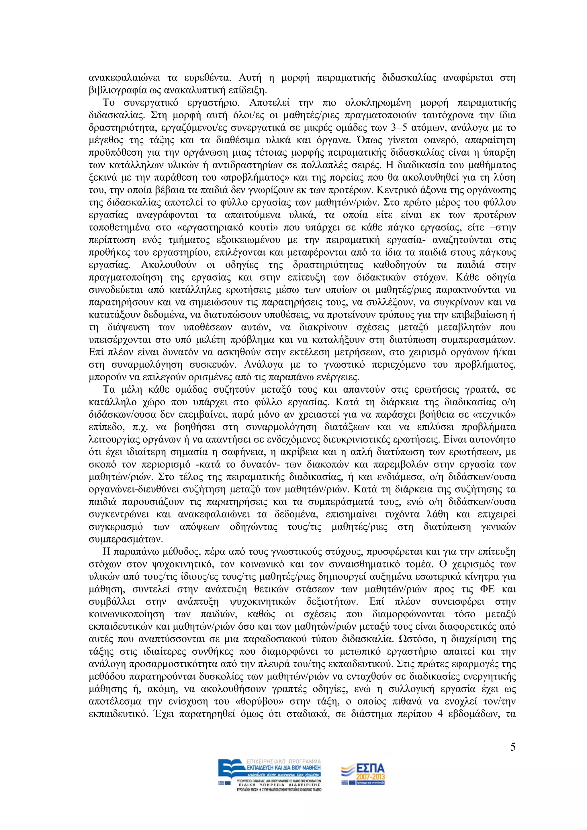 αλαθεθαιαηψλεη ηα επξεζέληα. Απηή ε κνξθή πεηξακαηηθήο δηδαζθαιίαο αλαθέξεηαη ζηε
βηβιηνγξαθία σο αλαθαιππηηθή επίδεημε.
   Σν ζπλεξγαηηθφ εξγαζηήξην. Απνηειεί ηελ πην νινθιεξσκέλε κνξθή πεηξακαηηθήο
δηδαζθαιίαο. ΢ηε κνξθή απηή φινη/εο νη καζεηέο/ξηεο πξαγκαηνπνηνχλ ηαπηφρξνλα ηελ ίδηα
δξαζηεξηφηεηα, εξγαδφκελνη/εο ζπλεξγαηηθά ζε κηθξέο νκάδεο ησλ 3–5 αηφκσλ, αλάινγα κε ην
κέγεζνο ηεο ηάμεο θαη ηα δηαζέζηκα πιηθά θαη φξγαλα. Όπσο γίλεηαη θαλεξφ, απαξαίηεηε
πξνυπφζεζε γηα ηελ νξγάλσζε κηαο ηέηνηαο κνξθήο πεηξακαηηθήο δηδαζθαιίαο είλαη ε χπαξμε
ησλ θαηάιιεισλ πιηθψλ ή αληηδξαζηεξίσλ ζε πνιιαπιέο ζεηξέο. Ζ δηαδηθαζία ηνπ καζήκαηνο
μεθηλά κε ηελ παξάζεζε ηνπ «πξνβιήκαηνο» θαη ηεο πνξείαο πνπ ζα αθνινπζεζεί γηα ηε ιχζε
ηνπ, ηελ νπνία βέβαηα ηα παηδηά δελ γλσξίδνπλ εθ ησλ πξνηέξσλ. Κεληξηθφ άμνλα ηεο νξγάλσζεο
ηεο δηδαζθαιίαο απνηειεί ην θχιιν εξγαζίαο ησλ καζεηψλ/ξηψλ. ΢ην πξψην κέξνο ηνπ θχιινπ
εξγαζίαο αλαγξάθνληαη ηα απαηηνχκελα πιηθά, ηα νπνία είηε είλαη εθ ησλ πξνηέξσλ
ηνπνζεηεκέλα ζην «εξγαζηεξηαθφ θνπηί» πνπ ππάξρεη ζε θάζε πάγθν εξγαζίαο, είηε –ζηελ
πεξίπησζε ελφο ηκήκαηνο εμνηθεησκέλνπ κε ηελ πεηξακαηηθή εξγαζία- αλαδεηνχληαη ζηηο
πξνζήθεο ηνπ εξγαζηεξίνπ, επηιέγνληαη θαη κεηαθέξνληαη απφ ηα ίδηα ηα παηδηά ζηνπο πάγθνπο
εξγαζίαο. Αθνινπζνχλ νη νδεγίεο ηεο δξαζηεξηφηεηαο θαζνδεγνχλ ηα παηδηά ζηελ
πξαγκαηνπνίεζε ηεο εξγαζίαο θαη ζηελ επίηεπμε ησλ δηδαθηηθψλ ζηφρσλ. Κάζε νδεγία
ζπλνδεχεηαη απφ θαηάιιειεο εξσηήζεηο κέζσ ησλ νπνίσλ νη καζεηέο/ξηεο παξαθηλνχληαη λα
παξαηεξήζνπλ θαη λα ζεκεηψζνπλ ηηο παξαηεξήζεηο ηνπο, λα ζπιιέμνπλ, λα ζπγθξίλνπλ θαη λα
θαηαηάμνπλ δεδνκέλα, λα δηαηππψζνπλ ππνζέζεηο, λα πξνηείλνπλ ηξφπνπο γηα ηελ επηβεβαίσζε ή
ηε δηάςεπζε ησλ ππνζέζεσλ απηψλ, λα δηαθξίλνπλ ζρέζεηο κεηαμχ κεηαβιεηψλ πνπ
ππεηζέξρνληαη ζην ππφ κειέηε πξφβιεκα θαη λα θαηαιήμνπλ ζηε δηαηχπσζε ζπκπεξαζκάησλ.
Δπί πιένλ είλαη δπλαηφλ λα αζθεζνχλ ζηελ εθηέιεζε κεηξήζεσλ, ζην ρεηξηζκφ νξγάλσλ ή/θαη
ζηε ζπλαξκνιφγεζε ζπζθεπψλ. Αλάινγα κε ην γλσζηηθφ πεξηερφκελν ηνπ πξνβιήκαηνο,
κπνξνχλ λα επηιεγνχλ νξηζκέλεο απφ ηηο παξαπάλσ ελέξγεηεο.
   Σα κέιε θάζε νκάδαο ζπδεηνχλ κεηαμχ ηνπο θαη απαληνχλ ζηηο εξσηήζεηο γξαπηά, ζε
θαηάιιειν ρψξν πνπ ππάξρεη ζην θχιιν εξγαζίαο. Καηά ηε δηάξθεηα ηεο δηαδηθαζίαο ν/ε
δηδάζθσλ/νπζα δελ επεκβαίλεη, παξά κφλν αλ ρξεηαζηεί γηα λα παξάζρεη βνήζεηα ζε «ηερληθφ»
επίπεδν, π.ρ. λα βνεζήζεη ζηε ζπλαξκνιφγεζε δηαηάμεσλ θαη λα επηιχζεη πξνβιήκαηα
ιεηηνπξγίαο νξγάλσλ ή λα απαληήζεη ζε ελδερφκελεο δηεπθξηληζηηθέο εξσηήζεηο. Δίλαη απηνλφεην
φηη έρεη ηδηαίηεξε ζεκαζία ε ζαθήλεηα, ε αθξίβεηα θαη ε απιή δηαηχπσζε ησλ εξσηήζεσλ, κε
ζθνπφ ηνλ πεξηνξηζκφ -θαηά ην δπλαηφλ- ησλ δηαθνπψλ θαη παξεκβνιψλ ζηελ εξγαζία ησλ
καζεηψλ/ξηψλ. ΢ην ηέινο ηεο πεηξακαηηθήο δηαδηθαζίαο, ή θαη ελδηάκεζα, ν/ε δηδάζθσλ/νπζα
νξγαλψλεη-δηεπζχλεη ζπδήηεζε κεηαμχ ησλ καζεηψλ/ξηψλ. Καηά ηε δηάξθεηα ηεο ζπδήηεζεο ηα
παηδηά παξνπζηάδνπλ ηηο παξαηεξήζεηο θαη ηα ζπκπεξάζκαηά ηνπο, ελψ ν/ε δηδάζθσλ/νπζα
ζπγθεληξψλεη θαη αλαθεθαιαηψλεη ηα δεδνκέλα, επηζεκαίλεη ηπρφληα ιάζε θαη επηρεηξεί
ζπγθεξαζκφ ησλ απφςεσλ νδεγψληαο ηνπο/ηηο καζεηέο/ξηεο ζηε δηαηχπσζε γεληθψλ
ζπκπεξαζκάησλ.
   Ζ παξαπάλσ κέζνδνο, πέξα απφ ηνπο γλσζηηθνχο ζηφρνπο, πξνζθέξεηαη θαη γηα ηελ επίηεπμε
ζηφρσλ ζηνλ ςπρνθηλεηηθφ, ηνλ θνηλσληθφ θαη ηνλ ζπλαηζζεκαηηθφ ηνκέα. Ο ρεηξηζκφο ησλ
πιηθψλ απφ ηνπο/ηηο ίδηνπο/εο ηνπο/ηηο καζεηέο/ξηεο δεκηνπξγεί απμεκέλα εζσηεξηθά θίλεηξα γηα
κάζεζε, ζπληειεί ζηελ αλάπηπμε ζεηηθψλ ζηάζεσλ ησλ καζεηψλ/ξηψλ πξνο ηηο ΦΔ θαη
ζπκβάιιεη ζηελ αλάπηπμε ςπρνθηλεηηθψλ δεμηνηήησλ. Δπί πιένλ ζπλεηζθέξεη ζηελ
θνηλσληθνπνίεζε ησλ παηδηψλ, θαζψο νη ζρέζεηο πνπ δηακνξθψλνληαη ηφζν κεηαμχ
εθπαηδεπηηθψλ θαη καζεηψλ/ξηψλ φζν θαη ησλ καζεηψλ/ξηψλ κεηαμχ ηνπο είλαη δηαθνξεηηθέο απφ
απηέο πνπ αλαπηχζζνληαη ζε κηα παξαδνζηαθνχ ηχπνπ δηδαζθαιία. Χζηφζν, ε δηαρείξηζε ηεο
ηάμεο ζηηο ηδηαίηεξεο ζπλζήθεο πνπ δηακνξθψλεη ην κεησπηθφ εξγαζηήξην απαηηεί θαη ηελ
αλάινγε πξνζαξκνζηηθφηεηα απφ ηελ πιεπξά ηνπ/ηεο εθπαηδεπηηθνχ. ΢ηηο πξψηεο εθαξκνγέο ηεο
κεζφδνπ παξαηεξνχληαη δπζθνιίεο ησλ καζεηψλ/ξηψλ λα εληαρζνχλ ζε δηαδηθαζίεο ελεξγεηηθήο
κάζεζεο ή, αθφκε, λα αθνινπζήζνπλ γξαπηέο νδεγίεο, ελψ ε ζπιινγηθή εξγαζία έρεη σο
απνηέιεζκα ηελ ελίζρπζε ηνπ «ζνξχβνπ» ζηελ ηάμε, ν νπνίνο πηζαλά λα ελνριεί ηνλ/ηελ
εθπαηδεπηηθφ. Έρεη παξαηεξεζεί φκσο φηη ζηαδηαθά, ζε δηάζηεκα πεξίπνπ 4 εβδνκάδσλ, ηα


                                                                                           5
 