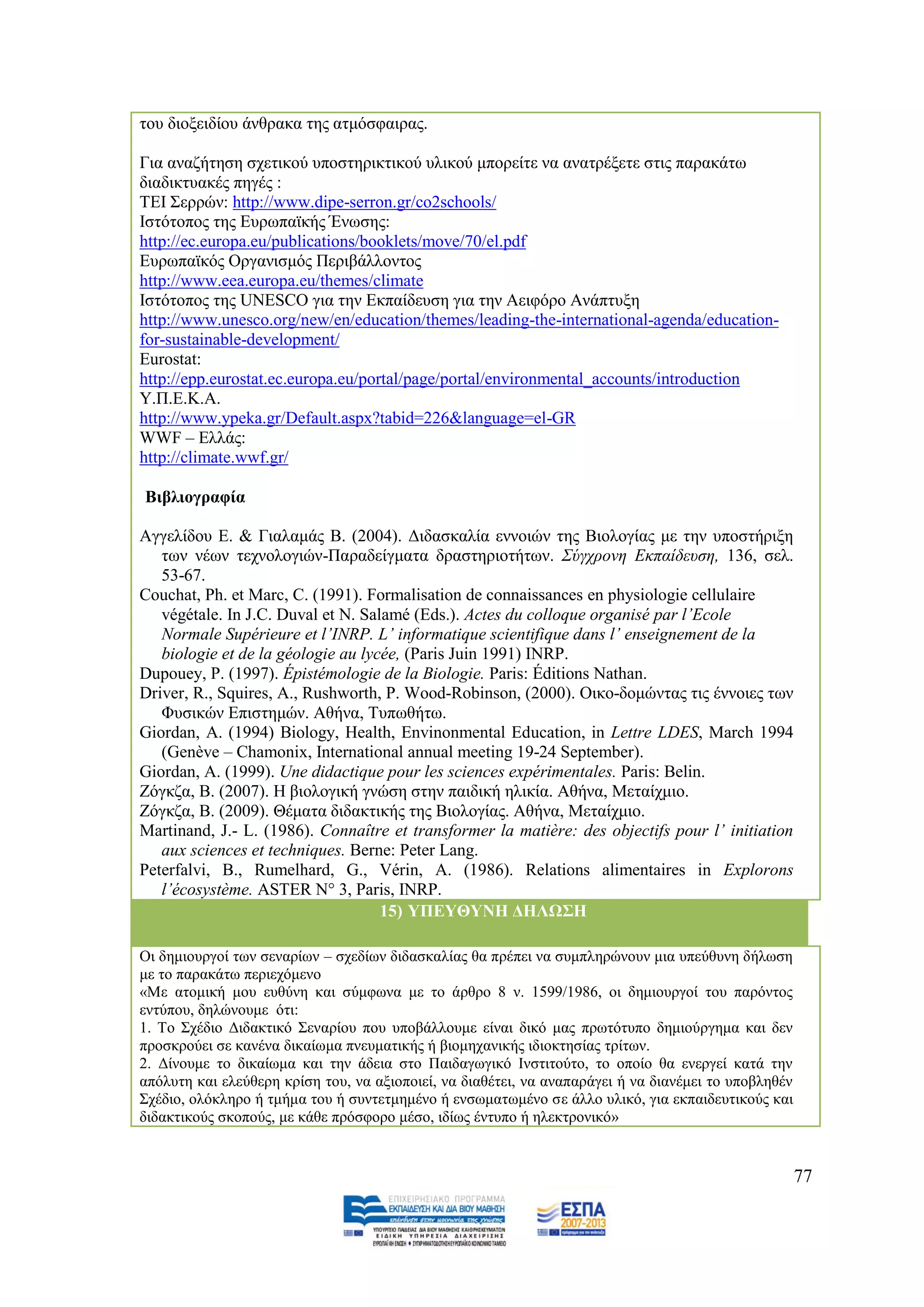 ηνπ δηνμεηδίνπ άλζξαθα ηεο αηκφζθαηξαο.

Γηα αλαδήηεζε ζρεηηθνχ ππνζηεξηθηηθνχ πιηθνχ κπνξείηε λα αλαηξέμεηε ζηηο παξαθάησ
δηαδηθηπαθέο πεγέο :
ΣΔΗ ΢εξξψλ: http://www.dipe-serron.gr/co2schools/
Ηζηφηνπνο ηεο Δπξσπατθήο Έλσζεο:
http://ec.europa.eu/publications/booklets/move/70/el.pdf
Δπξσπατθφο Οξγαληζκφο Πεξηβάιινληνο
http://www.eea.europa.eu/themes/climate
Ηζηφηνπνο ηεο UNESCO γηα ηελ Δθπαίδεπζε γηα ηελ Αεηθφξν Αλάπηπμε
http://www.unesco.org/new/en/education/themes/leading-the-international-agenda/education-
for-sustainable-development/
Eurostat:
http://epp.eurostat.ec.europa.eu/portal/page/portal/environmental_accounts/introduction
Τ.Π.Δ.Κ.Α.
http://www.ypeka.gr/Default.aspx?tabid=226&language=el-GR
WWF – Διιάο:
http://climate.wwf.gr/

Βηβιηνγξαθία

Αγγειίδνπ Δ. & Γηαιακάο Β. (2004). Γηδαζθαιία ελλνηψλ ηεο Βηνινγίαο κε ηελ ππνζηήξημε
   ησλ λέσλ ηερλνινγηψλ-Παξαδείγκαηα δξαζηεξηνηήησλ. Σύγρξνλε Δθπαίδεπζε, 136, ζει.
   53-67.
Couchat, Ph. et Marc, C. (1991). Formalisation de connaissances en physiologie cellulaire
   végétale. Ηn J.C. Duval et N. Salamé (Eds.). Actes du colloque organisé par l’Ecole
   Normale Supérieure et l’INRP. L’ informatique scientifique dans l’ enseignement de la
   biologie et de la géologie au lycée, (Paris Juin 1991) INRP.
Dupouey, P. (1997). Épistémologie de la Biologie. Paris: Éditions Nathan.
Driver, R., Squires, A., Rushworth, P. Wood-Robinson, (2000). Οηθν-δνκψληαο ηηο έλλνηεο ησλ
   Φπζηθψλ Δπηζηεκψλ. Αζήλα, Σππσζήησ.
Giordan, A. (1994) Biology, Health, Envinonmental Education, in Lettre LDES, March 1994
   (Genève – Chamonix, International annual meeting 19-24 September).
Giordan, A. (1999). Une didactique pour les sciences expérimentales. Paris: Belin.
Εφγθδα, Β. (2007). Ζ βηνινγηθή γλψζε ζηελ παηδηθή ειηθία. Αζήλα, Μεηαίρκην.
Εφγθδα, Β. (2009). Θέκαηα δηδαθηηθήο ηεο Βηνινγίαο. Αζήλα, Μεηαίρκην.
Martinand, J.- L. (1986). Connaître et transformer la matière: des objectifs pour l’ initiation
   aux sciences et techniques. Berne: Peter Lang.
Peterfalvi, B., Rumelhard, G., Vérin, A. (1986). Relations alimentaires in Explorons
   l’écosystème. ASTER N° 3, Paris, INRP.
                                    15) ΤΠΔΤΘΤΝΖ ΓΖΛΩ΢Ζ

Οη δεκηνπξγνί ησλ ζελαξίσλ – ζρεδίσλ δηδαζθαιίαο ζα πξέπεη λα ζπκπιεξψλνπλ κηα ππεχζπλε δήισζε
κε ην παξαθάησ πεξηερφκελν
«Με αηνκηθή κνπ επζχλε θαη ζχκθσλα κε ην άξζξν 8 λ. 1599/1986, νη δεκηνπξγνί ηνπ παξφληνο
εληχπνπ, δειψλνπκε φηη:
1. Σν ΢ρέδην Γηδαθηηθφ ΢ελαξίνπ πνπ ππνβάιινπκε είλαη δηθφ καο πξσηφηππν δεκηνχξγεκα θαη δελ
πξνζθξνχεη ζε θαλέλα δηθαίσκα πλεπκαηηθήο ή βηνκεραληθήο ηδηνθηεζίαο ηξίησλ.
2. Γίλνπκε ην δηθαίσκα θαη ηελ άδεηα ζην Παηδαγσγηθφ Ηλζηηηνχην, ην νπνίν ζα ελεξγεί θαηά ηελ
απφιπηε θαη ειεχζεξε θξίζε ηνπ, λα αμηνπνηεί, λα δηαζέηεη, λα αλαπαξάγεη ή λα δηαλέκεη ην ππνβιεζέλ
΢ρέδην, νιφθιεξν ή ηκήκα ηνπ ή ζπληεηκεκέλν ή ελζσκαησκέλν ζε άιιν πιηθφ, γηα εθπαηδεπηηθνχο θαη
δηδαθηηθνχο ζθνπνχο, κε θάζε πξφζθνξν κέζν, ηδίσο έληππν ή ειεθηξνληθφ»


                                                                                                      77
 