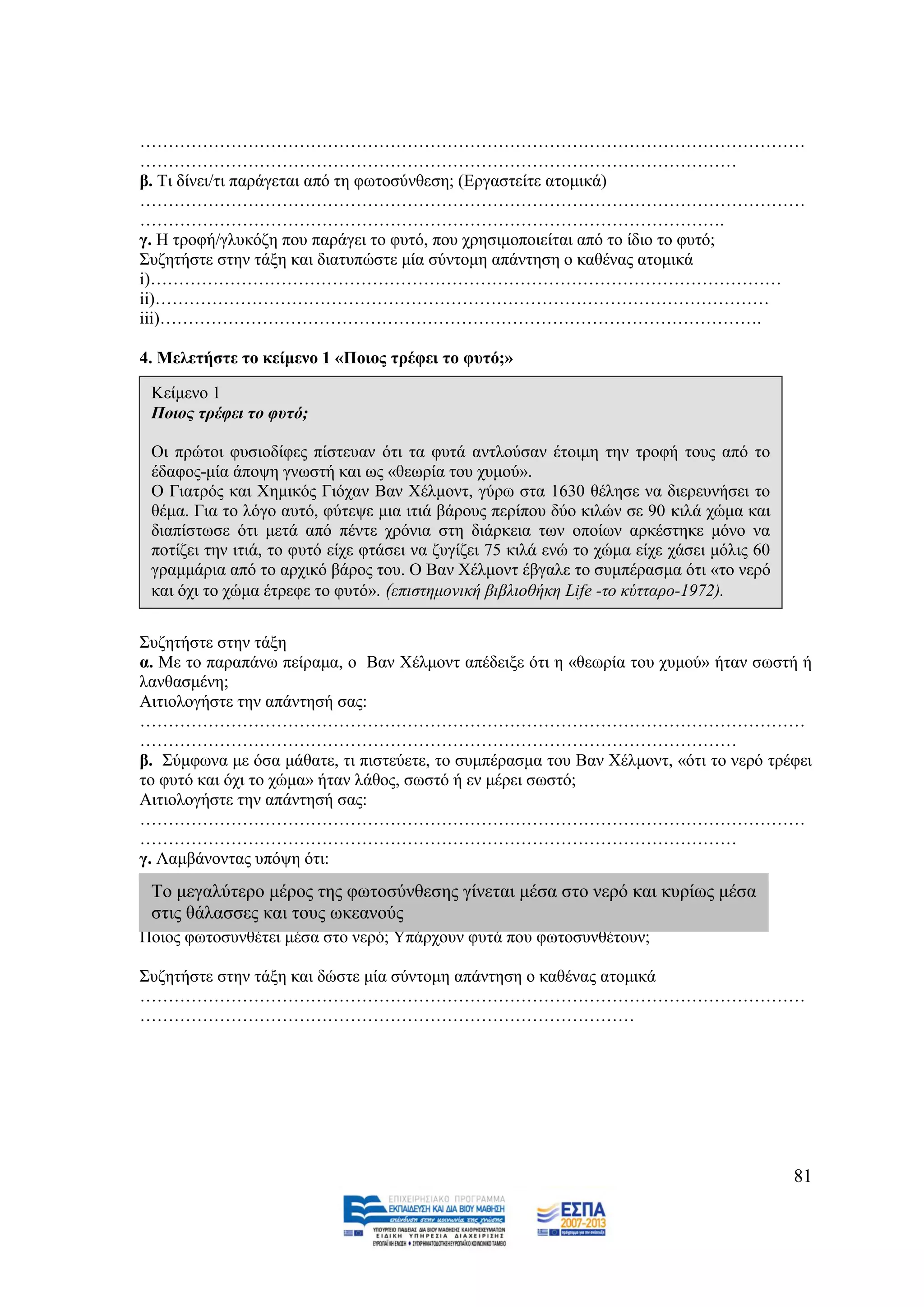 ………………………………………………………………………………………………………
……………………………………………………………………………………………
β. Ση δίλεη/ηη παξάγεηαη απφ ηε θσηνζχλζεζε; (Δξγαζηείηε αηνκηθά)
………………………………………………………………………………………………………
………………………………………………………………………………………….
γ. Ζ ηξνθή/γιπθφδε πνπ παξάγεη ην θπηφ, πνπ ρξεζηκνπνηείηαη απφ ην ίδην ην θπηφ;
΢πδεηήζηε ζηελ ηάμε θαη δηαηππψζηε κία ζχληνκε απάληεζε ν θαζέλαο αηνκηθά
i)…………………………………………………………………………………………………
ii)………………………………………………………………………………………………
iii)…………………………………………………………………………………………….

4. Μειεηήζηε ην θείκελν 1 «Πνηνο ηξέθεη ην θπηφ;»

 Κείκελν 1
 Πνηνο ηξέθεη ην θπηό;

 Οη πξψηνη θπζηνδίθεο πίζηεπαλ φηη ηα θπηά αληινχζαλ έηνηκε ηελ ηξνθή ηνπο απφ ην
 έδαθνο-κία άπνςε γλσζηή θαη σο «ζεσξία ηνπ ρπκνχ».
 Ο Γηαηξφο θαη Υεκηθφο Γηφραλ Βαλ Υέικνλη, γχξσ ζηα 1630 ζέιεζε λα δηεξεπλήζεη ην
 ζέκα. Γηα ην ιφγν απηφ, θχηεςε κηα ηηηά βάξνπο πεξίπνπ δχν θηιψλ ζε 90 θηιά ρψκα θαη
 δηαπίζησζε φηη κεηά απφ πέληε ρξφληα ζηε δηάξθεηα ησλ νπνίσλ αξθέζηεθε κφλν λα
 πνηίδεη ηελ ηηηά, ην θπηφ είρε θηάζεη λα δπγίδεη 75 θηιά ελψ ην ρψκα είρε ράζεη κφιηο 60
 γξακκάξηα απφ ην αξρηθφ βάξνο ηνπ. Ο Βαλ Υέικνλη έβγαιε ην ζπκπέξαζκα φηη «ην λεξφ
 θαη φρη ην ρψκα έηξεθε ην θπηφ». (επηζηεκνληθή βηβιηνζήθε Life -ην θύηηαξν-1972).


΢πδεηήζηε ζηελ ηάμε
α. Με ην παξαπάλσ πείξακα, ν Βαλ Υέικνλη απέδεημε φηη ε «ζεσξία ηνπ ρπκνχ» ήηαλ ζσζηή ή
ιαλζαζκέλε;
Αηηηνινγήζηε ηελ απάληεζή ζαο:
………………………………………………………………………………………………………
……………………………………………………………………………………………
β. ΢χκθσλα κε φζα κάζαηε, ηη πηζηεχεηε, ην ζπκπέξαζκα ηνπ Βαλ Υέικνλη, «φηη ην λεξφ ηξέθεη
ην θπηφ θαη φρη ην ρψκα» ήηαλ ιάζνο, ζσζηφ ή ελ κέξεη ζσζηφ;
Αηηηνινγήζηε ηελ απάληεζή ζαο:
………………………………………………………………………………………………………
……………………………………………………………………………………………
γ. Λακβάλνληαο ππφςε φηη:
 Σν κεγαιχηεξν κέξνο ηεο θσηνζχλζεζεο γίλεηαη κέζα ζην λεξφ θαη θπξίσο κέζα
 ζηηο ζάιαζζεο θαη ηνπο σθεαλνχο
Πνηνο θσηνζπλζέηεη κέζα ζην λεξφ; Τπάξρνπλ θπηά πνπ θσηνζπλζέηνπλ;

΢πδεηήζηε ζηελ ηάμε θαη δψζηε κία ζχληνκε απάληεζε ν θαζέλαο αηνκηθά
………………………………………………………………………………………………………
……………………………………………………………………………




                                                                                            81
 