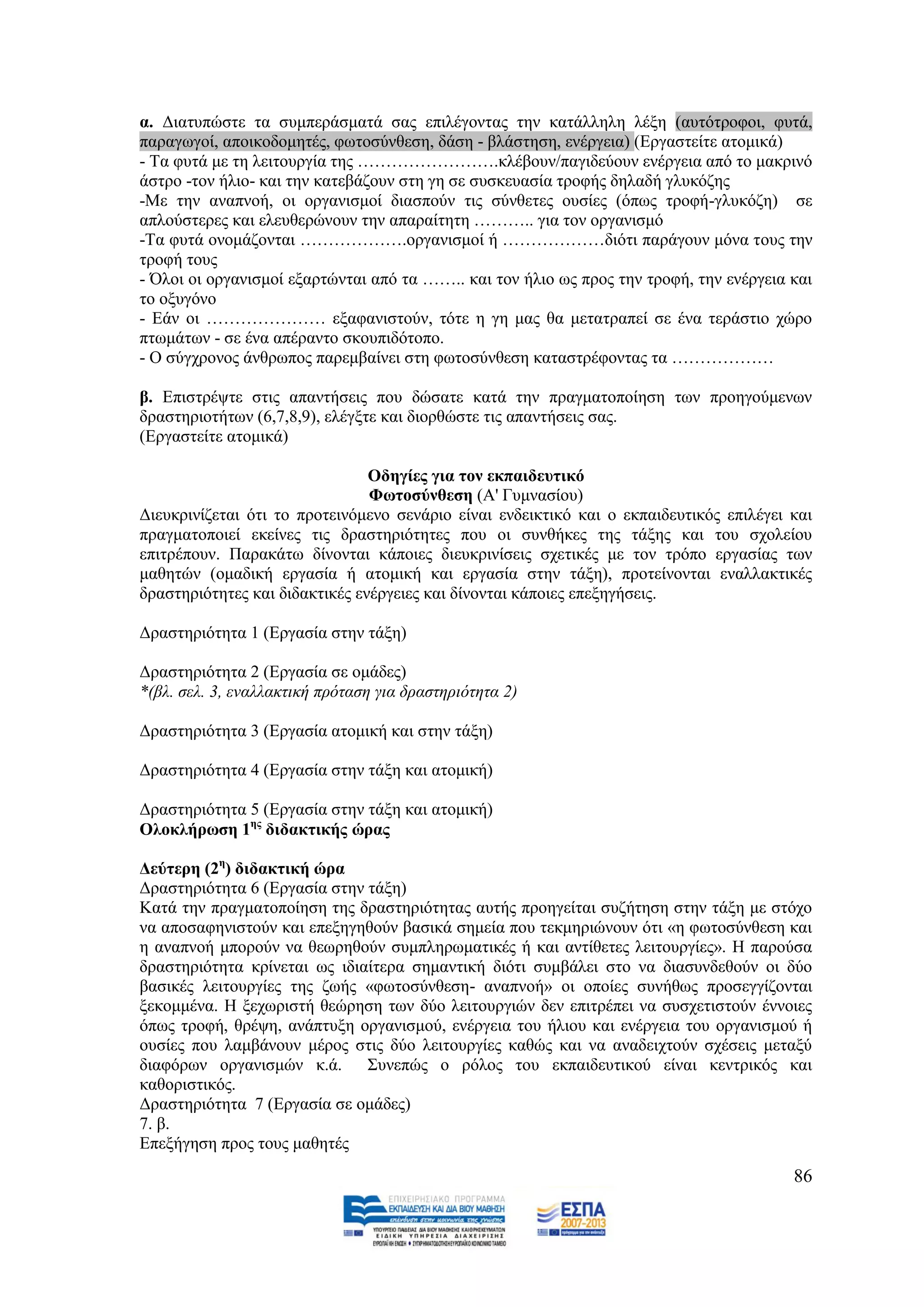 α. Γηαηππψζηε ηα ζπκπεξάζκαηά ζαο επηιέγνληαο ηελ θαηάιιειε ιέμε (απηφηξνθνη, θπηά,
παξαγσγνί, απνηθνδνκεηέο, θσηνζχλζεζε, δάζε - βιάζηεζε, ελέξγεηα) (Δξγαζηείηε αηνκηθά)
- Σα θπηά κε ηε ιεηηνπξγία ηεο …………………….θιέβνπλ/παγηδεχνπλ ελέξγεηα απφ ην καθξηλφ
άζηξν -ηνλ ήιην- θαη ηελ θαηεβάδνπλ ζηε γε ζε ζπζθεπαζία ηξνθήο δειαδή γιπθφδεο
-Με ηελ αλαπλνή, νη νξγαληζκνί δηαζπνχλ ηηο ζχλζεηεο νπζίεο (φπσο ηξνθή-γιπθφδε) ζε
απινχζηεξεο θαη ειεπζεξψλνπλ ηελ απαξαίηεηε ……….. γηα ηνλ νξγαληζκφ
-Σα θπηά νλνκάδνληαη ……………….νξγαληζκνί ή ………………δηφηη παξάγνπλ κφλα ηνπο ηελ
ηξνθή ηνπο
- Όινη νη νξγαληζκνί εμαξηψληαη απφ ηα …….. θαη ηνλ ήιην σο πξνο ηελ ηξνθή, ηελ ελέξγεηα θαη
ην νμπγφλν
- Δάλ νη ………………… εμαθαληζηνχλ, ηφηε ε γε καο ζα κεηαηξαπεί ζε έλα ηεξάζηην ρψξν
πησκάησλ - ζε έλα απέξαλην ζθνππηδφηνπν.
- Ο ζχγρξνλνο άλζξσπνο παξεκβαίλεη ζηε θσηνζχλζεζε θαηαζηξέθνληαο ηα ………………

β. Δπηζηξέςηε ζηηο απαληήζεηο πνπ δψζαηε θαηά ηελ πξαγκαηνπνίεζε ησλ πξνεγνχκελσλ
δξαζηεξηνηήησλ (6,7,8,9), ειέγμηε θαη δηνξζψζηε ηηο απαληήζεηο ζαο.
(Δξγαζηείηε αηνκηθά)

                                Οδεγίεο γηα ηνλ εθπαηδεπηηθφ
                                Φσηνζχλζεζε (Α' Γπκλαζίνπ)
Γηεπθξηλίδεηαη φηη ην πξνηεηλφκελν ζελάξην είλαη ελδεηθηηθφ θαη ν εθπαηδεπηηθφο επηιέγεη θαη
πξαγκαηνπνηεί εθείλεο ηηο δξαζηεξηφηεηεο πνπ νη ζπλζήθεο ηεο ηάμεο θαη ηνπ ζρνιείνπ
επηηξέπνπλ. Παξαθάησ δίλνληαη θάπνηεο δηεπθξηλίζεηο ζρεηηθέο κε ηνλ ηξφπν εξγαζίαο ησλ
καζεηψλ (νκαδηθή εξγαζία ή αηνκηθή θαη εξγαζία ζηελ ηάμε), πξνηείλνληαη ελαιιαθηηθέο
δξαζηεξηφηεηεο θαη δηδαθηηθέο ελέξγεηεο θαη δίλνληαη θάπνηεο επεμεγήζεηο.

Γξαζηεξηφηεηα 1 (Δξγαζία ζηελ ηάμε)

Γξαζηεξηφηεηα 2 (Δξγαζία ζε νκάδεο)
*(βι. ζει. 3, ελαιιαθηηθή πξόηαζε γηα δξαζηεξηόηεηα 2)

Γξαζηεξηφηεηα 3 (Δξγαζία αηνκηθή θαη ζηελ ηάμε)

Γξαζηεξηφηεηα 4 (Δξγαζία ζηελ ηάμε θαη αηνκηθή)

Γξαζηεξηφηεηα 5 (Δξγαζία ζηελ ηάμε θαη αηνκηθή)
Οινθιήξσζε 1εο δηδαθηηθήο ψξαο

Γεχηεξε (2ε) δηδαθηηθή ψξα
Γξαζηεξηφηεηα 6 (Δξγαζία ζηελ ηάμε)
Καηά ηελ πξαγκαηνπνίεζε ηεο δξαζηεξηφηεηαο απηήο πξνεγείηαη ζπδήηεζε ζηελ ηάμε κε ζηφρν
λα απνζαθεληζηνχλ θαη επεμεγεζνχλ βαζηθά ζεκεία πνπ ηεθκεξηψλνπλ φηη «ε θσηνζχλζεζε θαη
ε αλαπλνή κπνξνχλ λα ζεσξεζνχλ ζπκπιεξσκαηηθέο ή θαη αληίζεηεο ιεηηνπξγίεο». Ζ παξνχζα
δξαζηεξηφηεηα θξίλεηαη σο ηδηαίηεξα ζεκαληηθή δηφηη ζπκβάιεη ζην λα δηαζπλδεζνχλ νη δχν
βαζηθέο ιεηηνπξγίεο ηεο δσήο «θσηνζχλζεζε- αλαπλνή» νη νπνίεο ζπλήζσο πξνζεγγίδνληαη
μεθνκκέλα. Ζ μερσξηζηή ζεψξεζε ησλ δχν ιεηηνπξγηψλ δελ επηηξέπεη λα ζπζρεηηζηνχλ έλλνηεο
φπσο ηξνθή, ζξέςε, αλάπηπμε νξγαληζκνχ, ελέξγεηα ηνπ ήιηνπ θαη ελέξγεηα ηνπ νξγαληζκνχ ή
νπζίεο πνπ ιακβάλνπλ κέξνο ζηηο δχν ιεηηνπξγίεο θαζψο θαη λα αλαδεηρηνχλ ζρέζεηο κεηαμχ
δηαθφξσλ νξγαληζκψλ θ.ά. ΢πλεπψο ν ξφινο ηνπ εθπαηδεπηηθνχ είλαη θεληξηθφο θαη
θαζνξηζηηθφο.
Γξαζηεξηφηεηα 7 (Δξγαζία ζε νκάδεο)
7. β.
Δπεμήγεζε πξνο ηνπο καζεηέο
                                                                                         86
 