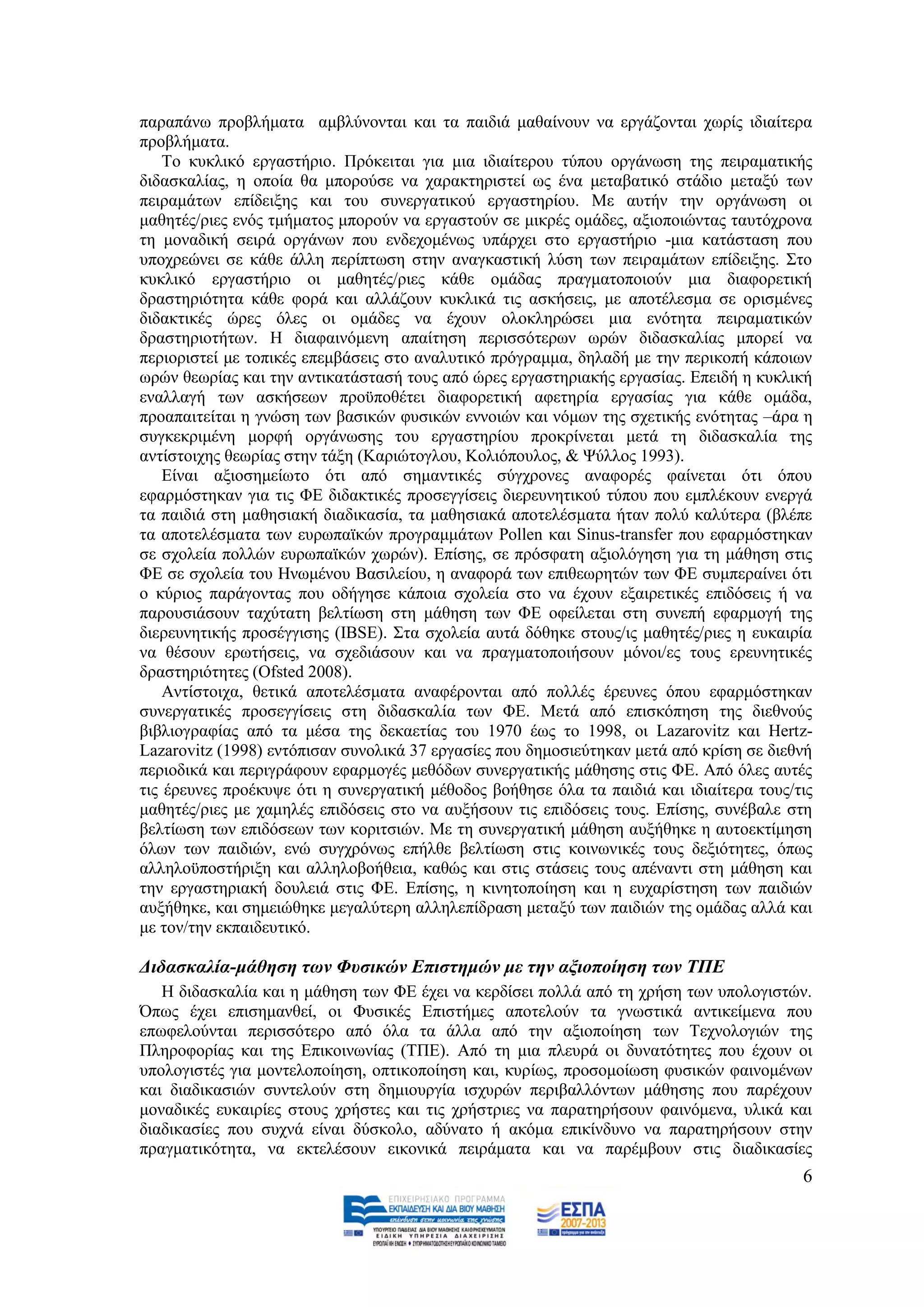 παξαπάλσ πξνβιήκαηα ακβιχλνληαη θαη ηα παηδηά καζαίλνπλ λα εξγάδνληαη ρσξίο ηδηαίηεξα
πξνβιήκαηα.
    Σν θπθιηθφ εξγαζηήξην. Πξφθεηηαη γηα κηα ηδηαίηεξνπ ηχπνπ νξγάλσζε ηεο πεηξακαηηθήο
δηδαζθαιίαο, ε νπνία ζα κπνξνχζε λα ραξαθηεξηζηεί σο έλα κεηαβαηηθφ ζηάδην κεηαμχ ησλ
πεηξακάησλ επίδεημεο θαη ηνπ ζπλεξγαηηθνχ εξγαζηεξίνπ. Με απηήλ ηελ νξγάλσζε νη
καζεηέο/ξηεο ελφο ηκήκαηνο κπνξνχλ λα εξγαζηνχλ ζε κηθξέο νκάδεο, αμηνπνηψληαο ηαπηφρξνλα
ηε κνλαδηθή ζεηξά νξγάλσλ πνπ ελδερνκέλσο ππάξρεη ζην εξγαζηήξην -κηα θαηάζηαζε πνπ
ππνρξεψλεη ζε θάζε άιιε πεξίπησζε ζηελ αλαγθαζηηθή ιχζε ησλ πεηξακάησλ επίδεημεο. ΢ην
θπθιηθφ εξγαζηήξην νη καζεηέο/ξηεο θάζε νκάδαο πξαγκαηνπνηνχλ κηα δηαθνξεηηθή
δξαζηεξηφηεηα θάζε θνξά θαη αιιάδνπλ θπθιηθά ηηο αζθήζεηο, κε απνηέιεζκα ζε νξηζκέλεο
δηδαθηηθέο ψξεο φιεο νη νκάδεο λα έρνπλ νινθιεξψζεη κηα ελφηεηα πεηξακαηηθψλ
δξαζηεξηνηήησλ. Ζ δηαθαηλφκελε απαίηεζε πεξηζζφηεξσλ σξψλ δηδαζθαιίαο κπνξεί λα
πεξηνξηζηεί κε ηνπηθέο επεκβάζεηο ζην αλαιπηηθφ πξφγξακκα, δειαδή κε ηελ πεξηθνπή θάπνησλ
σξψλ ζεσξίαο θαη ηελ αληηθαηάζηαζή ηνπο απφ ψξεο εξγαζηεξηαθήο εξγαζίαο. Δπεηδή ε θπθιηθή
ελαιιαγή ησλ αζθήζεσλ πξνυπνζέηεη δηαθνξεηηθή αθεηεξία εξγαζίαο γηα θάζε νκάδα,
πξναπαηηείηαη ε γλψζε ησλ βαζηθψλ θπζηθψλ ελλνηψλ θαη λφκσλ ηεο ζρεηηθήο ελφηεηαο –άξα ε
ζπγθεθξηκέλε κνξθή νξγάλσζεο ηνπ εξγαζηεξίνπ πξνθξίλεηαη κεηά ηε δηδαζθαιία ηεο
αληίζηνηρεο ζεσξίαο ζηελ ηάμε (Καξηψηνγινπ, Κνιηφπνπινο, & Φχιινο 1993).
    Δίλαη αμηνζεκείσην φηη απφ ζεκαληηθέο ζχγρξνλεο αλαθνξέο θαίλεηαη φηη φπνπ
εθαξκφζηεθαλ γηα ηηο ΦΔ δηδαθηηθέο πξνζεγγίζεηο δηεξεπλεηηθνχ ηχπνπ πνπ εκπιέθνπλ ελεξγά
ηα παηδηά ζηε καζεζηαθή δηαδηθαζία, ηα καζεζηαθά απνηειέζκαηα ήηαλ πνιχ θαιχηεξα (βιέπε
ηα απνηειέζκαηα ησλ επξσπατθψλ πξνγξακκάησλ Pollen θαη Sinus-transfer πνπ εθαξκφζηεθαλ
ζε ζρνιεία πνιιψλ επξσπατθψλ ρσξψλ). Δπίζεο, ζε πξφζθαηε αμηνιφγεζε γηα ηε κάζεζε ζηηο
ΦΔ ζε ζρνιεία ηνπ Ζλσκέλνπ Βαζηιείνπ, ε αλαθνξά ησλ επηζεσξεηψλ ησλ ΦΔ ζπκπεξαίλεη φηη
ν θχξηνο παξάγνληαο πνπ νδήγεζε θάπνηα ζρνιεία ζην λα έρνπλ εμαηξεηηθέο επηδφζεηο ή λα
παξνπζηάζνπλ ηαρχηαηε βειηίσζε ζηε κάζεζε ησλ ΦΔ νθείιεηαη ζηε ζπλεπή εθαξκνγή ηεο
δηεξεπλεηηθήο πξνζέγγηζεο (IBSE). ΢ηα ζρνιεία απηά δφζεθε ζηνπο/ηο καζεηέο/ξηεο ε επθαηξία
λα ζέζνπλ εξσηήζεηο, λα ζρεδηάζνπλ θαη λα πξαγκαηνπνηήζνπλ κφλνη/εο ηνπο εξεπλεηηθέο
δξαζηεξηφηεηεο (Ofsted 2008).
    Αληίζηνηρα, ζεηηθά απνηειέζκαηα αλαθέξνληαη απφ πνιιέο έξεπλεο φπνπ εθαξκφζηεθαλ
ζπλεξγαηηθέο πξνζεγγίζεηο ζηε δηδαζθαιία ησλ ΦΔ. Μεηά απφ επηζθφπεζε ηεο δηεζλνχο
βηβιηνγξαθίαο απφ ηα κέζα ηεο δεθαεηίαο ηνπ 1970 έσο ην 1998, νη Lazarovitz θαη Hertz-
Lazarovitz (1998) εληφπηζαλ ζπλνιηθά 37 εξγαζίεο πνπ δεκνζηεχηεθαλ κεηά απφ θξίζε ζε δηεζλή
πεξηνδηθά θαη πεξηγξάθνπλ εθαξκνγέο κεζφδσλ ζπλεξγαηηθήο κάζεζεο ζηηο ΦΔ. Απφ φιεο απηέο
ηηο έξεπλεο πξνέθπςε φηη ε ζπλεξγαηηθή κέζνδνο βνήζεζε φια ηα παηδηά θαη ηδηαίηεξα ηνπο/ηηο
καζεηέο/ξηεο κε ρακειέο επηδφζεηο ζην λα απμήζνπλ ηηο επηδφζεηο ηνπο. Δπίζεο, ζπλέβαιε ζηε
βειηίσζε ησλ επηδφζεσλ ησλ θνξηηζηψλ. Με ηε ζπλεξγαηηθή κάζεζε απμήζεθε ε απηνεθηίκεζε
φισλ ησλ παηδηψλ, ελψ ζπγρξφλσο επήιζε βειηίσζε ζηηο θνηλσληθέο ηνπο δεμηφηεηεο, φπσο
αιιεινυπνζηήξημε θαη αιιεινβνήζεηα, θαζψο θαη ζηηο ζηάζεηο ηνπο απέλαληη ζηε κάζεζε θαη
ηελ εξγαζηεξηαθή δνπιεηά ζηηο ΦΔ. Δπίζεο, ε θηλεηνπνίεζε θαη ε επραξίζηεζε ησλ παηδηψλ
απμήζεθε, θαη ζεκεηψζεθε κεγαιχηεξε αιιειεπίδξαζε κεηαμχ ησλ παηδηψλ ηεο νκάδαο αιιά θαη
κε ηνλ/ηελ εθπαηδεπηηθφ.

Γηδαζθαιία-κάζεζε ησλ Φπζηθώλ Δπηζηεκώλ κε ηελ αμηνπνίεζε ησλ ΣΠΔ
   Ζ δηδαζθαιία θαη ε κάζεζε ησλ ΦΔ έρεη λα θεξδίζεη πνιιά απφ ηε ρξήζε ησλ ππνινγηζηψλ.
Όπσο έρεη επηζεκαλζεί, νη Φπζηθέο Δπηζηήκεο απνηεινχλ ηα γλσζηηθά αληηθείκελα πνπ
επσθεινχληαη πεξηζζφηεξν απφ φια ηα άιια απφ ηελ αμηνπνίεζε ησλ Σερλνινγηψλ ηεο
Πιεξνθνξίαο θαη ηεο Δπηθνηλσλίαο (ΣΠΔ). Απφ ηε κηα πιεπξά νη δπλαηφηεηεο πνπ έρνπλ νη
ππνινγηζηέο γηα κνληεινπνίεζε, νπηηθνπνίεζε θαη, θπξίσο, πξνζνκνίσζε θπζηθψλ θαηλνκέλσλ
θαη δηαδηθαζηψλ ζπληεινχλ ζηε δεκηνπξγία ηζρπξψλ πεξηβαιιφλησλ κάζεζεο πνπ παξέρνπλ
κνλαδηθέο επθαηξίεο ζηνπο ρξήζηεο θαη ηηο ρξήζηξηεο λα παξαηεξήζνπλ θαηλφκελα, πιηθά θαη
δηαδηθαζίεο πνπ ζπρλά είλαη δχζθνιν, αδχλαην ή αθφκα επηθίλδπλν λα παξαηεξήζνπλ ζηελ
πξαγκαηηθφηεηα, λα εθηειέζνπλ εηθνληθά πεηξάκαηα θαη λα παξέκβνπλ ζηηο δηαδηθαζίεο
                                                                                         6
 