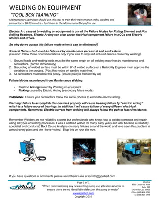 WELDING ON EQUIPMENT
 “TOOL BOX TRAINING”
Maintenance Supervisors should use this tool to train their maintenance techs, welders and
contractors - 10-20 minutes – Post them in the Maintenance Shop after use

Electric Arc caused by welding on equipment is one of the Failure Modes for Rolling Element and Non
Rolling Bearings. Electric Arcing can also cause electrical component failure in MCCs and Electric
Motors and Drives.

So why do we accept this failure mode when it can be eliminated?

General Rules which must be followed by maintenance personnel and contractors:
(Caution: follow these recommendations only if you want to stop self induced failures caused by welding)

1. Ground leads and welding leads must be the same length on all welding machines by maintenance and
   contractors. (correct immediately)
2. Grounding of welded surface must be within 6” of welded surface or a Reliability Engineer must approve the
   variation to the process. (Post this notice on welding machines)
3. All contractors must follow this policy. (insure policy is followed by all)

Failure Modes experienced from Maintenance Welding

   -   Electric Arcing caused by Welding on equipment
   -   Flaking caused by Electric Arcing (secondary failure mode)

WARNING: Ensure your contractors follow the same process to eliminate electric arcing.

Warning: failure to accomplish this one task properly will cause bearing failure by “electric arcing”
which is a failure mode of bearings. In addition it will cause failure of many different electrical
components. Remember: Electric current from welding will always follow the path of least Resistance.


Remember Welders are not reliability experts but professionals who know how to weld to construct and repair
using all types of welding processes. I was a certified welder for many early years and later became a reliability
specialist and conducted Root Cause Analysis on many failures around the world and have seen this problem in
almost every plant and site I have visited. Stop this on your site now.




If you have questions or comments please send them to me at rsmith@gpallied.com

                                                        Page 1 of 1                                              GPAllied
                                                                                                   4360 Corporate Road
                            “When commissioning any new existing pump use Vibration Analysis to                 Suite 110
                               ensure there are no identifiable defect on the pump or motor”       Charleston, SC 29405
                                                     www.gpallied.com                              Office (843) 414-5760
                                                                                                     Fax (843) 414-5779
                                                      Copyright 2010
 
