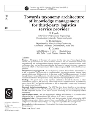 The current issue and full text archive of this journal is available at
                                                 www.emeraldinsight.com/1463-5771.htm




BIJ
18,1                                   Towards taxonomy architecture
                                         of knowledge management
                                           for third-party logistics
42
                                               service provider
                                                                                     R. Rajesh
                                                              Department of Mechanical Engineering,
                                                             Noorul Islam University, Kumarakoil, India
                                                                                S. Pugazhendhi
                                                           Department of Manufacturing Engineering,
                                                         Annamalai University, Chidambaram, India, and
                                                                                     K. Ganesh
                                                              Global Business Services – Global Delivery,
                                                              IBM India Private Limited, Mumbai, India

                                     Abstract
                                     Purpose – The purpose of this paper is to examine how the rapid pace of technological change,
                                     attrition rate, global complexities and the increasing amount of data and information available have
                                     complicated the task of managing knowledge for third-party logistics (3PL) service providers. Based
                                     on literature, there is a need for research into the development of a generic taxonomy components
                                     framework (GTCF) for the implementation of knowledge management (KM) solution for 3PL service
                                     providers.
                                     Design/methodology/approach – A four-stage model has been devised for the development of a
                                     GTCF to implement KM solution for 3PL service providers. The authors proposed modiﬁed Q-sort
                                     method and also used Delphi analysis in the four-stage model. The KM components were identiﬁed
                                     through literature study and discussion with subject experts. The hierarchical structure of the taxonomy
                                     was derived and reﬁned through a survey among 3PL experts by employing Q-sort method.
                                     Findings – This paper makes several important contributions toward the objective of better
                                     understanding the role of 3PL operations in knowledge creation. The feedback from the respondents
                                     shows that the GTCF is of potential employment by 3PL service providers irrespective of the nature of
                                     the primary service they offer.
                                     Research limitations/implications – The GTCF has been devised based on survey responses
                                     gathered from 3PL experts in India. The ﬁndings of this study have implications for understanding the
                                     key KM components required for 3PL service provider relationship and also the weightage for KM
                                     components.
                                     Practical implications – The aim of this research is for the development of a GTCF which can be
                                     taken as the base for implementation of KM solutions for 3PL service providers.
                                     Originality/value – The contribution of this study lies in extending the body of knowledge of KM
                                     for 3PL service providers. It tests a proposed framework which has only limited empirical validation,
Benchmarking: An International
                                     and provides a broader understanding of KM components required for 3PL service provider.
Journal                              Keywords Knowledge management, Delphi method, Distribution channels and markets,
Vol. 18 No. 1, 2011
pp. 42-68                            Service industries
q Emerald Group Publishing Limited
1463-5771
                                     Paper type Research paper
DOI 10.1108/14635771111109814
 