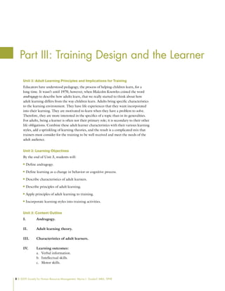 8 © 2009 Society for Human Resource Management. Myrna L. Gusdorf, MBA, SPHR
Unit 3: Adult Learning Principles and Implications for Training
Educators have understood pedagogy, the process of helping children learn, for a
long time. It wasn’t until 1970, however, when Malcolm Knowles coined the word
andragogy to describe how adults learn, that we really started to think about how
adult learning differs from the way children learn. Adults bring specific characteristics
to the learning environment. They have life experiences that they want incorporated
into their learning. They are motivated to learn when they have a problem to solve.
Therefore, they are more interested in the specifics of a topic than in its generalities.
For adults, being a learner is often not their primary role; it is secondary to their other
life obligations. Combine these adult learner characteristics with their various learning
styles, add a sprinkling of learning theories, and the result is a complicated mix that
trainers must consider for the training to be well received and meet the needs of the
adult audience.
Unit 3: Learning Objectives
By the end of Unit 3, students will:
Define andragogy.
n
n
Define learning as a change in behavior or cognitive process.
n
n
Describe characteristics of adult learners.
n
n
Describe principles of adult learning.
n
n
Apply principles of adult learning to training.
n
n
Incorporate learning styles into training activities.
n
n
Unit 3: Content Outline
I. Andragogy.
II. Adult learning theory.
III. Characteristics of adult learners.
IV. Learning outcomes:
Verbal information.
a.
Intellectual skills.
b.
Motor skills.
c.
Part III: Training Design and the Learner
 