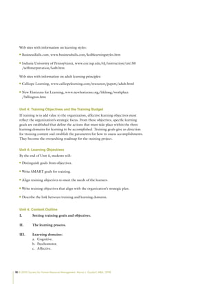 10 © 2009 Society for Human Resource Management. Myrna L. Gusdorf, MBA, SPHR
Web sites with information on learning styles:
BusinessBalls.com, www.businessballs.com/kolblearningstyles.htm
n
n
Indiana University of Pennsylvania, www.coe.iup.edu/rjl/instruction/cm150
n
n
/selfinterpretation/kolb.htm
Web sites with information on adult learning principles:
Calliope Learning, www.calliopelearning.com/resources/papers/adult.html
n
n
New Horizons for Learning, www.newhorizons.org/lifelong/workplace
n
n
/billington.htm
Unit 4: Training Objectives and the Training Budget
If training is to add value to the organization, effective learning objectives must
reflect the organization’s strategic focus. From these objectives, specific learning
goals are established that define the actions that must take place within the three
learning domains for learning to be accomplished. Training goals give us direction
for training content and establish the parameters for how to assess accomplishments.
They become the overarching roadmap for the training project.
Unit 4: Learning Objectives
By the end of Unit 4, students will:
Distinguish goals from objectives.
n
n
Write SMART goals for training.
n
n
Align training objectives to meet the needs of the learners.
n
n
Write training objectives that align with the organization’s strategic plan.
n
n
Describe the link between training and learning domains.
n
n
Unit 4: Content Outline
I. Setting training goals and objectives.
II. The learning process.
III. Learning domains:
Cognitive.
a.
Psychomotor.
b.
Affective.
c.
 