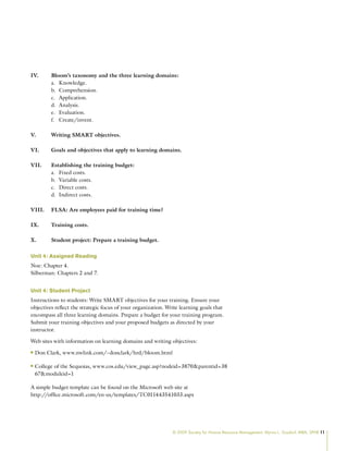 © 2009 Society for Human Resource Management. Myrna L. Gusdorf, MBA, SPHR 11
IV. Bloom’s taxonomy and the three learning domains:
Knowledge.
a.
Comprehension.
b.
Application.
c.
Analysis.
d.
Evaluation.
e.
Create/invent.
f.
V. Writing SMART objectives.
VI. Goals and objectives that apply to learning domains.
VII. Establishing the training budget:
Fixed costs.
a.
Variable costs.
b.
Direct costs.
c.
Indirect costs.
d.
VIII. FLSA: Are employees paid for training time?
IX. Training costs.
X. Student project: Prepare a training budget.
Unit 4: Assigned Reading
Noe: Chapter 4.
Silberman: Chapters 2 and 7.
Unit 4: Student Project
Instructions to students: Write SMART objectives for your training. Ensure your
objectives reflect the strategic focus of your organization. Write learning goals that
encompass all three learning domains. Prepare a budget for your training program.
Submit your training objectives and your proposed budgets as directed by your
instructor.
Web sites with information on learning domains and writing objectives:
Don Clark, www.nwlink.com/~donclark/hrd/bloom.html
n
n
College of the Sequoias, www.cos.edu/view_page.asp?nodeid=3870parentid=38
n
n
67moduleid=1
A simple budget template can be found on the Microsoft web site at
http://office.microsoft.com/en-us/templates/TC011443541033.aspx
 