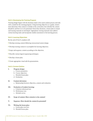 12 © 2009 Society for Human Resource Management. Myrna L. Gusdorf, MBA, SPHR
Unit 5: Developing the Training Program
Training design begins with the decisions made in the needs analysis process and ends
with a model for the training program. Using learning objectives as a guide, trainers
must determine what content to include in the curriculum, how detailed the content
should be and how it is to be presented. From these decisions, a lesson plan is created
and training materials are developed. Appropriate training materials must address
various learning styles and incorporate student assessment in the learning process.
Unit 5: Learning Objectives
By the end of Unit 5, students will:
Develop training content following instructional system design.
n
n
Develop training content to accomplish the learning objectives.
n
n
Scope and sequence content according to the objectives.
n
n
Describe various logical sequencing techniques.
n
n
Develop a lesson plan.
n
n
Create appropriate visual aids for presentations.
n
n
Unit 5: Content Outline
I. Program design:
Course parameters.
a.
Course objectives.
b.
Detailed lesson plan.
c.
Evaluation.
d.
II. Content derivation:
Relationship between objectives, content and evaluation.
a.
III. Evaluation of student learning:
Criterion-referenced test.
a.
Performance test.
b.
Attitude survey.
c.
IV. Scope of content: How extensive is the content?
V. Sequence: How should the content be presented?
VI. Writing the lesson plan:
Lesson plan overview.
a.
Detailed lesson plan.
b.
 