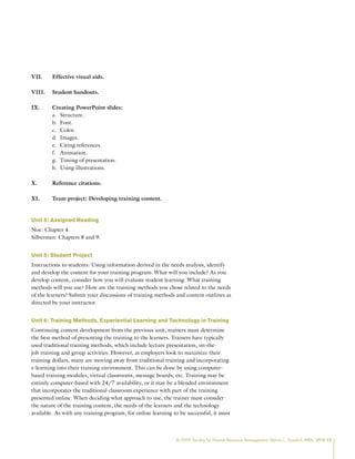 © 2009 Society for Human Resource Management. Myrna L. Gusdorf, MBA, SPHR 13
VII. Effective visual aids.
VIII. Student handouts.
IX. Creating PowerPoint slides:
Structure.
a.
Font.
b.
Color.
c.
Images.
d.
Citing references.
e.
Animation.
f.
Timing of presentation.
g.
Using illustrations.
h.
X. Reference citations.
XI. Team project: Developing training content.
Unit 5: Assigned Reading
Noe: Chapter 4.
Silberman: Chapters 8 and 9.
Unit 5: Student Project
Instructions to students: Using information derived in the needs analysis, identify
and develop the content for your training program. What will you include? As you
develop content, consider how you will evaluate student learning. What training
methods will you use? How are the training methods you chose related to the needs
of the learners? Submit your discussions of training methods and content outlines as
directed by your instructor.
Unit 6: Training Methods, Experiential Learning and Technology in Training
Continuing content development from the previous unit, trainers must determine
the best method of presenting the training to the learners. Trainers have typically
used traditional training methods, which include lecture presentation, on-the-
job training and group activities. However, as employers look to maximize their
training dollars, many are moving away from traditional training and incorporating
e-learning into their training environment. This can be done by using computer-
based training modules, virtual classrooms, message boards, etc. Training may be
entirely computer-based with 24/7 availability, or it may be a blended environment
that incorporates the traditional classroom experience with part of the training
presented online. When deciding what approach to use, the trainer must consider
the nature of the training content, the needs of the learners and the technology
available. As with any training program, for online learning to be successful, it must
 