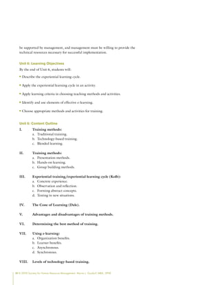 14 © 2009 Society for Human Resource Management. Myrna L. Gusdorf, MBA, SPHR
be supported by management, and management must be willing to provide the
technical resources necessary for successful implementation.
Unit 6: Learning Objectives
By the end of Unit 6, students will:
Describe the experiential learning cycle.
n
n
Apply the experiential learning cycle in an activity.
n
n
Apply learning criteria in choosing teaching methods and activities.
n
n
Identify and use elements of effective e-learning.
n
n
Choose appropriate methods and activities for training.
n
n
Unit 6: Content Outline
I. Training methods:
Traditional training.
a.
Technology-based training.
b.
Blended learning.
c.
II. Training methods:
Presentation methods.
a.
Hands-on learning.
b.
Group building methods.
c.
III. Experiential training/experiential learning cycle (Kolb):
Concrete experience.
a.
Observation and reflection.
b.
Forming abstract concepts.
c.
Testing in new situations.
d.
IV. The Cone of Learning (Dale).
V. Advantages and disadvantages of training methods.
VI. Determining the best method of training.
VII. Using e-learning:
Organization benefits.
a.
Learner benefits.
b.
Asynchronous.
c.
Synchronous.
d.
VIII. Levels of technology-based training.
 