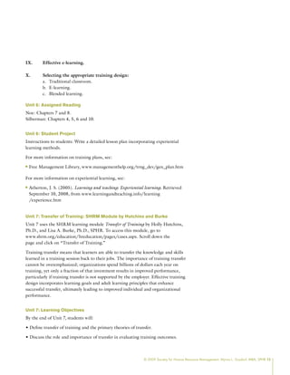 © 2009 Society for Human Resource Management. Myrna L. Gusdorf, MBA, SPHR 15
IX. Effective e-learning.
X. Selecting the appropriate training design:
Traditional classroom.
a.
E-learning.
b.
Blended learning.
c.
Unit 6: Assigned Reading
Noe: Chapters 7 and 8.
Silberman: Chapters 4, 5, 6 and 10.
Unit 6: Student Project
Instructions to students: Write a detailed lesson plan incorporating experiential
learning methods.
For more information on training plans, see:
Free Management Library, www.managementhelp.org/trng_dev/gen_plan.htm
n
n
For more information on experiential learning, see:
Atherton, J. S. (2005).
n
n Learning and teaching: Experiential learning. Retrieved
September 10, 2008, from www.learningandteaching.info/learning
/experience.htm
Unit 7: Transfer of Training: SHRM Module by Hutchins and Burke
Unit 7 uses the SHRM learning module Transfer of Training by Holly Hutchins,
Ph.D., and Lisa A. Burke, Ph.D., SPHR. To access this module, go to
www.shrm.org/education/hreducation/pages/cases.aspx. Scroll down the
page and click on “Transfer of Training.”
Training transfer means that learners are able to transfer the knowledge and skills
learned in a training session back to their jobs. The importance of training transfer
cannot be overemphasized; organizations spend billions of dollars each year on
training, yet only a fraction of that investment results in improved performance,
particularly if training transfer is not supported by the employer. Effective training
design incorporates learning goals and adult learning principles that enhance
successful transfer, ultimately leading to improved individual and organizational
performance.
Unit 7: Learning Objectives
By the end of Unit 7, students will:
• Define transfer of training and the primary theories of transfer.
• Discuss the role and importance of transfer in evaluating training outcomes.
 