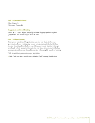 © 2009 Society for Human Resource Management. Myrna L. Gusdorf, MBA, SPHR 17
Unit 7: Assigned Reading
Noe: Chapter 5.
Silberman: Chapter 16.
Suggested Additional Reading
Broad, M.L. (2005). Beyond transfer of training: Engaging systems to improve
performance. San Francisco: John Wiley  Sons.
Unit 7: Student Project
Instructions to students: Design training activities and visual aids for your
presentation. Ensure your training content incorporates methods that facilitate
transfer of training. Consider how you will measure transfer after the training is
concluded. Submit sample training activities and visual aids as instructed. Include
comments about how your planned instruction will accomplish transfer of training.
Web site with information on transfer of training:
Don Clark.com, www.nwlink.com/~donclark/hrd/learning/transfer.html
n
n
 