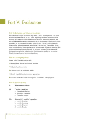20 © 2009 Society for Human Resource Management. Myrna L. Gusdorf, MBA, SPHR
Unit 10: Evaluation and Return on Investment
Evaluation and analysis are the last step in the ADDIE training model. This gives
trainers an opportunity to go back to the beginning and assess the results of the
training cycle. Organizations invest millions of dollars in training programs, and
organizations want to see a positive return for the money spent. As a result, training
managers are increasingly being asked to justify their expenses and demonstrate
how training dollars increase the organization’s bottom line. The problem is that
some benefits derived from training can be intangible and difficult to quantify. How
do you measure and put a dollar value on increased morale or better teamwork?
Consequently, gathering and compiling the information needed for an accurate
benefit/cost analysis can be a complicated task.
Unit 10: Learning Objectives
By the end of Unit 10, students will:
Determine the benefits of a training program.
n
n
Calculate benefit-cost ratio.
n
n
Calculate return on investment (ROI).
n
n
Identify when ROI evaluation is not appropriate.
n
n
Use other methods to verify training value when ROI is not appropriate.
n
n
Unit 10: Content Outline
I. Reluctance to evaluate.
II. Training evaluation:
Formative evaluation.
a.
Summative evaluation.
b.
Evaluation process.
c.
III. Kirkpatrick’s model of evaluation:
Level 1: Reaction.
a.
Level 2: Learning.
b.
Level 3: Behavior.
c.
Level 3: Results.
d.
Part V: Evaluation
 