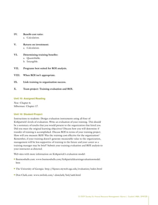 © 2009 Society for Human Resource Management. Myrna L. Gusdorf, MBA, SPHR 21
IV. Benefit-cost ratio:
Calculation.
a.
V. Return on investment:
Calculation.
a.
VI. Determining training benefits:
Quantifiable.
a.
Intangible.
b.
VII. Programs best suited for ROI analysis.
VIII. When ROI isn’t appropriate.
IX. Link training to organization success.
X. Team project: Training evaluation and ROI.
Unit 10: Assigned Reading
Noe: Chapter 6.
Silberman: Chapter 17.
Unit 10: Student Project
Instructions to students: Design evaluation instruments using all four of
Kirkpatrick’s levels of evaluation. Write an evaluation of your training. This should
be a summary of results that you would present to the organization that hired you.
Did you meet the original learning objectives? Discuss how you will determine if
transfer of training is accomplished. Discuss ROI in terms of your training project.
How will you measure ROI? Was the training cost-effective for the organization?
Remember, if your training doesn’t generate measurable value to the organization,
management will be less supportive of training in the future and your career as a
training manager may be brief! Submit your training evaluation and ROI analysis to
your instructor as directed.
Web sites with more information on Kirkpatrick’s evaluation model:
Businessballs.com: www.businessballs.com/kirkpatricklearningevaluationmodel.
n
n
htm
The University of Georgia: http://fsjones.myweb.uga.edu/evaluation/index.html
n
n
Don Clark.com: www.nwlink.com/~donclark/hrd/sat6.html
n
n
 