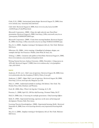 © 2009 Society for Human Resource Management. Myrna L. Gusdorf, MBA, SPHR 25
Clark, D. R. (2008). Instructional system design. Retrieved August 21, 2008, from
www.nwlink.com/~donclark/hrd/sat6.html.
Color wheel. Retrieved August 6, 2008, from www.wiu.edu/users/sew100
/itt351Project/ColorWheel.html.
Microsoft Corporation. (2008). Choose the right colors for your PowerPoint
presentation. Retrieved August 6, 2008, from http://office.microsoft.com/en-us
/powerpoint/HA010120721033.aspx.
Microsoft Corporation. (2008). Create better meeting handouts. Retrieved August
21, 2008, from http://office.microsoft.com/en-us/help/HA012111521033.aspx.
Noe, R. A. (2008). Employee training  development (4th ed). New York: McGraw-
Hill Irwin.
Silberman, M. (2006). Active training: A handbook of techniques, designs, case
examples and tips. San Francisco: Pfeiffer, John Wiley  Sons, Inc.
Terberg, J. (2005). Consistent color pallets in PowerPoint. Retrieved August 6, 2008,
from www.indezine.com/articles/colorpalette.html.
Writing Tutorial Services, Indiana University. (2004, November). Citing sources in
APA style. Retrieved August 7, 2008, from www.indiana.edu/~wts/pamphlets
/apa_style.shtml.
Unit 6
Anderson, H. M. (n.d.). Dale’s cone of experience. Retrieved August 20, 2008, from
www.johnwesley.edu/site/templates/CM311/Dales_Cone.pdf.
Anderson, J. (2007). Edgar Dale’s cone of experience. Retrieved August 20, 2008,
from http://ctl.mc.maricopa.edu/blogcast/?p=118.
Dale, E. (1969). Audiovisual methods in teaching (3rd edition). New York: The
Dryden Press; Holt, Rinehart and Winston.
Ford, M. (2004, May). What’s the big idea? Training, 41, 5, 50.
Freeman, L. (2008, April 15). Off-the-shelf learning. Personnel Today, 26-27.
Hall, B. (2008, July). E-learning for multiple generations. Chief Learning Officer.
Kolb, D. (1983). Experiential learning, experience as the source of learning and
development. Prentice Hall, New Jersey.
Learning Theories Knowledgebase. (2008). Experiential learning (Kolb). Retrieved
September 8, 2008, from www.learning-theories.com/experiential-learning-kolb.
html.
Noe, R. A. (2008). Employee training  development, 4th ed. New York: McGraw-
Hill Irwin.
 