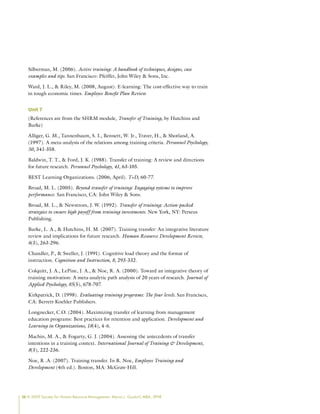 26 © 2009 Society for Human Resource Management. Myrna L. Gusdorf, MBA, SPHR
Silberman, M. (2006). Active training: A handbook of techniques, designs, case
examples and tips. San Francisco: Pfeiffer, John Wiley  Sons, Inc.
Ward, J. L.,  Riley, M. (2008, August). E-learning: The cost-effective way to train
in tough economic times. Employee Benefit Plan Review.
Unit 7
(References are from the SHRM module, Transfer of Training, by Hutchins and
Burke)
Alliger, G. M., Tannenbaum, S. I., Bennett, W. Jr., Traver, H.,  Shotland, A.
(1997). A meta-analysis of the relations among training criteria. Personnel Psychology,
50, 341-358.
Baldwin, T. T.,  Ford, J. K. (1988). Transfer of training: A review and directions
for future research. Personnel Psychology, 41, 63-105.
BEST Learning Organizations. (2006, April). T+D, 60-77.
Broad, M. L. (2005). Beyond transfer of training: Engaging systems to improve
performance. San Francisco, CA: John Wiley  Sons.
Broad, M. L.,  Newstrom, J. W. (1992). Transfer of training: Action-packed
strategies to ensure high payoff from training investments. New York, NY: Perseus
Publishing.
Burke, L. A.,  Hutchins, H. M. (2007). Training transfer: An integrative literature
review and implications for future research. Human Resource Development Review,
6(3), 263-296.
Chandler, P.,  Sweller, J. (1991). Cognitive load theory and the format of
instruction. Cognition and Instruction, 8, 293-332.
Colquitt, J. A., LePine, J. A.,  Noe, R. A. (2000). Toward an integrative theory of
training motivation: A meta-analytic path analysis of 20 years of research. Journal of
Applied Psychology, 85(5), 678-707.
Kirkpatrick, D. (1998). Evaluating training programs: The four levels. San Francisco,
CA: Berrett-Koehler Publishers.
Longnecker, C.O. (2004). Maximizing transfer of learning from management
education programs: Best practices for retention and application. Development and
Learning in Organizations, 18(4), 4-6.
Machin, M. A.,  Fogarty, G. J. (2004). Assessing the antecedents of transfer
intentions in a training context. International Journal of Training  Development,
8(3), 222-236.
Noe, R .A. (2007). Training transfer. In R. Noe, Employee Training and
Development (4th ed.). Boston, MA: McGraw-Hill.
 