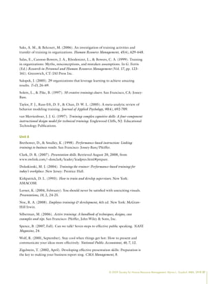 © 2009 Society for Human Resource Management. Myrna L. Gusdorf, MBA, SPHR 27
Saks, A. M.,  Belcourt, M. (2006). An investigation of training activities and
transfer of training in organizations. Human Resource Management, 45(4), 629-648.
Salas, E., Cannon-Bowers, J. A., Rhodenizer, L.,  Bowers, C. A. (1999). Training
in organizations: Myths, misconceptions, and mistaken assumptions. In G. Ferris
(Ed.) Research in Personnel and Human Resources Management (Vol. 17, pp. 123-
161). Greenwich, CT: JAI Press Inc.
Salopek, J. (2005). 29 organizations that leverage learning to achieve amazing
results. T+D, 26-69.
Solem, L.,  Pike, B. (1997). 50 creative training closers. San Francisco, CA: Jossey-
Bass.
Taylor, P. J., Russ-Eft, D. F.,  Chan, D. W. L. (2005). A meta-analytic review of
behavior modeling training. Journal of Applied Psychology, 90(4), 692-709.
van Merrienboer, J. J. G. (1997). Training complex cognitive skills: A four-component
instructional design model for technical training. Englewood Cliffs, NJ: Educational
Technology Publications.
Unit 8
Brethower, D.,  Smalley, K. (1998). Performance-based instruction: Linking
training to business results. San Francisco: Jossey-Bass/Pfeiffer.
Clark, D. R. (2007). Presentation skills. Retrieved August 20, 2008, from
www.nwlink.com/~donclark/leader/leadpres.html#prepare.
Dolaskinski, M. J. (2004). Training the trainer: Performance-based training for
today’s workplace. New Jersey: Prentice Hall.
Kirkpatrick, D. L. (1993). How to train and develop supervisors. New York:
AMACOM.
Lerner, K. (2004, February). You should never be satisfied with unexciting visuals.
Presentations, 18, 2, 24-25.
Noe, R. A. (2008). Employee training  development, 4th ed. New York: McGraw-
Hill Irwin.
Silberman, M. (2006). Active training: A handbook of techniques, designs, case
examples and tips. San Francisco: Pfeiffer, John Wiley  Sons, Inc.
Spence, B. (2007, Fall). Can we talk? Seven steps to effective public speaking. NAFE
Magazine, 24.
Wolf, R. (2001, September). Stay cool when things get hot: How to present and
communicate your ideas more effectively. National Public Accountant, 46, 7, 12.
Zigelstein, T. (2002, April). Developing effective presentation skills: Preparation is
the key to making your business report sing. CMA Management, 8.
 