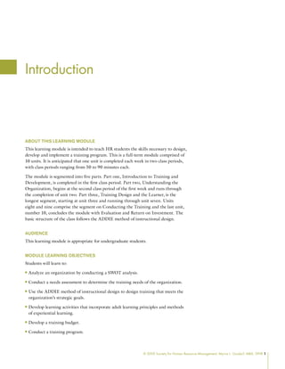 © 2009 Society for Human Resource Management. Myrna L. Gusdorf, MBA, SPHR 1
Introduction
About This Learning Module
This learning module is intended to teach HR students the skills necessary to design,
develop and implement a training program. This is a full-term module comprised of
10 units. It is anticipated that one unit is completed each week in two class periods,
with class periods ranging from 50 to 90 minutes each.
The module is segmented into five parts. Part one, Introduction to Training and
Development, is completed in the first class period. Part two, Understanding the
Organization, begins at the second class period of the first week and runs through
the completion of unit two. Part three, Training Design and the Learner, is the
longest segment, starting at unit three and running through unit seven. Units
eight and nine comprise the segment on Conducting the Training and the last unit,
number 10, concludes the module with Evaluation and Return on Investment. The
basic structure of the class follows the ADDIE method of instructional design.
Audience
This learning module is appropriate for undergraduate students.
Module Learning Objectives
Students will learn to:
Analyze an organization by conducting a SWOT analysis.
n
n
Conduct a needs assessment to determine the training needs of the organization.
n
n
Use the ADDIE method of instructional design to design training that meets the
n
n
organization’s strategic goals.
Develop learning activities that incorporate adult learning principles and methods
n
n
of experiential learning.
Develop a training budget.
n
n
Conduct a training program.
n
n
 