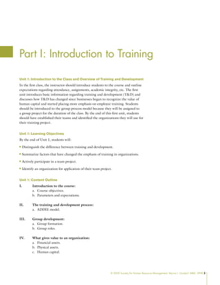 © 2009 Society for Human Resource Management. Myrna L. Gusdorf, MBA, SPHR 3
Part I: Introduction to Training
Unit 1: Introduction to the Class and Overview of Training and Development
In the first class, the instructor should introduce students to the course and outline
expectations regarding attendance, assignments, academic integrity, etc. The first
unit introduces basic information regarding training and development (TD) and
discusses how TD has changed since businesses began to recognize the value of
human capital and started placing more emphasis on employee training. Students
should be introduced to the group process model because they will be assigned to
a group project for the duration of the class. By the end of this first unit, students
should have established their teams and identified the organizations they will use for
their training project.
Unit 1: Learning Objectives
By the end of Unit 1, students will:
Distinguish the difference between training and development.
n
n
Summarize factors that have changed the emphasis of training in organizations.
n
n
Actively participate in a team project.
n
n
Identify an organization for application of their team project.
n
n
Unit 1: Content Outline
I. Introduction to the course:
Course objectives.
a.
Parameters and expectations.
b.
II. The training and development process:
ADDIE model.
a.
III. Group development:
Group formation.
a.
Group roles.
b.
IV. What gives value to an organization:
Financial assets.
a.
Physical assets.
b.
Human capital.
c.
 