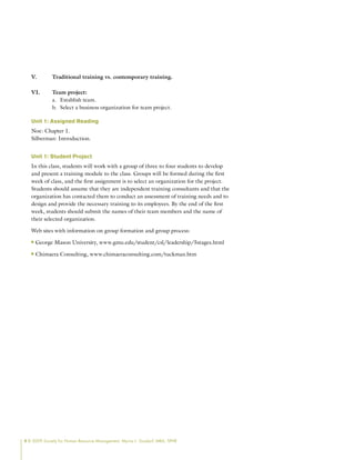 4 © 2009 Society for Human Resource Management. Myrna L. Gusdorf, MBA, SPHR
V. Traditional training vs. contemporary training.
VI. Team project:
Establish team.
a.
Select a business organization for team project.
b.
Unit 1: Assigned Reading
Noe: Chapter 1.
Silberman: Introduction.
Unit 1: Student Project
In this class, students will work with a group of three to four students to develop
and present a training module to the class. Groups will be formed during the first
week of class, and the first assignment is to select an organization for the project.
Students should assume that they are independent training consultants and that the
organization has contacted them to conduct an assessment of training needs and to
design and provide the necessary training to its employees. By the end of the first
week, students should submit the names of their team members and the name of
their selected organization.
Web sites with information on group formation and group process:
George Mason University, www.gmu.edu/student/csl/leadership/5stages.html
n
n
Chimaera Consulting, www.chimaeraconsulting.com/tuckman.htm
n
n
 