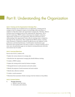 © 2009 Society for Human Resource Management. Myrna L. Gusdorf, MBA, SPHR 5
Part II: Understanding the Organization
Unit 2: Training and the Organization’s Strategic Plan
Effective training is not an isolated event in an organization. Training must be
strategic in that it is designed to improve the knowledge, skills and abilities of
employees to help them achieve the organization’s strategic plan. Therefore, effective
training cannot be designed until we first understand the organization. This is
done by conducting a SWOT analysis to determine the strengths, weaknesses,
opportunities and threats to the organization. With this information and an
understanding of the organization’s vision, effective training creates a competitive
advantage for the organization. After completing the SWOT analysis, a training
needs assessment is conducted to identify the gaps between the employees’ actual
performance and desired performance. Careful analysis of performance gaps
determines what training needs to be done or if there is a need for training at all. In
some cases, the performance gaps are not related to training deficiencies and other
interventions may be needed.
Unit 2: Learning Objectives
By the end of Unit 2, students will:
Explain the various elements of a strategic plan.
n
n
Describe how the organization’s strategic plan should influence training.
n
n
Conduct a SWOT analysis.
n
n
Explain the training needs created by business strategies.
n
n
Distinguish between needs assessment and needs analysis.
n
n
Identify the purposes of needs assessment and needs analysis.
n
n
Identify data collection methods.
n
n
Conduct a needs assessment.
n
n
Determine from assessment whether training is the best solution to the problem.
n
n
Unit 2: Content Outline
I. Strategic planning:
Mission, vision and values.
a.
Action plans and evaluation.
b.
 