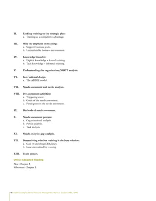 6 © 2009 Society for Human Resource Management. Myrna L. Gusdorf, MBA, SPHR
II. Linking training to the strategic plan:
Training as a competitive advantage.
a.
III. Why the emphasis on training:
Support business goals.
a.
Unpredictable business environment.
b.
IV. Knowledge transfer:
Explicit knowledge = formal training.
a.
Tacit knowledge = informal training.
b.
V. Understanding the organization/SWOT analysis.
VI. Instructional design:
The ADDIE model.
a.
VII. Needs assessment and needs analysis.
VIII. Pre-assessment activities:
Triggering event.
a.
Goals of the needs assessment.
b.
Participants in the needs assessment.
c.
IX. Methods of needs assessment.
X. Needs assessment process:
Organizational analysis.
a.
Person analysis.
b.
Task analysis.
c.
XI. Needs analysis: gap analysis.
XII. Determining whether training is the best solution:
Skill or knowledge deficiency.
a.
Issues not solved by training.
b.
XIII. Team project.
Unit 2: Assigned Reading
Noe: Chapter 2.
Silberman: Chapter 1.
 