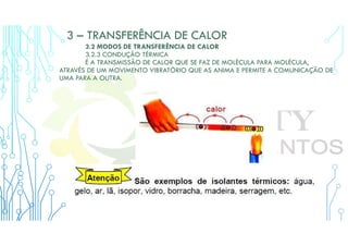 3 – TRANSFERÊNCIA DE CALOR
3.2 MODOS DE TRANSFERÊNCIA DE CALOR
3.2.3 CONDUÇÃO TÉRMICA
É A TRANSMISSÃO DE CALOR QUE SE FAZ DE MOLÉCULA PARA MOLÉCULA,
ATRAVÉS DE UM MOVIMENTO VIBRATÓRIO QUE AS ANIMA E PERMITE A COMUNICAÇÃO DE
UMA PARA A OUTRA.
 
