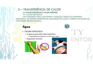 3 – TRANSFERÊNCIA DE CALOR
3.3 CALOR ESPECÍFICO E CALOR SENSÍVEL
3.3.1CALOR ESPECÍFICO
UMA GRANDEZA FÍSICA QUE DEFINE A VARIAÇÃO TÉRMICA DE DETERMINA
SUBSTÂNCIA AO RECEBER DETERMINADA QUANTIDADE DE CALOR. TAMBÉM É CHAMADO DE
CAPACIDADE TÉRMICA MÁSSICA.
 
