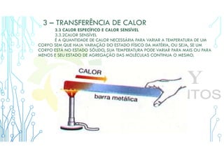 3 – TRANSFERÊNCIA DE CALOR
3.3 CALOR ESPECÍFICO E CALOR SENSÍVEL
3.3.2CALOR SENSÍVEL
É A QUANTIDADE DE CALOR NECESSÁRIA PARA VARIAR A TEMPERATURA DE UM
CORPO SEM QUE HAJA VARIAÇÃO DO ESTADO FÍSICO DA MATÉRIA, OU SEJA, SE UM
CORPO ESTÁ NO ESTADO SÓLIDO, SUA TEMPERATURA PODE VARIAR PARA MAIS OU PARA
MENOS E SEU ESTADO DE AGREGAÇÃO DAS MOLÉCULAS CONTINUA O MESMO.
 