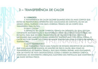 3 – TRANSFERÊNCIA DE CALOR
3.1 CONCEITO
A TRANSFERÊNCIA DE CALOR OCORRE QUANDO DOIS OU MAIS CORPOS QUE
ESTÃO EM TEMPERATURAS DIFERENTES SÃO COLOCADOS EM CONTATO, OU EM UM
MESMO LOCAL, FAZENDO COM QUE A ENERGIA TÉRMICA DE UM CORPO SEJA
TRANSFERIDA PARA OUTRO.
O QUE É CALOR?
A DEFINIÇÃO DE CALOR É ENERGIA TÉRMICA EM TRÂNSITO, OU SEJA, ESTÁ EM
CONSTANTE MOVIMENTAÇÃO E TRANSFERÊNCIA ENTRE OS CORPOS DO UNIVERSO. NO
ENTANTO, PARA QUE OCORRA TRANSFERÊNCIA DE CALOR ENTRE DOIS CORPOS É
NECESSÁRIO QUE AMBOS POSSUAM DIFERENTES TEMPERATURAS, POIS DESSA FORMA, O
CALOR IRÁ FLUIR SEMPRE DO CORPO DE MAIOR TEMPERATURA PARA O CORPO DE MENOR
TEMPERATURA.
O QUE É TEMPERATURA?
É UM PARÂMETRO FÍSICO (UMA FUNÇÃO DE ESTADO) DESCRITIVO DE UM SISTEMA
QUE VULGARMENTE SE ASSOCIA ÀS NOÇÕES DE FRIO E CALOR, BEM COMO ÀS
TRANSFERÊNCIAS DE ENERGIA TÉRMICA, MAS QUE PODERIA DEFINIR, MAIS EXATAMENTE,
SOB UM PONTO DE VISTA MICROSCÓPICO, COMO A MEDIDA DA ENERGIA CINÉTICA
ASSOCIADA AO MOVIMENTO (VIBRAÇÃO) ALEATÓRIO DAS PARTÍCULAS QUE COMPÕEM O
UM DADO SISTEMA FÍSICO.
 