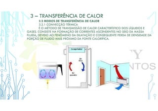 3 – TRANSFERÊNCIA DE CALOR
3.2 MODOS DE TRANSFERÊNCIA DE CALOR
3.2.1 CONVECÇÃO TÉRMICA
É O MÉTODO DE TRANSMISSÃO DE CALOR CARACTERÍSTICO DOS LÍQUIDOS E
GASES. CONSISTE NA FORMAÇÃO DE CORRENTES ASCENDENTES NO SEIO DA MASSA
FLUIDA, DEVIDO AO FENÔMENO DA DILATAÇÃO E CONSEQUENTE PERDA DE DENSIDADE DA
PORÇÃO DE FLUIDO MAIS PRÓXIMO DA FONTE CALORÍFICA.
 