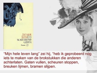 “ Mijn hele leven lang” zei hij, “heb ik geprobeerd nog iets te maken van de brokstukken die anderen achterlaten. Gaten vullen, scheuren stoppen, breuken lijmen, bramen slijpen.  